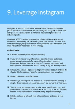 9. Leverage Instagram
Instagram is a very popular social network and is part of the Facebook
group. Photos and videos work best on Instagram. Long text doesn’t. The
only place for a clickable link is in the bio. You cannot place these in
individual posts.
Facebook, IGTV, Instagram, Messenger, Reels and WhatsApp are all
owned and operated by the Facebook group. This means that there is an
ever-increasing synergy between all these platforms. As a Smarketer you
must integrate all these tools in your strategy.
Action Points:
q  Create a business profile for your company.
q  If your products are very different and cater to diverse audiences,
create separate accounts for each different product / category.
Remember that you can now add up to 5 Instagram accounts and
quickly switch between them without having to log out and log back in.
q  Link your Facebook Page and Instagram business account and use the
Creator Studio (desktop / app) for managing them from one place.
q  Use your logo as the profile picture.
q  Optimize your Instagram bio. There is a 150-character limit so keep it
simple. Since bios are not searchable, don’t put keywords or hashtags.
q  Your bio must encourage users to take some specific action e.g. visit
your website. Instagram permits clickable links only in the bio. Change
the link in the bio whenever you are running a special campaign.
q  Edit the settings to allow all your followers to see and reply to your
Stories.
95	
 