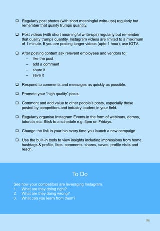 q  Regularly post photos (with short meaningful write-ups) regularly but
remember that quality trumps quantity.
q  Post videos (with short meaningful write-ups) regularly but remember
that quality trumps quantity. Instagram videos are limited to a maximum
of 1 minute. If you are posting longer videos (upto 1 hour), use IGTV.
q  After posting content ask relevant employees and vendors to:
–  like the post
–  add a comment
–  share it
–  save it
q  Respond to comments and messages as quickly as possible.
q  Promote your “high quality” posts.
q  Comment and add value to other people’s posts, especially those
posted by competitors and industry leaders in your field.
q  Regularly organise Instagram Events in the form of webinars, demos,
tutorials etc. Stick to a schedule e.g. 3pm on Fridays.
q  Change the link in your bio every time you launch a new campaign.
q  Use the built-in tools to view insights including impressions from home,
hashtags & profile, likes, comments, shares, saves, profile visits and
reach.
96	
To Do
See how your competitors are leveraging Instagram.
1.  What are they doing right?
2.  What are they doing wrong?
3.  What can you learn from them?
 