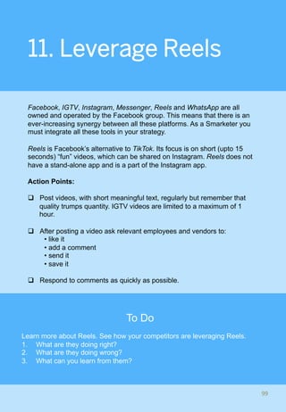 11. Leverage Reels
Facebook, IGTV, Instagram, Messenger, Reels and WhatsApp are all
owned and operated by the Facebook group. This means that there is an
ever-increasing synergy between all these platforms. As a Smarketer you
must integrate all these tools in your strategy.
Reels is Facebook’s alternative to TikTok. Its focus is on short (upto 15
seconds) “fun” videos, which can be shared on Instagram. Reels does not
have a stand-alone app and is a part of the Instagram app.
Action Points:
q  Post videos, with short meaningful text, regularly but remember that
quality trumps quantity. IGTV videos are limited to a maximum of 1
hour.
q  After posting a video ask relevant employees and vendors to:
• like it
• add a comment
• send it
• save it
q  Respond to comments as quickly as possible.
99	
To Do
Learn more about Reels. See how your competitors are leveraging Reels.
1.  What are they doing right?
2.  What are they doing wrong?
3.  What can you learn from them?
 