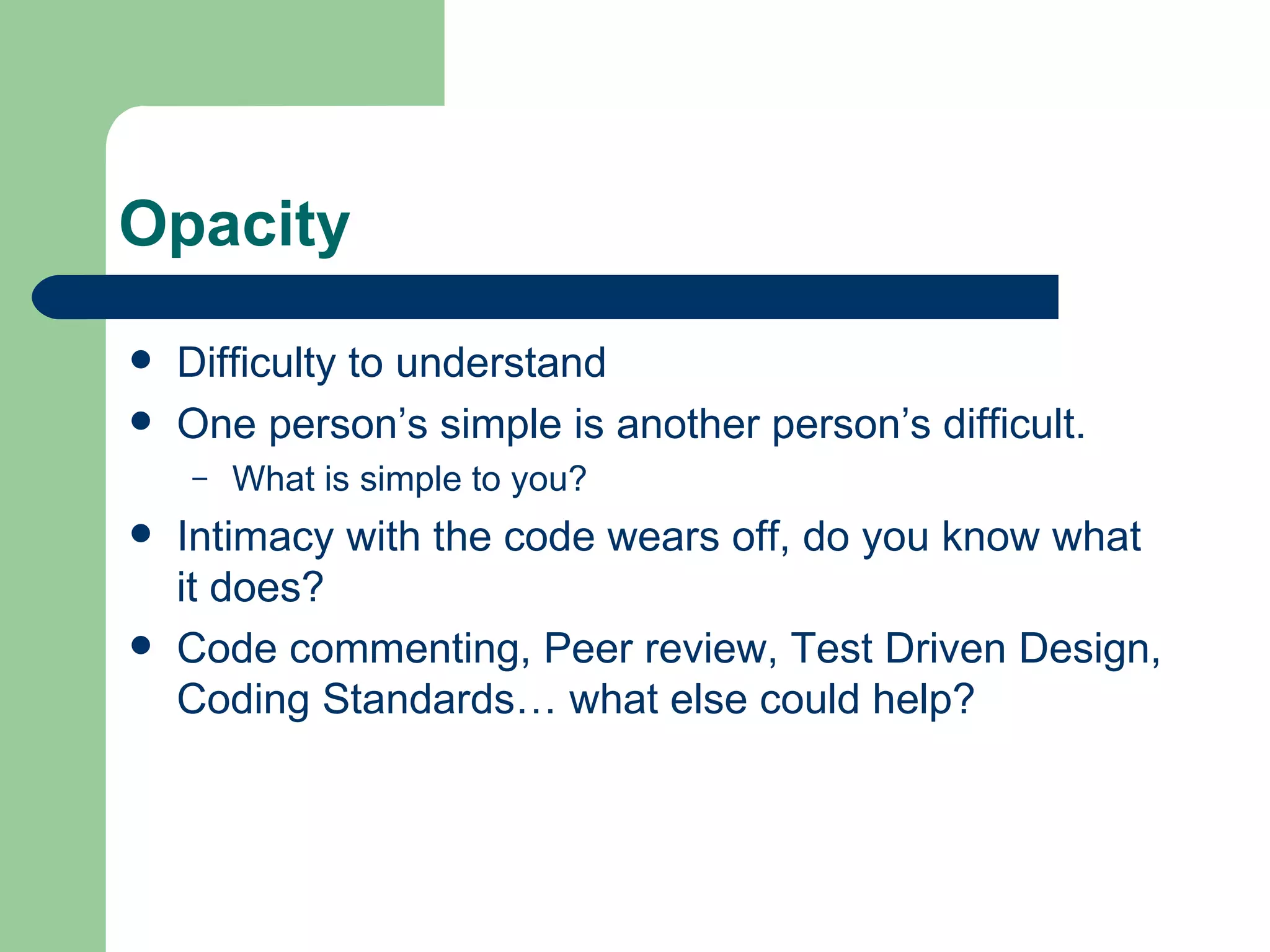 Opacity Difficulty to understand One person’s simple is another person’s difficult. What is simple to you? Intimacy with the code wears off, do you know what it does? Code commenting, Peer review, Test Driven Design, Coding Standards… what else could help? 