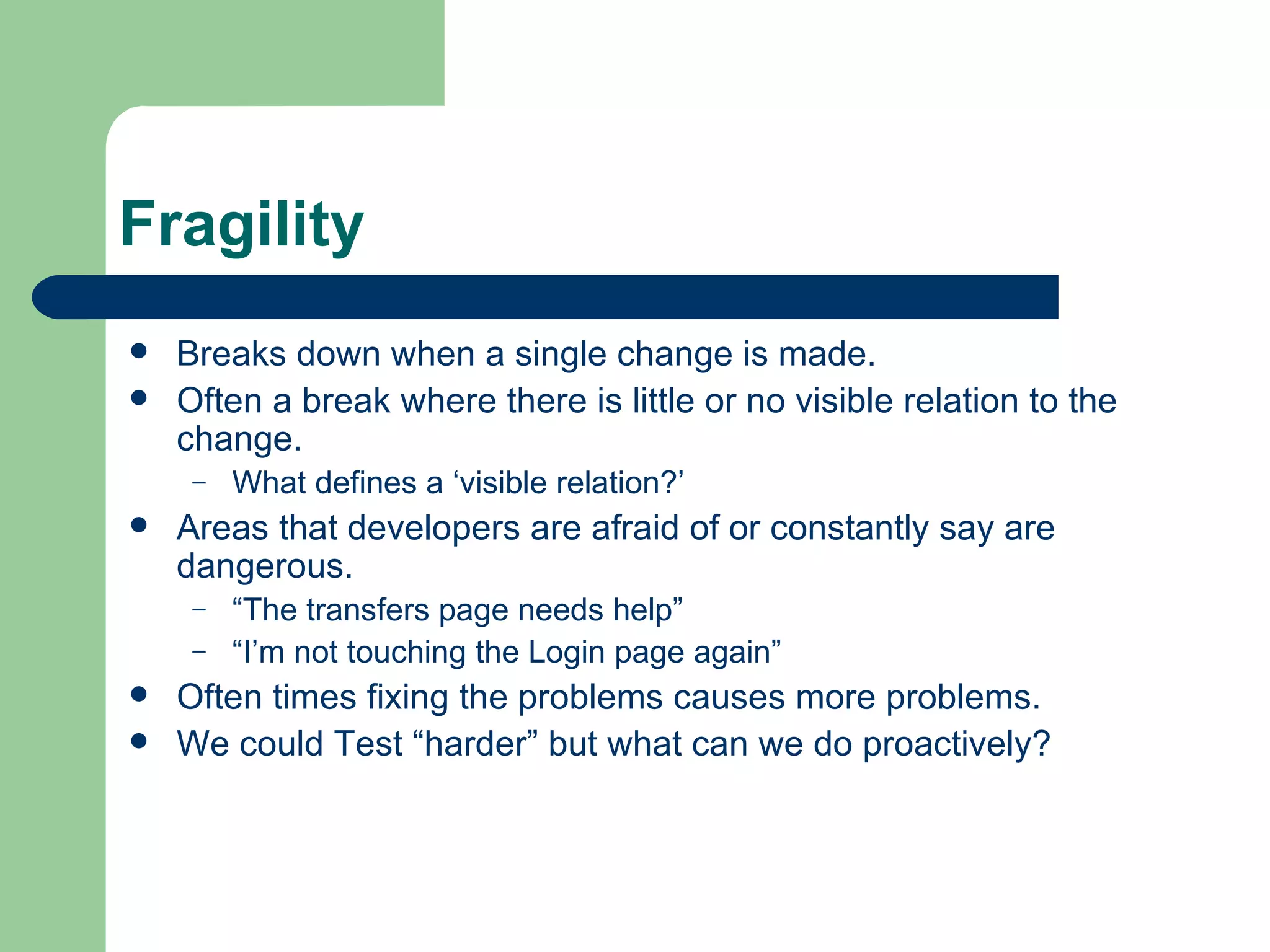 Fragility Breaks down when a single change is made. Often a break where there is little or no visible relation to the change. What defines a ‘visible relation?’ Areas that developers are afraid of or constantly say are dangerous. “ The transfers page needs help” “ I’m not touching the Login page again” Often times fixing the problems causes more problems. We could Test “harder” but what can we do proactively? 