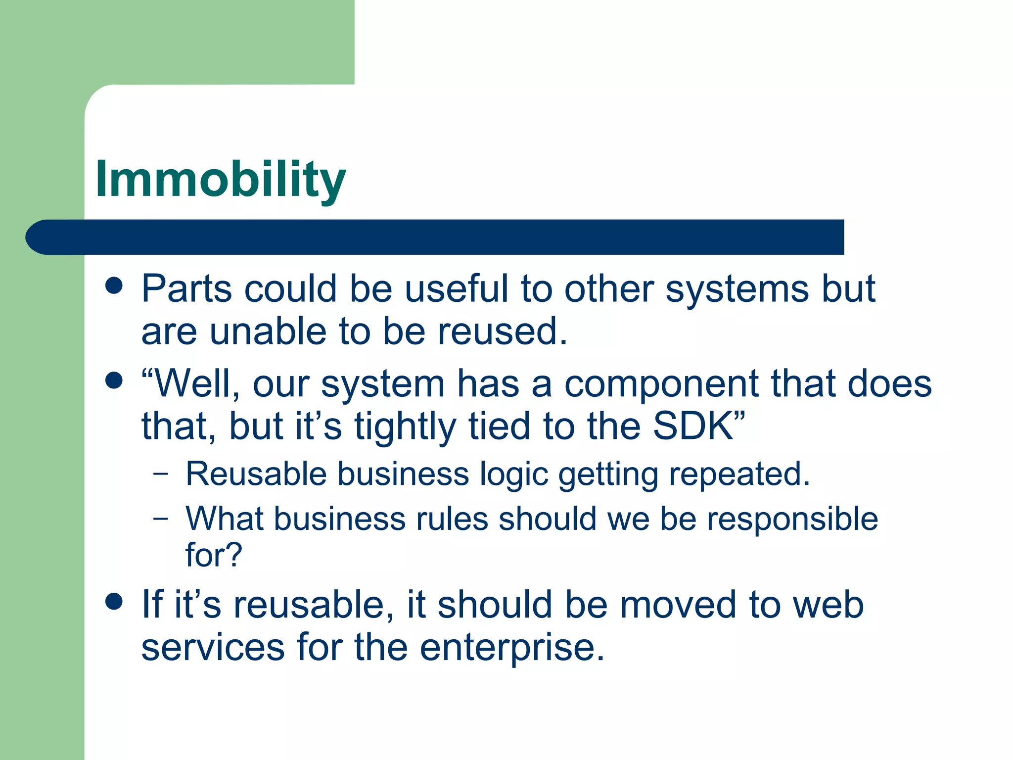 Immobility Parts could be useful to other systems but are unable to be reused. “Well, our system has a component that does that, but it’s tightly tied to the SDK” Reusable business logic getting repeated. What business rules should we be responsible for? If it’s reusable, it should be moved to web services for the enterprise. 