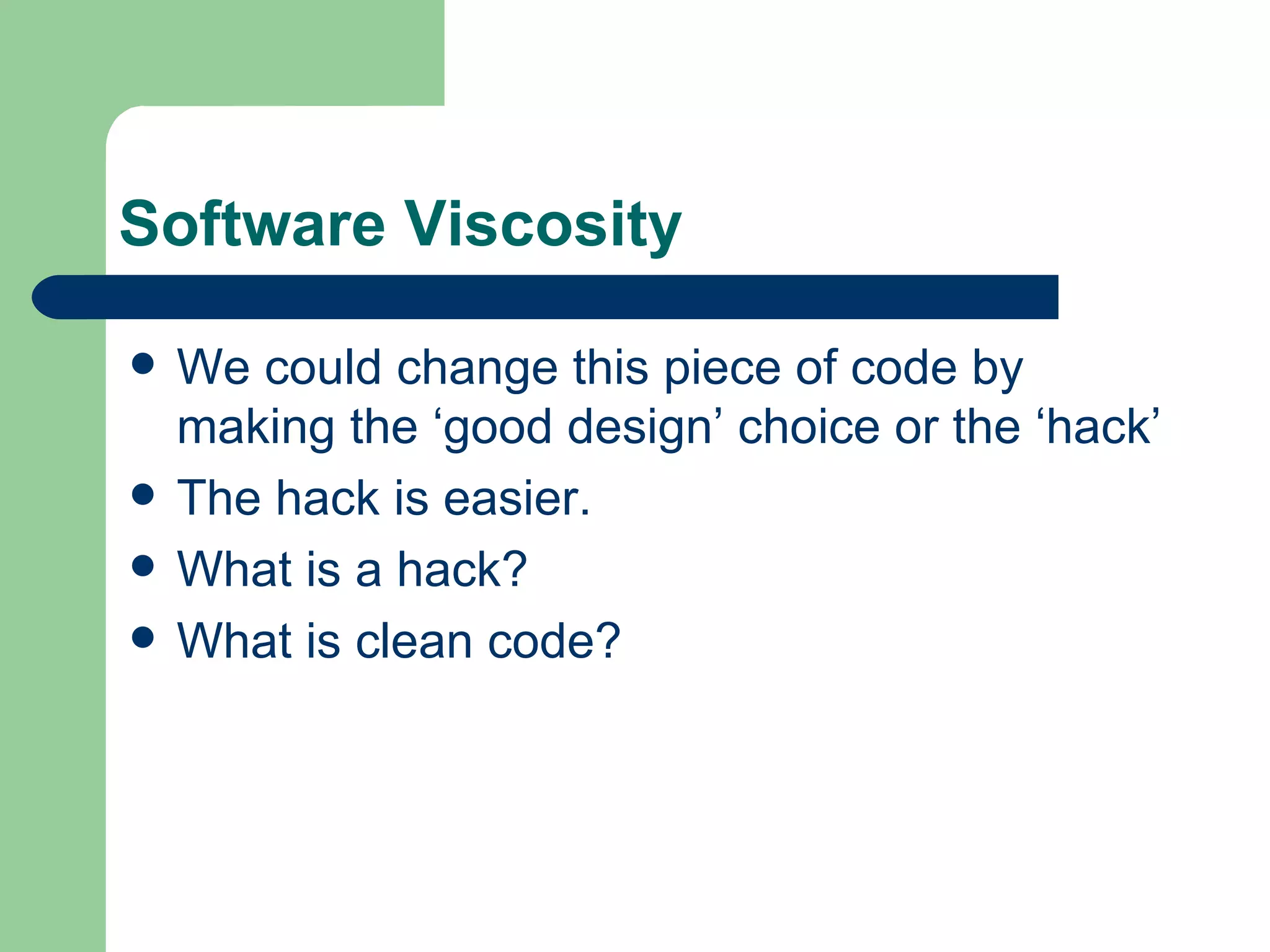 Software Viscosity We could change this piece of code by making the ‘good design’ choice or the ‘hack’ The hack is easier. What is a hack? What is clean code? 