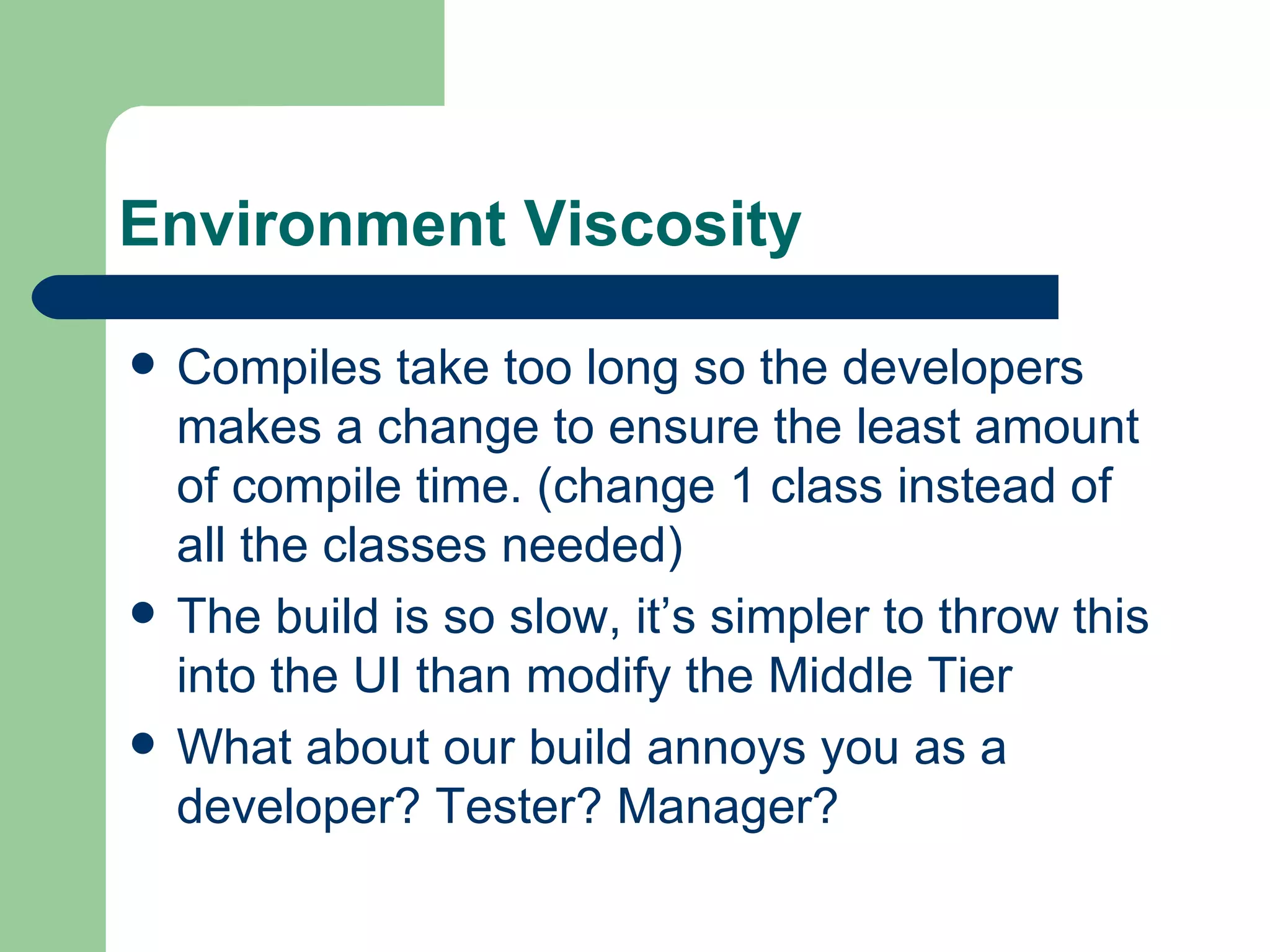 Environment Viscosity Compiles take too long so the developers makes a change to ensure the least amount of compile time. (change 1 class instead of all the classes needed) The build is so slow, it’s simpler to throw this into the UI than modify the Middle Tier What about our build annoys you as a developer? Tester? Manager? 