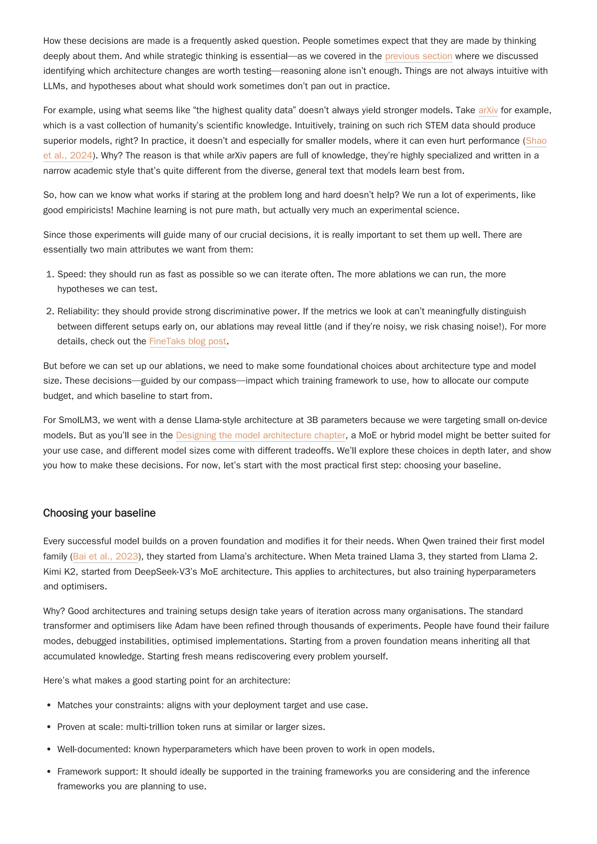 How these decisions are made is a frequently asked question. People sometimes expect that they are made by thinking
deeply about them. And while strategic thinking is essential—as we covered in the previous section where we discussed
identifying which architecture changes are worth testing—reasoning alone isn’t enough. Things are not always intuitive with
LLMs, and hypotheses about what should work sometimes don’t pan out in practice.
For example, using what seems like “the highest quality data” doesn’t always yield stronger models. Take arXiv for example,
which is a vast collection of humanity’s scientific knowledge. Intuitively, training on such rich STEM data should produce
superior models, right? In practice, it doesn’t and especially for smaller models, where it can even hurt performance (Shao
et al., 2024). Why? The reason is that while arXiv papers are full of knowledge, they’re highly specialized and written in a
narrow academic style that’s quite different from the diverse, general text that models learn best from.
Since those experiments will guide many of our crucial decisions, it is really important to set them up well. There are
essentially two main attributes we want from them:
1. Speed: they should run as fast as possible so we can iterate often. The more ablations we can run, the more
hypotheses we can test.
2. Reliability: they should provide strong discriminative power. If the metrics we look at can’t meaningfully distinguish
between different setups early on, our ablations may reveal little (and if they’re noisy, we risk chasing noise!). For more
details, check out the FineTaks blog post.
But before we can set up our ablations, we need to make some foundational choices about architecture type and model
size. These decisions—guided by our compass—impact which training framework to use, how to allocate our compute
budget, and which baseline to start from.
For SmolLM3, we went with a dense Llama-style architecture at 3B parameters because we were targeting small on-device
models. But as you’ll see in the Designing the model architecture chapter, a MoE or hybrid model might be better suited for
your use case, and different model sizes come with different tradeoffs. We’ll explore these choices in depth later, and show
you how to make these decisions. For now, let’s start with the most practical first step: choosing your baseline.
Choosing your baseline
Every successful model builds on a proven foundation and modifies it for their needs. When Qwen trained their first model
family (Bai et al., 2023), they started from Llama’s architecture. When Meta trained Llama 3, they started from Llama 2.
Kimi K2, started from DeepSeek-V3’s MoE architecture. This applies to architectures, but also training hyperparameters
and optimisers.
Why? Good architectures and training setups design take years of iteration across many organisations. The standard
transformer and optimisers like Adam have been refined through thousands of experiments. People have found their failure
modes, debugged instabilities, optimised implementations. Starting from a proven foundation means inheriting all that
accumulated knowledge. Starting fresh means rediscovering every problem yourself.
Here’s what makes a good starting point for an architecture:
Matches your constraints: aligns with your deployment target and use case.
Proven at scale: multi-trillion token runs at similar or larger sizes.
Well-documented: known hyperparameters which have been proven to work in open models.
Framework support: It should ideally be supported in the training frameworks you are considering and the inference
frameworks you are planning to use.
So, how can we know what works if staring at the problem long and hard doesn’t help? We run a lot of experiments, like
good empiricists! Machine learning is not pure math, but actually very much an experimental science.
 