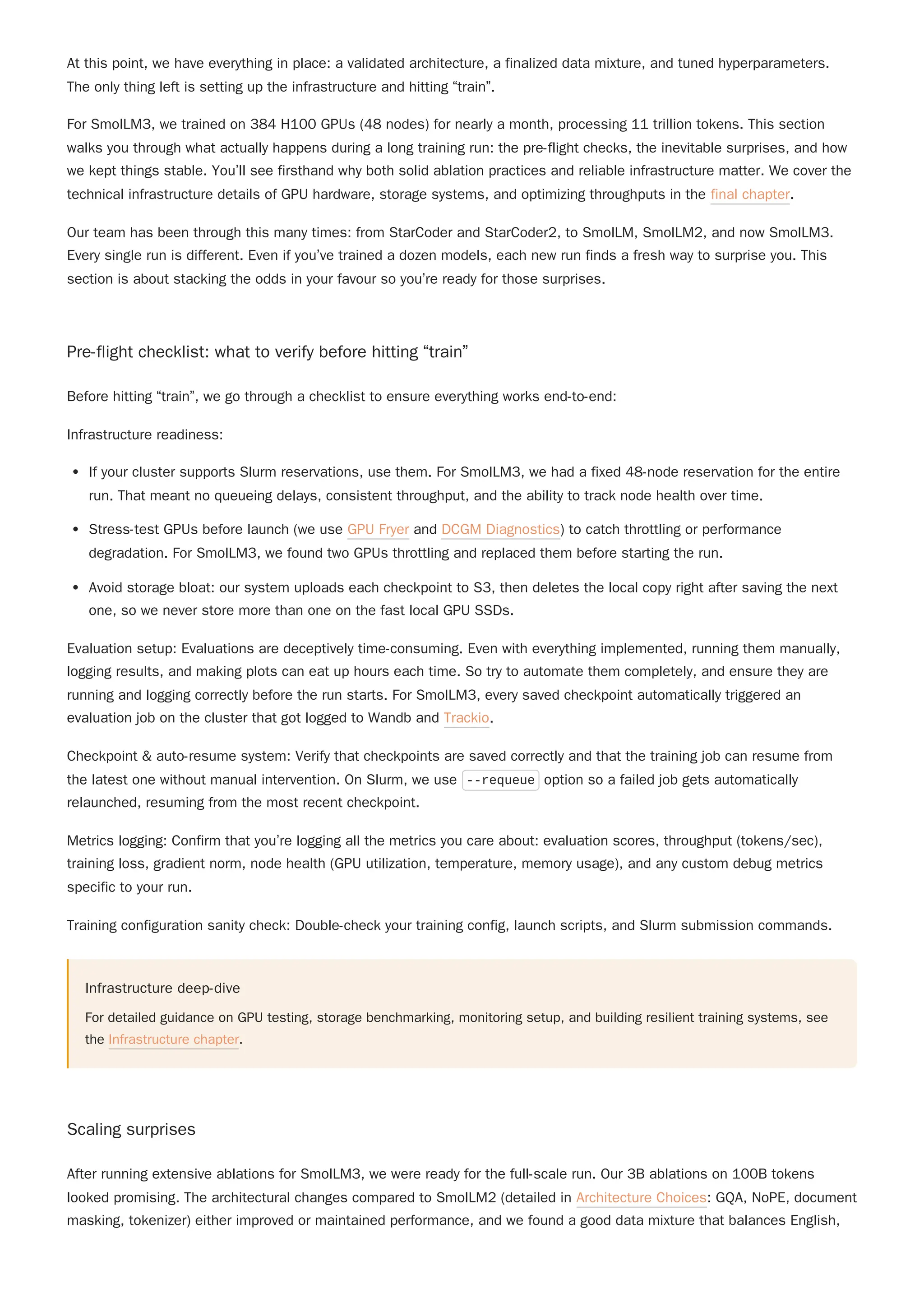 At this point, we have everything in place: a validated architecture, a finalized data mixture, and tuned hyperparameters.
The only thing left is setting up the infrastructure and hitting “train”.
For SmolLM3, we trained on 384 H100 GPUs (48 nodes) for nearly a month, processing 11 trillion tokens. This section
walks you through what actually happens during a long training run: the pre-flight checks, the inevitable surprises, and how
we kept things stable. You’ll see firsthand why both solid ablation practices and reliable infrastructure matter. We cover the
technical infrastructure details of GPU hardware, storage systems, and optimizing throughputs in the final chapter.
Our team has been through this many times: from StarCoder and StarCoder2, to SmolLM, SmolLM2, and now SmolLM3.
Every single run is different. Even if you’ve trained a dozen models, each new run finds a fresh way to surprise you. This
section is about stacking the odds in your favour so you’re ready for those surprises.
Pre-flight checklist: what to verify before hitting “train”
Before hitting “train”, we go through a checklist to ensure everything works end-to-end:
Infrastructure readiness:
If your cluster supports Slurm reservations, use them. For SmolLM3, we had a fixed 48-node reservation for the entire
run. That meant no queueing delays, consistent throughput, and the ability to track node health over time.
Stress-test GPUs before launch (we use GPU Fryer and DCGM Diagnostics) to catch throttling or performance
degradation. For SmolLM3, we found two GPUs throttling and replaced them before starting the run.
Avoid storage bloat: our system uploads each checkpoint to S3, then deletes the local copy right after saving the next
one, so we never store more than one on the fast local GPU SSDs.
Evaluation setup: Evaluations are deceptively time-consuming. Even with everything implemented, running them manually,
logging results, and making plots can eat up hours each time. So try to automate them completely, and ensure they are
running and logging correctly before the run starts. For SmolLM3, every saved checkpoint automatically triggered an
evaluation job on the cluster that got logged to Wandb and Trackio.
Checkpoint & auto-resume system: Verify that checkpoints are saved correctly and that the training job can resume from
the latest one without manual intervention. On Slurm, we use --requeue option so a failed job gets automatically
relaunched, resuming from the most recent checkpoint.
Metrics logging: Confirm that you’re logging all the metrics you care about: evaluation scores, throughput (tokens/sec),
training loss, gradient norm, node health (GPU utilization, temperature, memory usage), and any custom debug metrics
specific to your run.
Training configuration sanity check: Double-check your training config, launch scripts, and Slurm submission commands.
Infrastructure deep-dive
For detailed guidance on GPU testing, storage benchmarking, monitoring setup, and building resilient training systems, see
the Infrastructure chapter.
Scaling surprises
After running extensive ablations for SmolLM3, we were ready for the full-scale run. Our 3B ablations on 100B tokens
looked promising. The architectural changes compared to SmolLM2 (detailed in Architecture Choices: GQA, NoPE, document
masking, tokenizer) either improved or maintained performance, and we found a good data mixture that balances English,
 