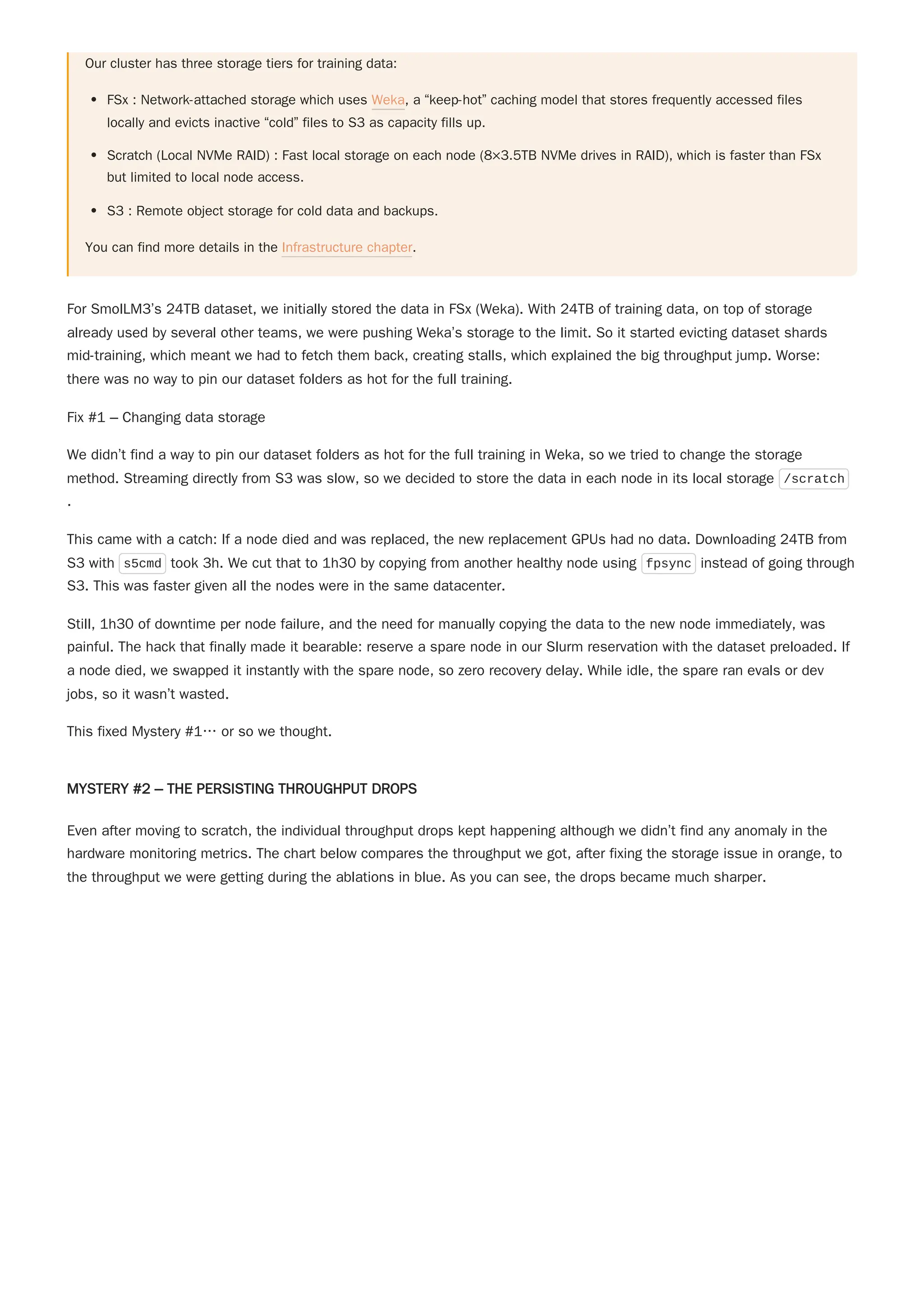 Our cluster has three storage tiers for training data:
FSx : Network-attached storage which uses Weka, a “keep-hot” caching model that stores frequently accessed files
locally and evicts inactive “cold” files to S3 as capacity fills up.
Scratch (Local NVMe RAID) : Fast local storage on each node (8×3.5TB NVMe drives in RAID), which is faster than FSx
but limited to local node access.
S3 : Remote object storage for cold data and backups.
You can find more details in the Infrastructure chapter.
For SmolLM3’s 24TB dataset, we initially stored the data in FSx (Weka). With 24TB of training data, on top of storage
already used by several other teams, we were pushing Weka’s storage to the limit. So it started evicting dataset shards
mid-training, which meant we had to fetch them back, creating stalls, which explained the big throughput jump. Worse:
there was no way to pin our dataset folders as hot for the full training.
Fix #1 – Changing data storage
We didn’t find a way to pin our dataset folders as hot for the full training in Weka, so we tried to change the storage
method. Streaming directly from S3 was slow, so we decided to store the data in each node in its local storage /scratch
.
This came with a catch: If a node died and was replaced, the new replacement GPUs had no data. Downloading 24TB from
S3 with s5cmd took 3h. We cut that to 1h30 by copying from another healthy node using fpsync instead of going through
S3. This was faster given all the nodes were in the same datacenter.
Still, 1h30 of downtime per node failure, and the need for manually copying the data to the new node immediately, was
painful. The hack that finally made it bearable: reserve a spare node in our Slurm reservation with the dataset preloaded. If
a node died, we swapped it instantly with the spare node, so zero recovery delay. While idle, the spare ran evals or dev
jobs, so it wasn’t wasted.
This fixed Mystery #1… or so we thought.
MYSTERY #2 – THE PERSISTING THROUGHPUT DROPS
Even after moving to scratch, the individual throughput drops kept happening although we didn’t find any anomaly in the
hardware monitoring metrics. The chart below compares the throughput we got, after fixing the storage issue in orange, to
the throughput we were getting during the ablations in blue. As you can see, the drops became much sharper.
 
