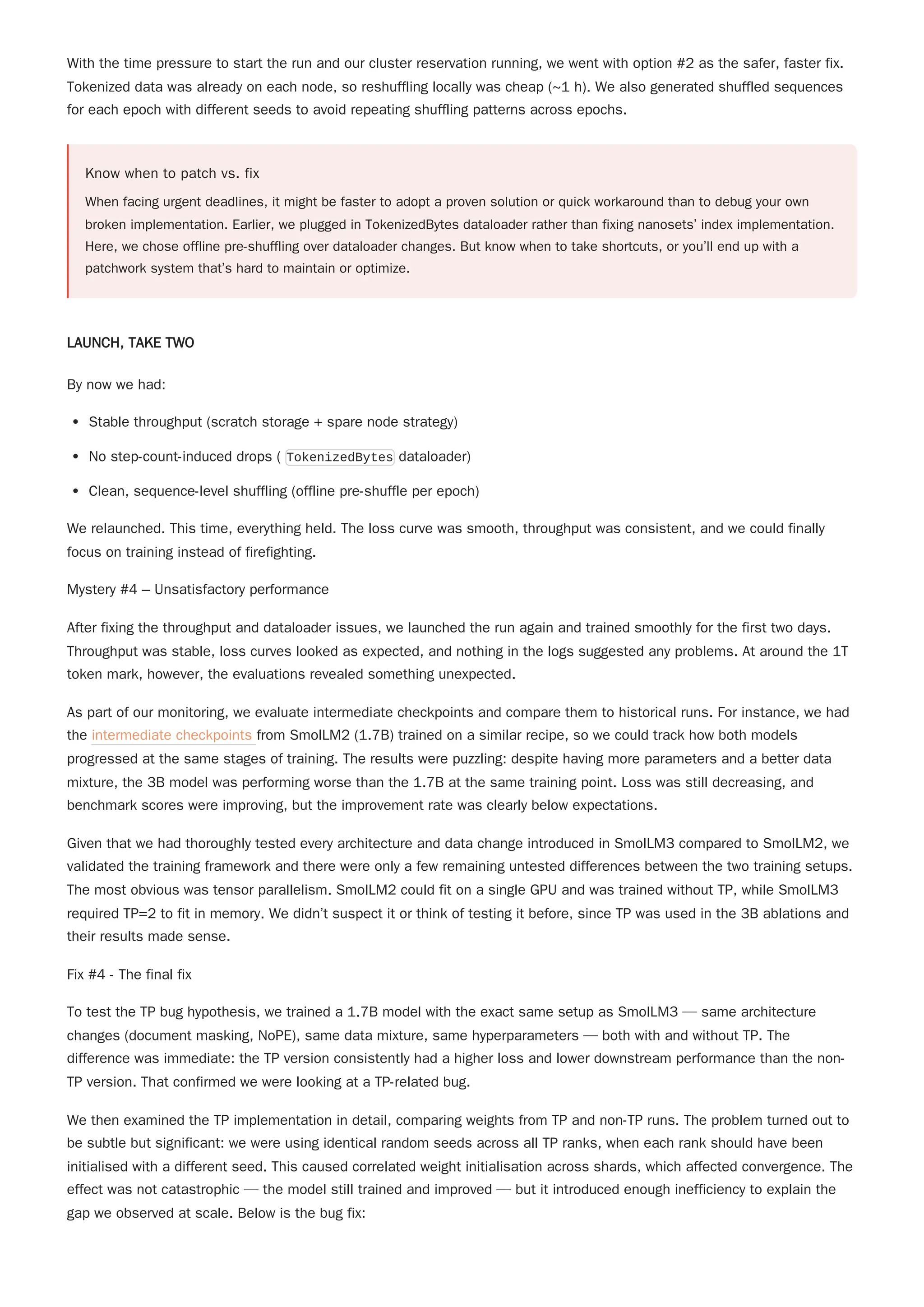 With the time pressure to start the run and our cluster reservation running, we went with option #2 as the safer, faster fix.
Tokenized data was already on each node, so reshuffling locally was cheap (~1 h). We also generated shuffled sequences
for each epoch with different seeds to avoid repeating shuffling patterns across epochs.
Know when to patch vs. fix
When facing urgent deadlines, it might be faster to adopt a proven solution or quick workaround than to debug your own
broken implementation. Earlier, we plugged in TokenizedBytes dataloader rather than fixing nanosets’ index implementation.
Here, we chose offline pre-shuffling over dataloader changes. But know when to take shortcuts, or you’ll end up with a
patchwork system that’s hard to maintain or optimize.
LAUNCH, TAKE TWO
By now we had:
Stable throughput (scratch storage + spare node strategy)
No step-count-induced drops ( TokenizedBytes dataloader)
Clean, sequence-level shuffling (offline pre-shuffle per epoch)
We relaunched. This time, everything held. The loss curve was smooth, throughput was consistent, and we could finally
focus on training instead of firefighting.
Mystery #4 – Unsatisfactory performance
After fixing the throughput and dataloader issues, we launched the run again and trained smoothly for the first two days.
Throughput was stable, loss curves looked as expected, and nothing in the logs suggested any problems. At around the 1T
token mark, however, the evaluations revealed something unexpected.
As part of our monitoring, we evaluate intermediate checkpoints and compare them to historical runs. For instance, we had
the intermediate checkpoints from SmolLM2 (1.7B) trained on a similar recipe, so we could track how both models
progressed at the same stages of training. The results were puzzling: despite having more parameters and a better data
mixture, the 3B model was performing worse than the 1.7B at the same training point. Loss was still decreasing, and
benchmark scores were improving, but the improvement rate was clearly below expectations.
Given that we had thoroughly tested every architecture and data change introduced in SmolLM3 compared to SmolLM2, we
validated the training framework and there were only a few remaining untested differences between the two training setups.
The most obvious was tensor parallelism. SmolLM2 could fit on a single GPU and was trained without TP, while SmolLM3
required TP=2 to fit in memory. We didn’t suspect it or think of testing it before, since TP was used in the 3B ablations and
their results made sense.
Fix #4 - The final fix
To test the TP bug hypothesis, we trained a 1.7B model with the exact same setup as SmolLM3 — same architecture
changes (document masking, NoPE), same data mixture, same hyperparameters — both with and without TP. The
difference was immediate: the TP version consistently had a higher loss and lower downstream performance than the non-
TP version. That confirmed we were looking at a TP-related bug.
We then examined the TP implementation in detail, comparing weights from TP and non-TP runs. The problem turned out to
be subtle but significant: we were using identical random seeds across all TP ranks, when each rank should have been
initialised with a different seed. This caused correlated weight initialisation across shards, which affected convergence. The
effect was not catastrophic — the model still trained and improved — but it introduced enough inefficiency to explain the
gap we observed at scale. Below is the bug fix:
 