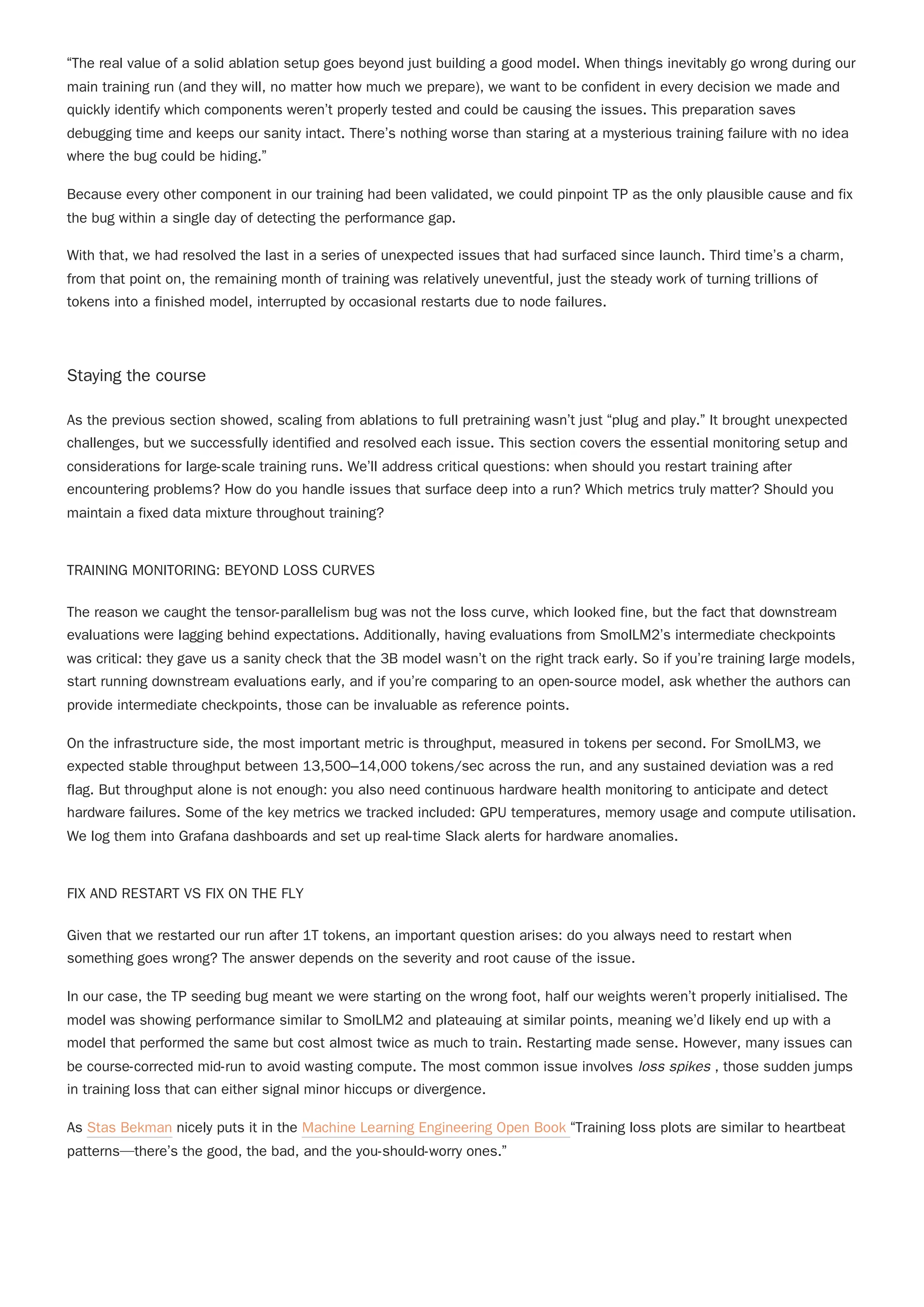 “The real value of a solid ablation setup goes beyond just building a good model. When things inevitably go wrong during our
main training run (and they will, no matter how much we prepare), we want to be confident in every decision we made and
quickly identify which components weren’t properly tested and could be causing the issues. This preparation saves
debugging time and keeps our sanity intact. There’s nothing worse than staring at a mysterious training failure with no idea
where the bug could be hiding.”
Because every other component in our training had been validated, we could pinpoint TP as the only plausible cause and fix
the bug within a single day of detecting the performance gap.
With that, we had resolved the last in a series of unexpected issues that had surfaced since launch. Third time’s a charm,
from that point on, the remaining month of training was relatively uneventful, just the steady work of turning trillions of
tokens into a finished model, interrupted by occasional restarts due to node failures.
Staying the course
As the previous section showed, scaling from ablations to full pretraining wasn’t just “plug and play.” It brought unexpected
challenges, but we successfully identified and resolved each issue. This section covers the essential monitoring setup and
considerations for large-scale training runs. We’ll address critical questions: when should you restart training after
encountering problems? How do you handle issues that surface deep into a run? Which metrics truly matter? Should you
maintain a fixed data mixture throughout training?
TRAINING MONITORING: BEYOND LOSS CURVES
The reason we caught the tensor-parallelism bug was not the loss curve, which looked fine, but the fact that downstream
evaluations were lagging behind expectations. Additionally, having evaluations from SmolLM2’s intermediate checkpoints
was critical: they gave us a sanity check that the 3B model wasn’t on the right track early. So if you’re training large models,
start running downstream evaluations early, and if you’re comparing to an open-source model, ask whether the authors can
provide intermediate checkpoints, those can be invaluable as reference points.
On the infrastructure side, the most important metric is throughput, measured in tokens per second. For SmolLM3, we
expected stable throughput between 13,500–14,000 tokens/sec across the run, and any sustained deviation was a red
flag. But throughput alone is not enough: you also need continuous hardware health monitoring to anticipate and detect
hardware failures. Some of the key metrics we tracked included: GPU temperatures, memory usage and compute utilisation.
We log them into Grafana dashboards and set up real-time Slack alerts for hardware anomalies.
FIX AND RESTART VS FIX ON THE FLY
Given that we restarted our run after 1T tokens, an important question arises: do you always need to restart when
something goes wrong? The answer depends on the severity and root cause of the issue.
In our case, the TP seeding bug meant we were starting on the wrong foot, half our weights weren’t properly initialised. The
model was showing performance similar to SmolLM2 and plateauing at similar points, meaning we’d likely end up with a
model that performed the same but cost almost twice as much to train. Restarting made sense. However, many issues can
be course-corrected mid-run to avoid wasting compute. The most common issue involves loss spikes , those sudden jumps
in training loss that can either signal minor hiccups or divergence.
As Stas Bekman nicely puts it in the Machine Learning Engineering Open Book “Training loss plots are similar to heartbeat
patterns—there’s the good, the bad, and the you-should-worry ones.”
 