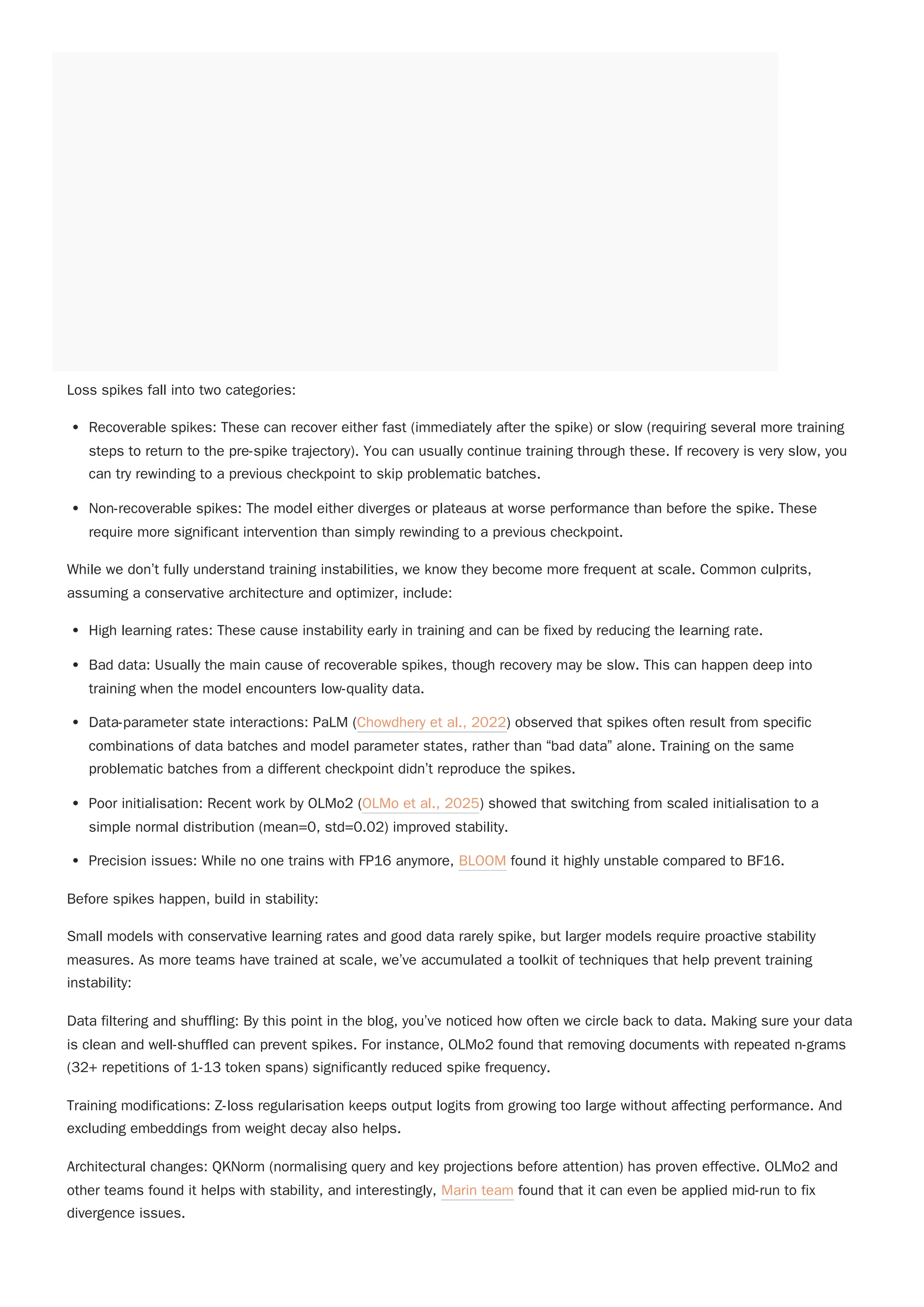 Loss spikes fall into two categories:
Recoverable spikes: These can recover either fast (immediately after the spike) or slow (requiring several more training
steps to return to the pre-spike trajectory). You can usually continue training through these. If recovery is very slow, you
can try rewinding to a previous checkpoint to skip problematic batches.
Non-recoverable spikes: The model either diverges or plateaus at worse performance than before the spike. These
require more significant intervention than simply rewinding to a previous checkpoint.
While we don’t fully understand training instabilities, we know they become more frequent at scale. Common culprits,
assuming a conservative architecture and optimizer, include:
High learning rates: These cause instability early in training and can be fixed by reducing the learning rate.
Bad data: Usually the main cause of recoverable spikes, though recovery may be slow. This can happen deep into
training when the model encounters low-quality data.
Data-parameter state interactions: PaLM (Chowdhery et al., 2022) observed that spikes often result from specific
combinations of data batches and model parameter states, rather than “bad data” alone. Training on the same
problematic batches from a different checkpoint didn’t reproduce the spikes.
Poor initialisation: Recent work by OLMo2 (OLMo et al., 2025) showed that switching from scaled initialisation to a
simple normal distribution (mean=0, std=0.02) improved stability.
Precision issues: While no one trains with FP16 anymore, BLOOM found it highly unstable compared to BF16.
Before spikes happen, build in stability:
Small models with conservative learning rates and good data rarely spike, but larger models require proactive stability
measures. As more teams have trained at scale, we’ve accumulated a toolkit of techniques that help prevent training
instability:
Data filtering and shuffling: By this point in the blog, you’ve noticed how often we circle back to data. Making sure your data
is clean and well-shuffled can prevent spikes. For instance, OLMo2 found that removing documents with repeated n-grams
(32+ repetitions of 1-13 token spans) significantly reduced spike frequency.
Training modifications: Z-loss regularisation keeps output logits from growing too large without affecting performance. And
excluding embeddings from weight decay also helps.
Architectural changes: QKNorm (normalising query and key projections before attention) has proven effective. OLMo2 and
other teams found it helps with stability, and interestingly, Marin team found that it can even be applied mid-run to fix
divergence issues.
 