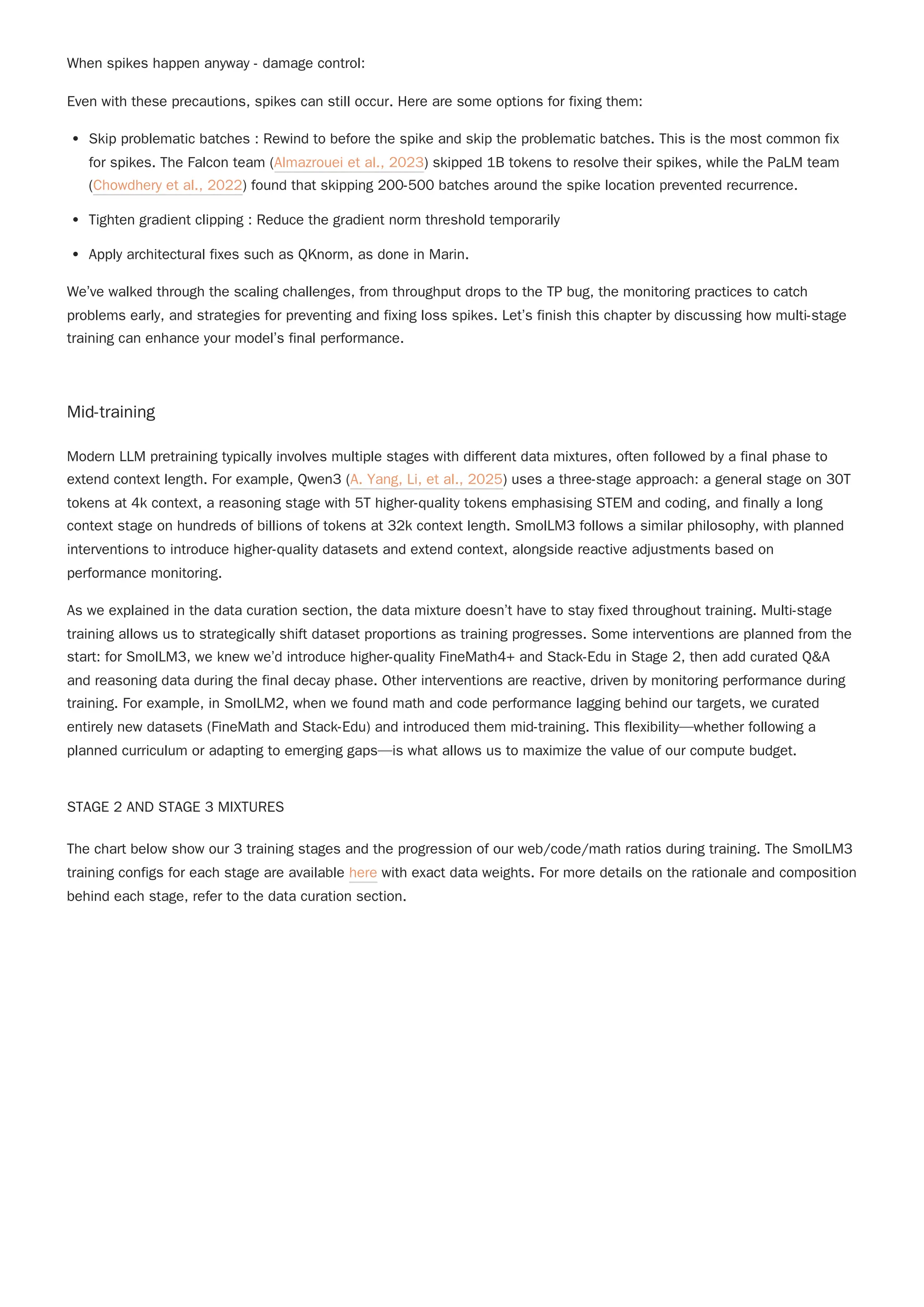 When spikes happen anyway - damage control:
Even with these precautions, spikes can still occur. Here are some options for fixing them:
Skip problematic batches : Rewind to before the spike and skip the problematic batches. This is the most common fix
for spikes. The Falcon team (Almazrouei et al., 2023) skipped 1B tokens to resolve their spikes, while the PaLM team
(Chowdhery et al., 2022) found that skipping 200-500 batches around the spike location prevented recurrence.
Tighten gradient clipping : Reduce the gradient norm threshold temporarily
Apply architectural fixes such as QKnorm, as done in Marin.
We’ve walked through the scaling challenges, from throughput drops to the TP bug, the monitoring practices to catch
problems early, and strategies for preventing and fixing loss spikes. Let’s finish this chapter by discussing how multi-stage
training can enhance your model’s final performance.
Mid-training
Modern LLM pretraining typically involves multiple stages with different data mixtures, often followed by a final phase to
extend context length. For example, Qwen3 (A. Yang, Li, et al., 2025) uses a three-stage approach: a general stage on 30T
tokens at 4k context, a reasoning stage with 5T higher-quality tokens emphasising STEM and coding, and finally a long
context stage on hundreds of billions of tokens at 32k context length. SmolLM3 follows a similar philosophy, with planned
interventions to introduce higher-quality datasets and extend context, alongside reactive adjustments based on
performance monitoring.
As we explained in the data curation section, the data mixture doesn’t have to stay fixed throughout training. Multi-stage
training allows us to strategically shift dataset proportions as training progresses. Some interventions are planned from the
start: for SmolLM3, we knew we’d introduce higher-quality FineMath4+ and Stack-Edu in Stage 2, then add curated Q&A
and reasoning data during the final decay phase. Other interventions are reactive, driven by monitoring performance during
training. For example, in SmolLM2, when we found math and code performance lagging behind our targets, we curated
entirely new datasets (FineMath and Stack-Edu) and introduced them mid-training. This flexibility—whether following a
planned curriculum or adapting to emerging gaps—is what allows us to maximize the value of our compute budget.
STAGE 2 AND STAGE 3 MIXTURES
The chart below show our 3 training stages and the progression of our web/code/math ratios during training. The SmolLM3
training configs for each stage are available here with exact data weights. For more details on the rationale and composition
behind each stage, refer to the data curation section.
 