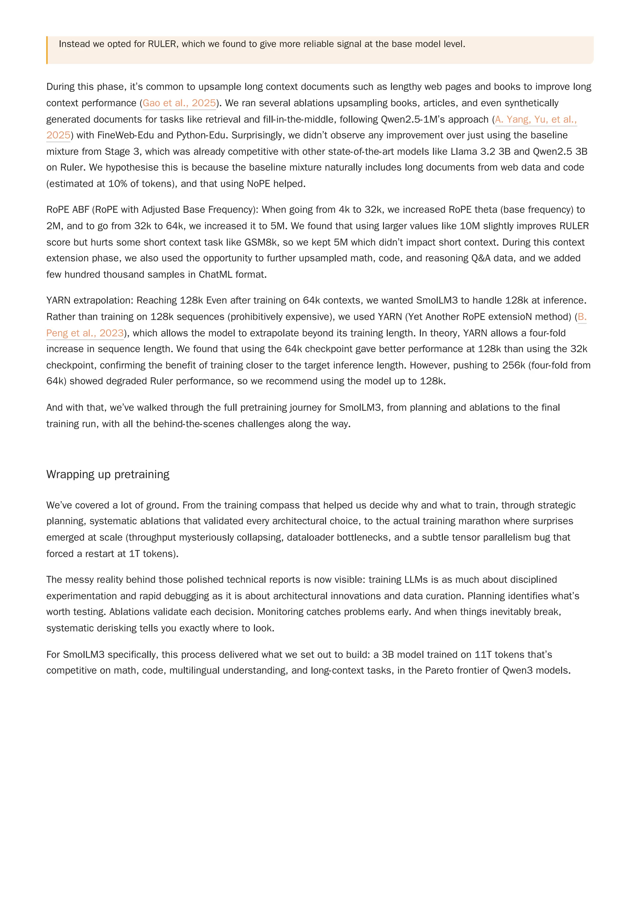Instead we opted for RULER, which we found to give more reliable signal at the base model level.
YARN extrapolation: Reaching 128k Even after training on 64k contexts, we wanted SmolLM3 to handle 128k at inference.
Rather than training on 128k sequences (prohibitively expensive), we used YARN (Yet Another RoPE extensioN method) (B.
Peng et al., 2023), which allows the model to extrapolate beyond its training length. In theory, YARN allows a four-fold
increase in sequence length. We found that using the 64k checkpoint gave better performance at 128k than using the 32k
checkpoint, confirming the benefit of training closer to the target inference length. However, pushing to 256k (four-fold from
64k) showed degraded Ruler performance, so we recommend using the model up to 128k.
And with that, we’ve walked through the full pretraining journey for SmolLM3, from planning and ablations to the final
training run, with all the behind-the-scenes challenges along the way.
Wrapping up pretraining
We’ve covered a lot of ground. From the training compass that helped us decide why and what to train, through strategic
planning, systematic ablations that validated every architectural choice, to the actual training marathon where surprises
emerged at scale (throughput mysteriously collapsing, dataloader bottlenecks, and a subtle tensor parallelism bug that
forced a restart at 1T tokens).
The messy reality behind those polished technical reports is now visible: training LLMs is as much about disciplined
experimentation and rapid debugging as it is about architectural innovations and data curation. Planning identifies what’s
worth testing. Ablations validate each decision. Monitoring catches problems early. And when things inevitably break,
systematic derisking tells you exactly where to look.
For SmolLM3 specifically, this process delivered what we set out to build: a 3B model trained on 11T tokens that’s
competitive on math, code, multilingual understanding, and long-context tasks, in the Pareto frontier of Qwen3 models.
During this phase, it’s common to upsample long context documents such as lengthy web pages and books to improve long
context performance (Gao et al., 2025). We ran several ablations upsampling books, articles, and even synthetically
generated documents for tasks like retrieval and fill-in-the-middle, following Qwen2.5-1M’s approach (A. Yang, Yu, et al.,
2025) with FineWeb-Edu and Python-Edu. Surprisingly, we didn’t observe any improvement over just using the baseline
mixture from Stage 3, which was already competitive with other state-of-the-art models like Llama 3.2 3B and Qwen2.5 3B
on Ruler. We hypothesise this is because the baseline mixture naturally includes long documents from web data and code
(estimated at 10% of tokens), and that using NoPE helped.
RoPE ABF (RoPE with Adjusted Base Frequency): When going from 4k to 32k, we increased RoPE theta (base frequency) to
2M, and to go from 32k to 64k, we increased it to 5M. We found that using larger values like 10M slightly improves RULER
score but hurts some short context task like GSM8k, so we kept 5M which didn’t impact short context. During this context
extension phase, we also used the opportunity to further upsampled math, code, and reasoning Q&A data, and we added
few hundred thousand samples in ChatML format.
 