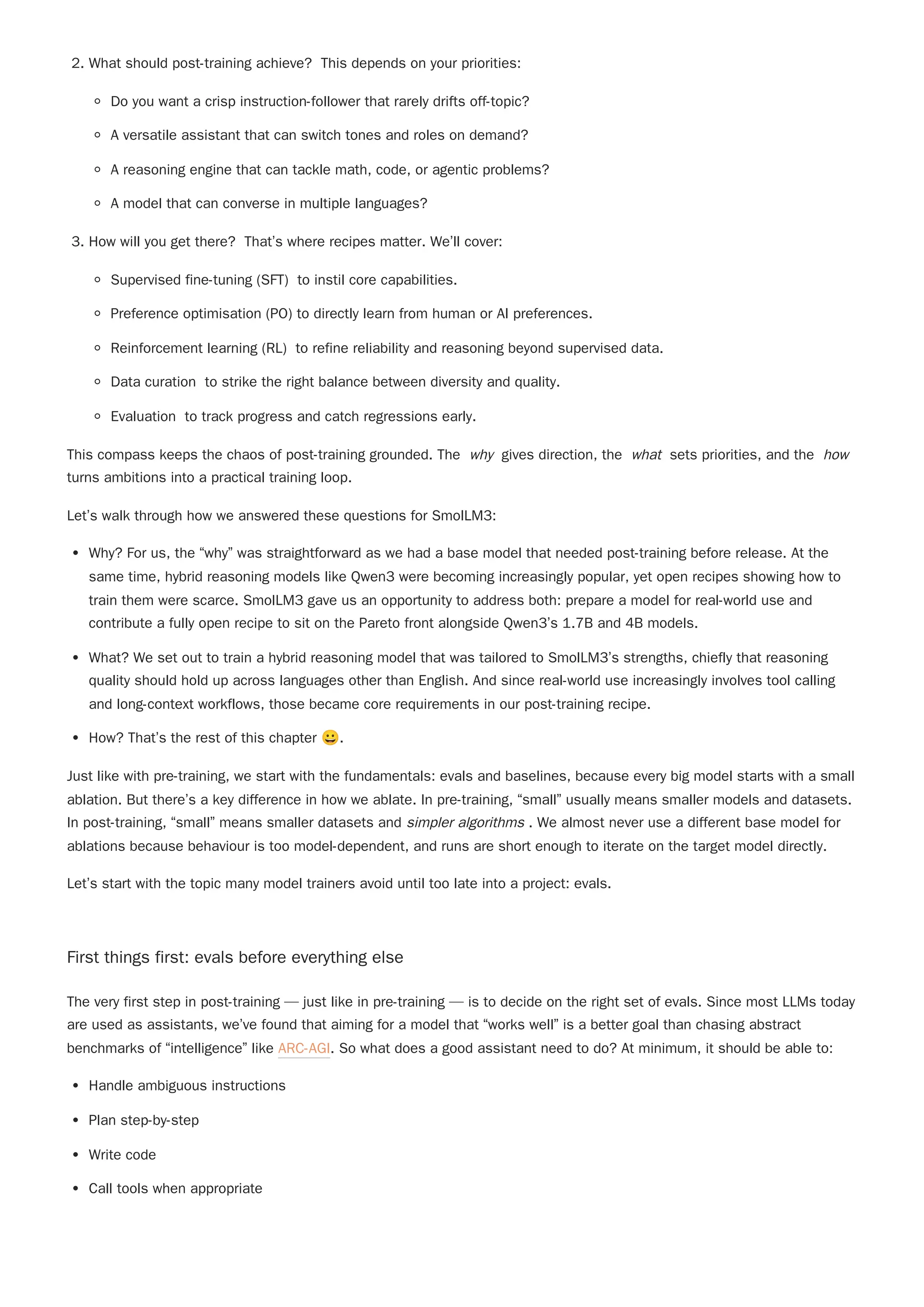 2. What should post-training achieve? This depends on your priorities:
Do you want a crisp instruction-follower that rarely drifts off-topic?
A versatile assistant that can switch tones and roles on demand?
A reasoning engine that can tackle math, code, or agentic problems?
A model that can converse in multiple languages?
3. How will you get there? That’s where recipes matter. We’ll cover:
Supervised fine-tuning (SFT) to instil core capabilities.
Preference optimisation (PO) to directly learn from human or AI preferences.
Reinforcement learning (RL) to refine reliability and reasoning beyond supervised data.
Data curation to strike the right balance between diversity and quality.
Evaluation to track progress and catch regressions early.
This compass keeps the chaos of post-training grounded. The why gives direction, the what sets priorities, and the how
turns ambitions into a practical training loop.
Let’s walk through how we answered these questions for SmolLM3:
Why? For us, the “why” was straightforward as we had a base model that needed post-training before release. At the
same time, hybrid reasoning models like Qwen3 were becoming increasingly popular, yet open recipes showing how to
train them were scarce. SmolLM3 gave us an opportunity to address both: prepare a model for real-world use and
contribute a fully open recipe to sit on the Pareto front alongside Qwen3’s 1.7B and 4B models.
What? We set out to train a hybrid reasoning model that was tailored to SmolLM3’s strengths, chiefly that reasoning
quality should hold up across languages other than English. And since real-world use increasingly involves tool calling
and long-context workflows, those became core requirements in our post-training recipe.
How? That’s the rest of this chapter 😀.
Let’s start with the topic many model trainers avoid until too late into a project: evals.
First things first: evals before everything else
The very first step in post-training — just like in pre-training — is to decide on the right set of evals. Since most LLMs today
are used as assistants, we’ve found that aiming for a model that “works well” is a better goal than chasing abstract
benchmarks of “intelligence” like ARC-AGI. So what does a good assistant need to do? At minimum, it should be able to:
Handle ambiguous instructions
Plan step-by-step
Write code
Call tools when appropriate
Just like with pre-training, we start with the fundamentals: evals and baselines, because every big model starts with a small
ablation. But there’s a key difference in how we ablate. In pre-training, “small” usually means smaller models and datasets.
In post-training, “small” means smaller datasets and simpler algorithms . We almost never use a different base model for
ablations because behaviour is too model-dependent, and runs are short enough to iterate on the target model directly.
 