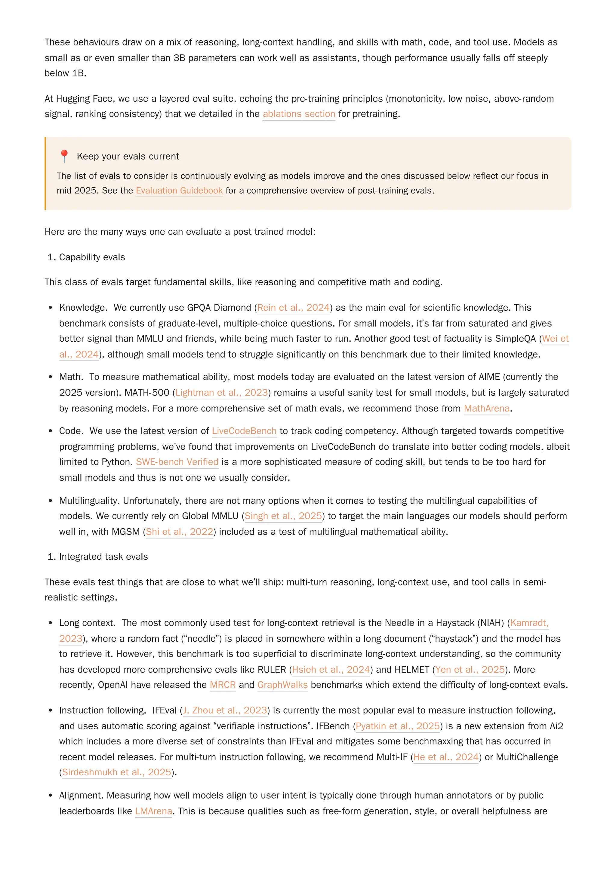 At Hugging Face, we use a layered eval suite, echoing the pre-training principles (monotonicity, low noise, above-random
signal, ranking consistency) that we detailed in the ablations section for pretraining.
📍 Keep your evals current
The list of evals to consider is continuously evolving as models improve and the ones discussed below reflect our focus in
mid 2025. See the Evaluation Guidebook for a comprehensive overview of post-training evals.
Here are the many ways one can evaluate a post trained model:
1. Capability evals
This class of evals target fundamental skills, like reasoning and competitive math and coding.
Knowledge. We currently use GPQA Diamond (Rein et al., 2024) as the main eval for scientific knowledge. This
benchmark consists of graduate-level, multiple-choice questions. For small models, it’s far from saturated and gives
better signal than MMLU and friends, while being much faster to run. Another good test of factuality is SimpleQA (Wei et
al., 2024), although small models tend to struggle significantly on this benchmark due to their limited knowledge.
Math. To measure mathematical ability, most models today are evaluated on the latest version of AIME (currently the
2025 version). MATH-500 (Lightman et al., 2023) remains a useful sanity test for small models, but is largely saturated
by reasoning models. For a more comprehensive set of math evals, we recommend those from MathArena.
Code. We use the latest version of LiveCodeBench to track coding competency. Although targeted towards competitive
programming problems, we’ve found that improvements on LiveCodeBench do translate into better coding models, albeit
limited to Python. SWE-bench Verified is a more sophisticated measure of coding skill, but tends to be too hard for
small models and thus is not one we usually consider.
Multilinguality. Unfortunately, there are not many options when it comes to testing the multilingual capabilities of
models. We currently rely on Global MMLU (Singh et al., 2025) to target the main languages our models should perform
well in, with MGSM (Shi et al., 2022) included as a test of multilingual mathematical ability.
1. Integrated task evals
These evals test things that are close to what we’ll ship: multi-turn reasoning, long-context use, and tool calls in semi-
realistic settings.
Instruction following. IFEval (J. Zhou et al., 2023) is currently the most popular eval to measure instruction following,
and uses automatic scoring against “verifiable instructions”. IFBench (Pyatkin et al., 2025) is a new extension from Ai2
which includes a more diverse set of constraints than IFEval and mitigates some benchmaxxing that has occurred in
recent model releases. For multi-turn instruction following, we recommend Multi-IF (He et al., 2024) or MultiChallenge
(Sirdeshmukh et al., 2025).
Alignment. Measuring how well models align to user intent is typically done through human annotators or by public
leaderboards like LMArena. This is because qualities such as free-form generation, style, or overall helpfulness are
These behaviours draw on a mix of reasoning, long-context handling, and skills with math, code, and tool use. Models as
small as or even smaller than 3B parameters can work well as assistants, though performance usually falls off steeply
below 1B.
Long context. The most commonly used test for long-context retrieval is the Needle in a Haystack (NIAH) (Kamradt,
2023), where a random fact (“needle”) is placed in somewhere within a long document (“haystack”) and the model has
to retrieve it. However, this benchmark is too superficial to discriminate long-context understanding, so the community
has developed more comprehensive evals like RULER (Hsieh et al., 2024) and HELMET (Yen et al., 2025). More
recently, OpenAI have released the MRCR and GraphWalks benchmarks which extend the difficulty of long-context evals.
 