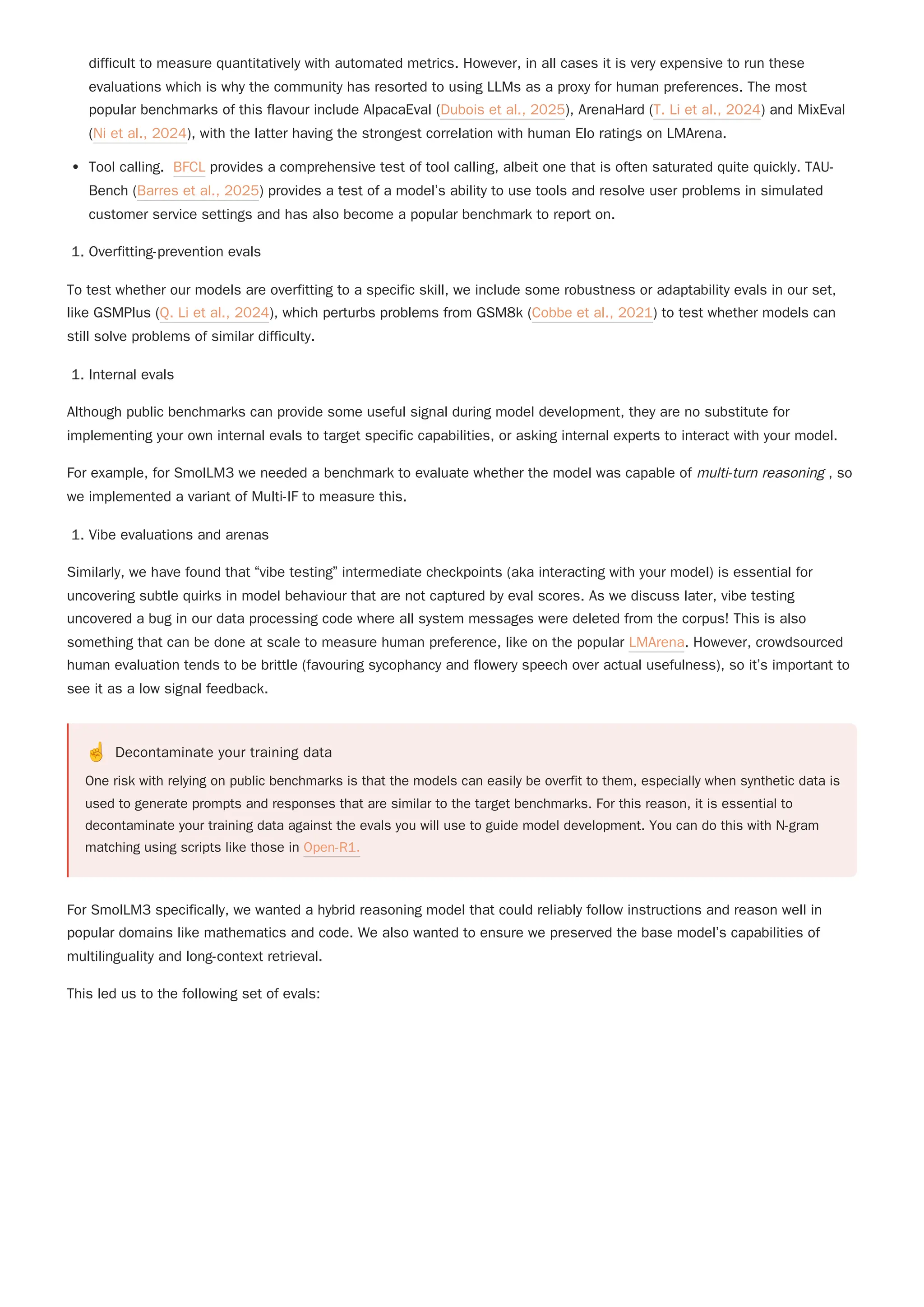 difficult to measure quantitatively with automated metrics. However, in all cases it is very expensive to run these
evaluations which is why the community has resorted to using LLMs as a proxy for human preferences. The most
popular benchmarks of this flavour include AlpacaEval (Dubois et al., 2025), ArenaHard (T. Li et al., 2024) and MixEval
(Ni et al., 2024), with the latter having the strongest correlation with human Elo ratings on LMArena.
Tool calling. BFCL provides a comprehensive test of tool calling, albeit one that is often saturated quite quickly. TAU-
Bench (Barres et al., 2025) provides a test of a model’s ability to use tools and resolve user problems in simulated
customer service settings and has also become a popular benchmark to report on.
1. Overfitting-prevention evals
To test whether our models are overfitting to a specific skill, we include some robustness or adaptability evals in our set,
like GSMPlus (Q. Li et al., 2024), which perturbs problems from GSM8k (Cobbe et al., 2021) to test whether models can
still solve problems of similar difficulty.
1. Internal evals
For example, for SmolLM3 we needed a benchmark to evaluate whether the model was capable of multi-turn reasoning , so
we implemented a variant of Multi-IF to measure this.
1. Vibe evaluations and arenas
Similarly, we have found that “vibe testing” intermediate checkpoints (aka interacting with your model) is essential for
uncovering subtle quirks in model behaviour that are not captured by eval scores. As we discuss later, vibe testing
uncovered a bug in our data processing code where all system messages were deleted from the corpus! This is also
something that can be done at scale to measure human preference, like on the popular LMArena. However, crowdsourced
human evaluation tends to be brittle (favouring sycophancy and flowery speech over actual usefulness), so it’s important to
see it as a low signal feedback.
☝️ Decontaminate your training data
One risk with relying on public benchmarks is that the models can easily be overfit to them, especially when synthetic data is
used to generate prompts and responses that are similar to the target benchmarks. For this reason, it is essential to
decontaminate your training data against the evals you will use to guide model development. You can do this with N-gram
matching using scripts like those in Open-R1.
For SmolLM3 specifically, we wanted a hybrid reasoning model that could reliably follow instructions and reason well in
popular domains like mathematics and code. We also wanted to ensure we preserved the base model’s capabilities of
multilinguality and long-context retrieval.
This led us to the following set of evals:
Although public benchmarks can provide some useful signal during model development, they are no substitute for
implementing your own internal evals to target specific capabilities, or asking internal experts to interact with your model.
 
