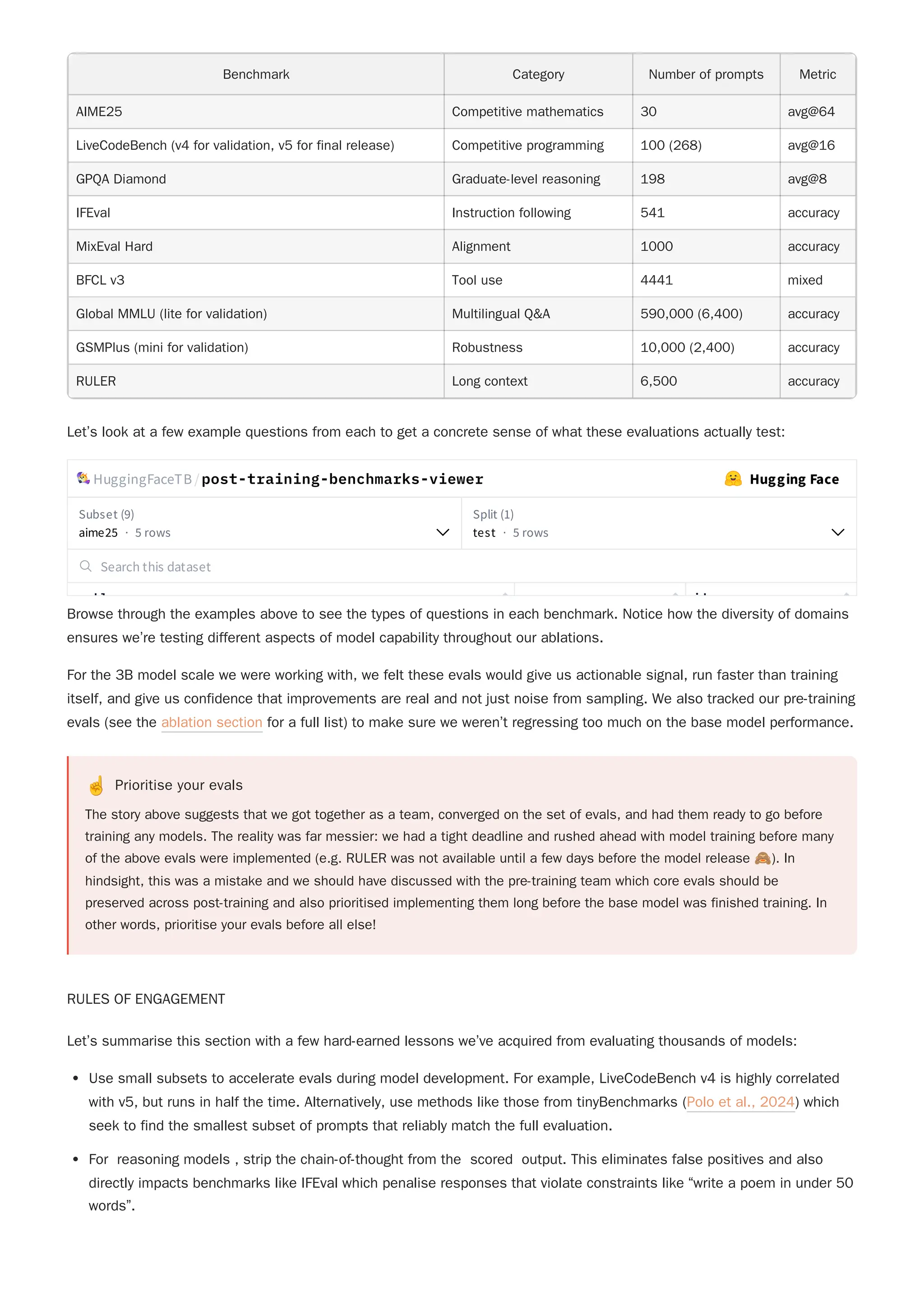 Benchmark Category Number of prompts Metric
AIME25 Competitive mathematics 30 avg@64
LiveCodeBench (v4 for validation, v5 for final release) Competitive programming 100 (268) avg@16
GPQA Diamond Graduate-level reasoning 198 avg@8
IFEval Instruction following 541 accuracy
MixEval Hard Alignment 1000 accuracy
BFCL v3 Tool use 4441 mixed
Global MMLU (lite for validation) Multilingual Q&A 590,000 (6,400) accuracy
GSMPlus (mini for validation) Robustness 10,000 (2,400) accuracy
RULER Long context 6,500 accuracy
Let’s look at a few example questions from each to get a concrete sense of what these evaluations actually test:
HuggingFaceTB /post-training-benchmarks-viewer Hugging Face
Subset (9)
aime25 · 5 rows
Split (1)
test · 5 rows
Search this dataset
bl id
Browse through the examples above to see the types of questions in each benchmark. Notice how the diversity of domains
ensures we’re testing different aspects of model capability throughout our ablations.
For the 3B model scale we were working with, we felt these evals would give us actionable signal, run faster than training
itself, and give us confidence that improvements are real and not just noise from sampling. We also tracked our pre-training
evals (see the ablation section for a full list) to make sure we weren’t regressing too much on the base model performance.
☝️ Prioritise your evals
The story above suggests that we got together as a team, converged on the set of evals, and had them ready to go before
training any models. The reality was far messier: we had a tight deadline and rushed ahead with model training before many
of the above evals were implemented (e.g. RULER was not available until a few days before the model release 🙈). In
hindsight, this was a mistake and we should have discussed with the pre-training team which core evals should be
preserved across post-training and also prioritised implementing them long before the base model was finished training. In
other words, prioritise your evals before all else!
RULES OF ENGAGEMENT
Let’s summarise this section with a few hard-earned lessons we’ve acquired from evaluating thousands of models:
Use small subsets to accelerate evals during model development. For example, LiveCodeBench v4 is highly correlated
with v5, but runs in half the time. Alternatively, use methods like those from tinyBenchmarks (Polo et al., 2024) which
seek to find the smallest subset of prompts that reliably match the full evaluation.
For reasoning models , strip the chain-of-thought from the scored output. This eliminates false positives and also
directly impacts benchmarks like IFEval which penalise responses that violate constraints like “write a poem in under 50
words”.
 