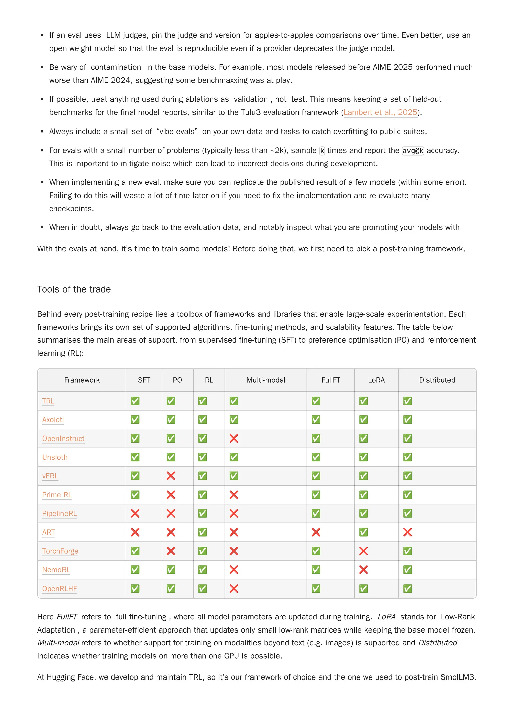 If an eval uses LLM judges, pin the judge and version for apples-to-apples comparisons over time. Even better, use an
open weight model so that the eval is reproducible even if a provider deprecates the judge model.
Be wary of contamination in the base models. For example, most models released before AIME 2025 performed much
worse than AIME 2024, suggesting some benchmaxxing was at play.
If possible, treat anything used during ablations as validation , not test. This means keeping a set of held-out
benchmarks for the final model reports, similar to the Tulu3 evaluation framework (Lambert et al., 2025).
Always include a small set of “vibe evals” on your own data and tasks to catch overfitting to public suites.
For evals with a small number of problems (typically less than ~2k), sample k times and report the avg@k accuracy.
This is important to mitigate noise which can lead to incorrect decisions during development.
When implementing a new eval, make sure you can replicate the published result of a few models (within some error).
Failing to do this will waste a lot of time later on if you need to fix the implementation and re-evaluate many
checkpoints.
When in doubt, always go back to the evaluation data, and notably inspect what you are prompting your models with
With the evals at hand, it’s time to train some models! Before doing that, we first need to pick a post-training framework.
Tools of the trade
Behind every post-training recipe lies a toolbox of frameworks and libraries that enable large-scale experimentation. Each
frameworks brings its own set of supported algorithms, fine-tuning methods, and scalability features. The table below
summarises the main areas of support, from supervised fine-tuning (SFT) to preference optimisation (PO) and reinforcement
learning (RL):
Framework SFT PO RL Multi-modal FullFT LoRA Distributed
TRL ✅ ✅ ✅ ✅ ✅ ✅ ✅
Axolotl ✅ ✅ ✅ ✅ ✅ ✅ ✅
OpenInstruct ✅ ✅ ✅ ❌ ✅ ✅ ✅
Unsloth ✅ ✅ ✅ ✅ ✅ ✅ ✅
vERL ✅ ❌ ✅ ✅ ✅ ✅ ✅
Prime RL ✅ ❌ ✅ ❌ ✅ ✅ ✅
PipelineRL ❌ ❌ ✅ ❌ ✅ ✅ ✅
ART ❌ ❌ ✅ ❌ ❌ ✅ ❌
TorchForge ✅ ❌ ✅ ❌ ✅ ❌ ✅
NemoRL ✅ ✅ ✅ ❌ ✅ ❌ ✅
OpenRLHF ✅ ✅ ✅ ❌ ✅ ✅ ✅
Here FullFT refers to full fine-tuning , where all model parameters are updated during training. LoRA stands for Low-Rank
Adaptation , a parameter-efficient approach that updates only small low-rank matrices while keeping the base model frozen.
Multi-modal refers to whether support for training on modalities beyond text (e.g. images) is supported and Distributed
indicates whether training models on more than one GPU is possible.
At Hugging Face, we develop and maintain TRL, so it’s our framework of choice and the one we used to post-train SmolLM3.
 