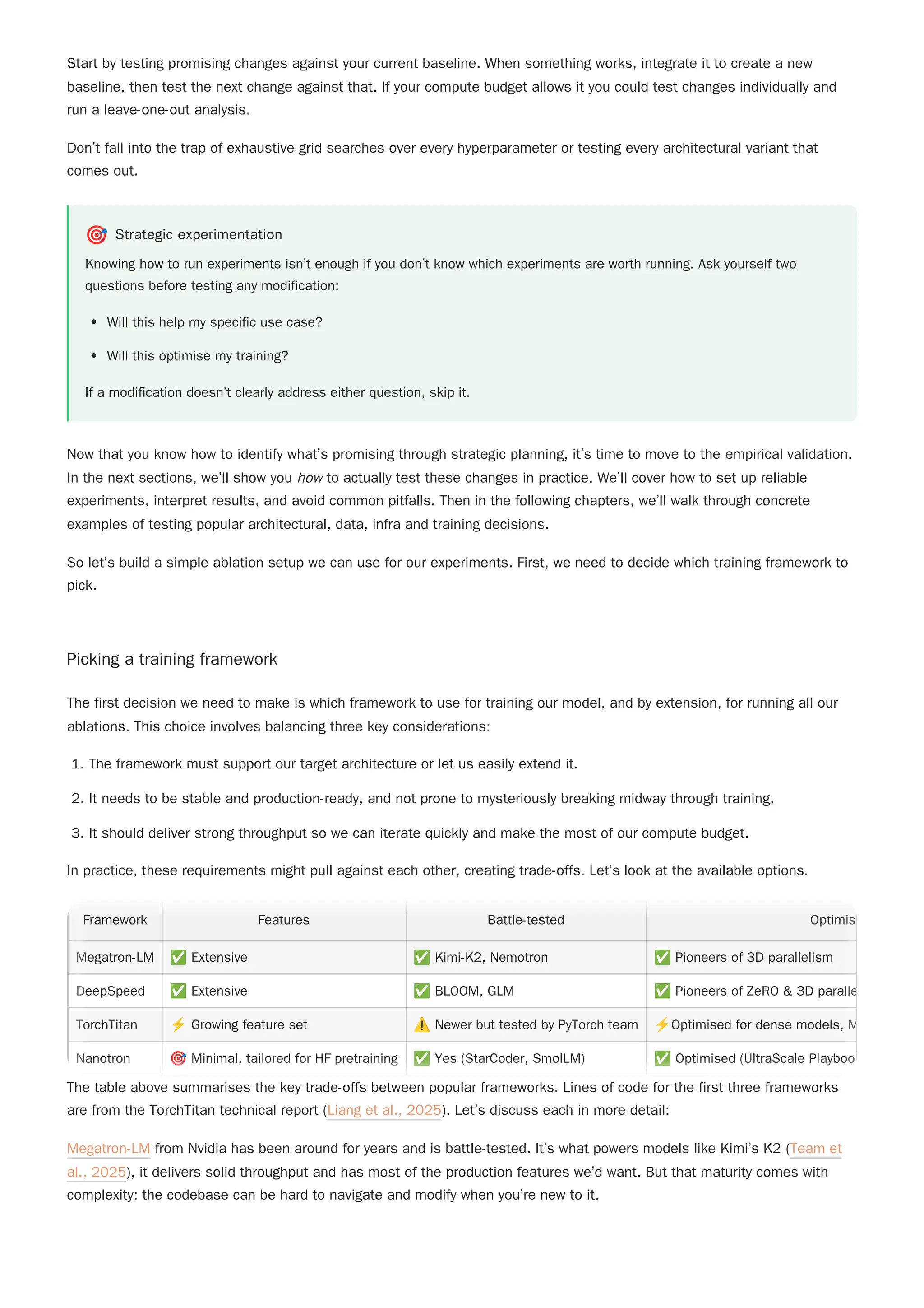 Don’t fall into the trap of exhaustive grid searches over every hyperparameter or testing every architectural variant that
comes out.
🎯 Strategic experimentation
Knowing how to run experiments isn’t enough if you don’t know which experiments are worth running. Ask yourself two
questions before testing any modification:
Will this help my specific use case?
Will this optimise my training?
If a modification doesn’t clearly address either question, skip it.
Now that you know how to identify what’s promising through strategic planning, it’s time to move to the empirical validation.
In the next sections, we’ll show you how to actually test these changes in practice. We’ll cover how to set up reliable
experiments, interpret results, and avoid common pitfalls. Then in the following chapters, we’ll walk through concrete
examples of testing popular architectural, data, infra and training decisions.
So let’s build a simple ablation setup we can use for our experiments. First, we need to decide which training framework to
pick.
Picking a training framework
1. The framework must support our target architecture or let us easily extend it.
2. It needs to be stable and production-ready, and not prone to mysteriously breaking midway through training.
3. It should deliver strong throughput so we can iterate quickly and make the most of our compute budget.
In practice, these requirements might pull against each other, creating trade-offs. Let’s look at the available options.
The table above summarises the key trade-offs between popular frameworks. Lines of code for the first three frameworks
are from the TorchTitan technical report (Liang et al., 2025). Let’s discuss each in more detail:
Megatron-LM from Nvidia has been around for years and is battle-tested. It’s what powers models like Kimi’s K2 (Team et
al., 2025), it delivers solid throughput and has most of the production features we’d want. But that maturity comes with
complexity: the codebase can be hard to navigate and modify when you’re new to it.
Start by testing promising changes against your current baseline. When something works, integrate it to create a new
baseline, then test the next change against that. If your compute budget allows it you could test changes individually and
run a leave-one-out analysis.
The first decision we need to make is which framework to use for training our model, and by extension, for running all our
ablations. This choice involves balancing three key considerations:
Framework Features Battle-tested Optimis
Megatron-LM ✅Extensive ✅Kimi-K2, Nemotron ✅Pioneers of 3D parallelism
DeepSpeed ✅Extensive ✅BLOOM, GLM ✅Pioneers of ZeRO & 3D paralle
TorchTitan ⚡Growing feature set ⚠️Newer but tested by PyTorch team ⚡Optimised for dense models, M
Nanotron 🎯Minimal, tailored for HF pretraining ✅Yes (StarCoder, SmolLM) ✅Optimised (UltraScale Playbook
Framework Features Battle-tested Optimis
Megatron-LM ✅Extensive ✅Kimi-K2, Nemotron ✅Pioneers of 3D parallelism
DeepSpeed ✅Extensive ✅BLOOM, GLM ✅Pioneers of ZeRO & 3D paralle
TorchTitan ⚡Growing feature set ⚠️Newer but tested by PyTorch team ⚡Optimised for dense models, M
Nanotron 🎯Minimal, tailored for HF pretraining ✅Yes (StarCoder, SmolLM) ✅Optimised (UltraScale Playbook
 