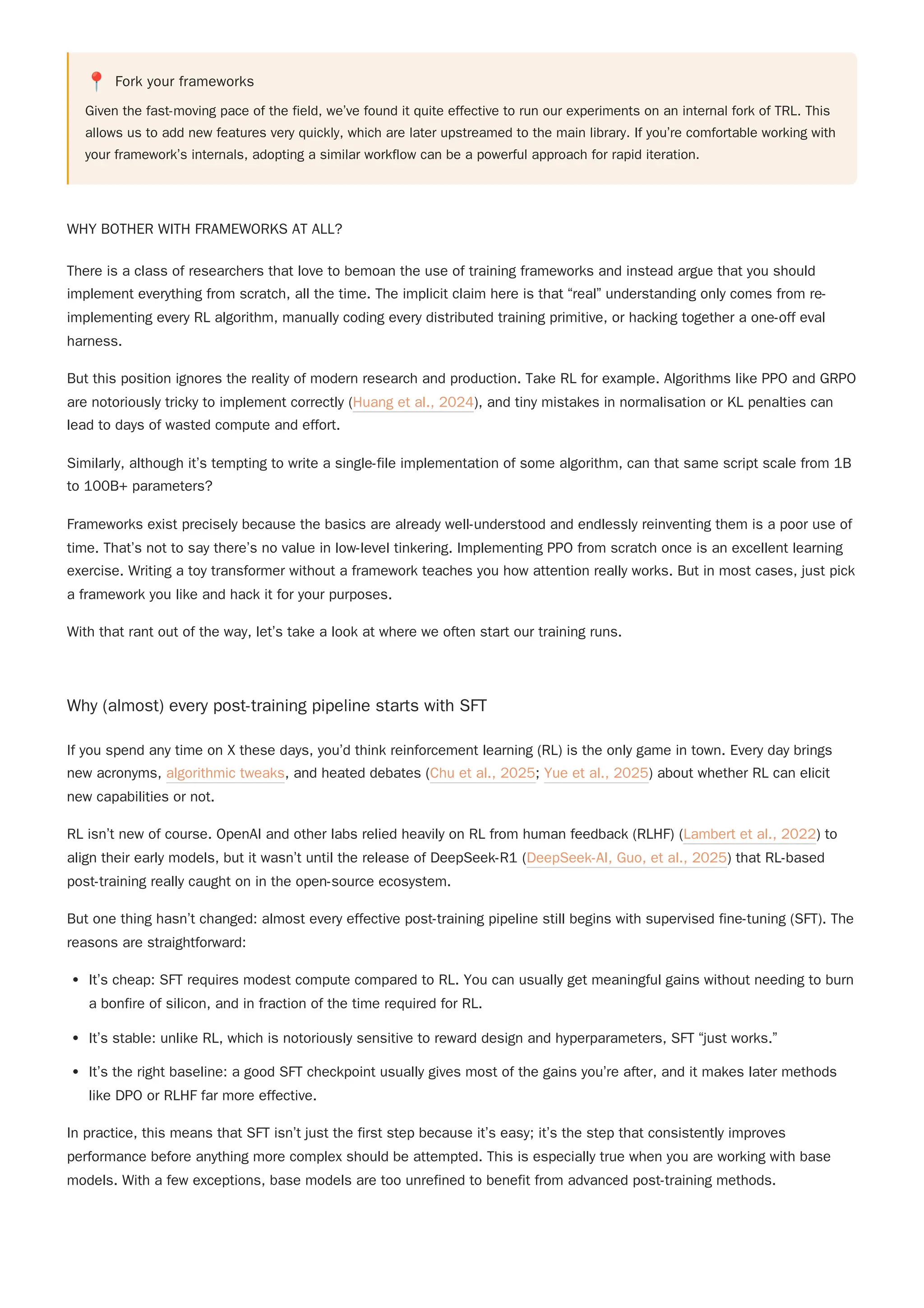 📍 Fork your frameworks
Given the fast-moving pace of the field, we’ve found it quite effective to run our experiments on an internal fork of TRL. This
allows us to add new features very quickly, which are later upstreamed to the main library. If you’re comfortable working with
your framework’s internals, adopting a similar workflow can be a powerful approach for rapid iteration.
WHY BOTHER WITH FRAMEWORKS AT ALL?
There is a class of researchers that love to bemoan the use of training frameworks and instead argue that you should
implement everything from scratch, all the time. The implicit claim here is that “real” understanding only comes from re-
implementing every RL algorithm, manually coding every distributed training primitive, or hacking together a one-off eval
harness.
But this position ignores the reality of modern research and production. Take RL for example. Algorithms like PPO and GRPO
are notoriously tricky to implement correctly (Huang et al., 2024), and tiny mistakes in normalisation or KL penalties can
lead to days of wasted compute and effort.
Similarly, although it’s tempting to write a single-file implementation of some algorithm, can that same script scale from 1B
to 100B+ parameters?
Frameworks exist precisely because the basics are already well-understood and endlessly reinventing them is a poor use of
time. That’s not to say there’s no value in low-level tinkering. Implementing PPO from scratch once is an excellent learning
exercise. Writing a toy transformer without a framework teaches you how attention really works. But in most cases, just pick
a framework you like and hack it for your purposes.
With that rant out of the way, let’s take a look at where we often start our training runs.
Why (almost) every post-training pipeline starts with SFT
RL isn’t new of course. OpenAI and other labs relied heavily on RL from human feedback (RLHF) (Lambert et al., 2022) to
align their early models, but it wasn’t until the release of DeepSeek-R1 (DeepSeek-AI, Guo, et al., 2025) that RL-based
post-training really caught on in the open-source ecosystem.
But one thing hasn’t changed: almost every effective post-training pipeline still begins with supervised fine-tuning (SFT). The
reasons are straightforward:
It’s cheap: SFT requires modest compute compared to RL. You can usually get meaningful gains without needing to burn
a bonfire of silicon, and in fraction of the time required for RL.
It’s stable: unlike RL, which is notoriously sensitive to reward design and hyperparameters, SFT “just works.”
It’s the right baseline: a good SFT checkpoint usually gives most of the gains you’re after, and it makes later methods
like DPO or RLHF far more effective.
In practice, this means that SFT isn’t just the first step because it’s easy; it’s the step that consistently improves
performance before anything more complex should be attempted. This is especially true when you are working with base
models. With a few exceptions, base models are too unrefined to benefit from advanced post-training methods.
If you spend any time on X these days, you’d think reinforcement learning (RL) is the only game in town. Every day brings
new acronyms, algorithmic tweaks, and heated debates (Chu et al., 2025; Yue et al., 2025) about whether RL can elicit
new capabilities or not.
 