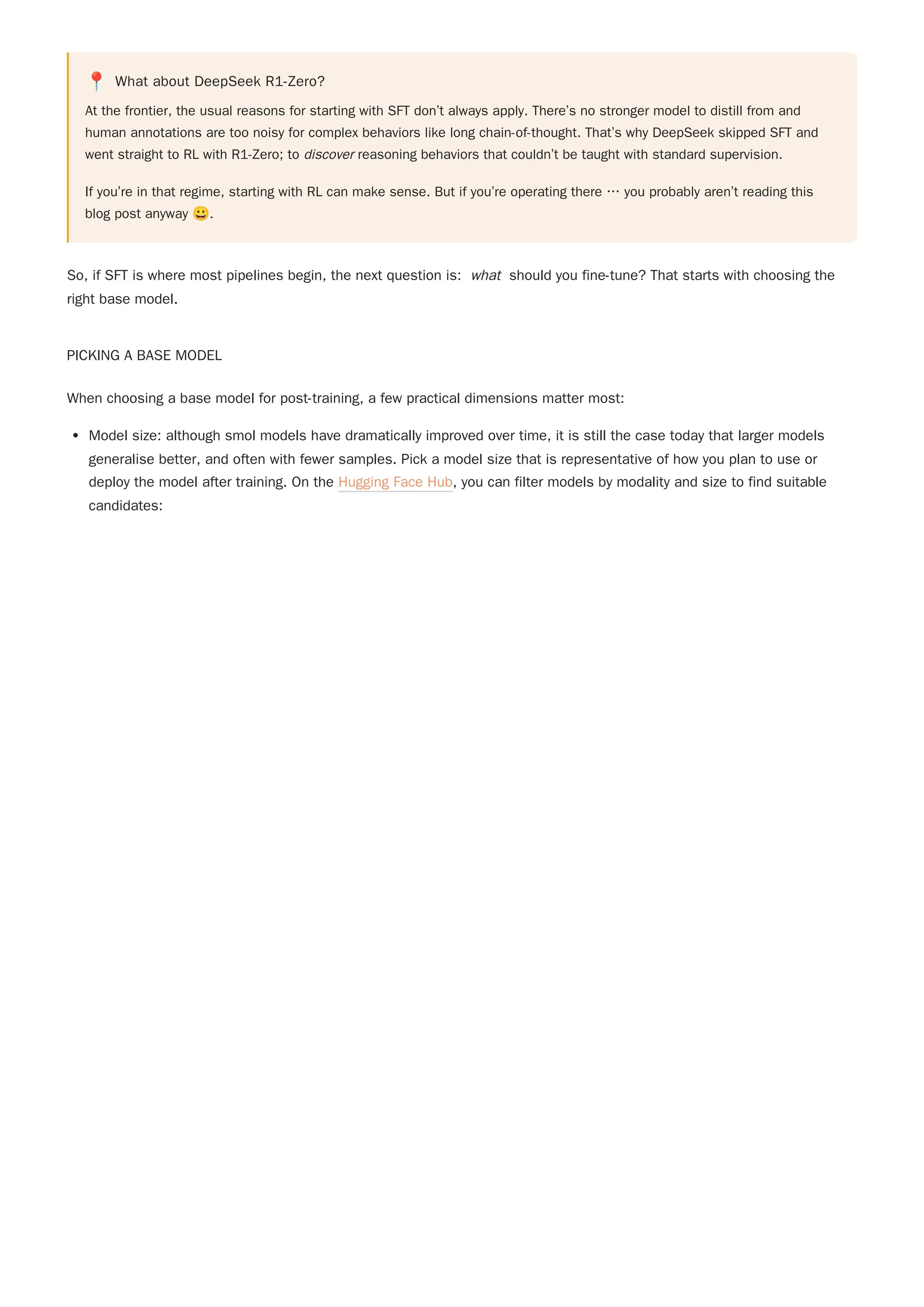 📍 What about DeepSeek R1-Zero?
At the frontier, the usual reasons for starting with SFT don’t always apply. There’s no stronger model to distill from and
human annotations are too noisy for complex behaviors like long chain-of-thought. That’s why DeepSeek skipped SFT and
went straight to RL with R1-Zero; to discover reasoning behaviors that couldn’t be taught with standard supervision.
If you’re in that regime, starting with RL can make sense. But if you’re operating there … you probably aren’t reading this
blog post anyway 😀.
So, if SFT is where most pipelines begin, the next question is: what should you fine-tune? That starts with choosing the
right base model.
PICKING A BASE MODEL
When choosing a base model for post-training, a few practical dimensions matter most:
Model size: although smol models have dramatically improved over time, it is still the case today that larger models
generalise better, and often with fewer samples. Pick a model size that is representative of how you plan to use or
deploy the model after training. On the Hugging Face Hub, you can filter models by modality and size to find suitable
candidates:
 