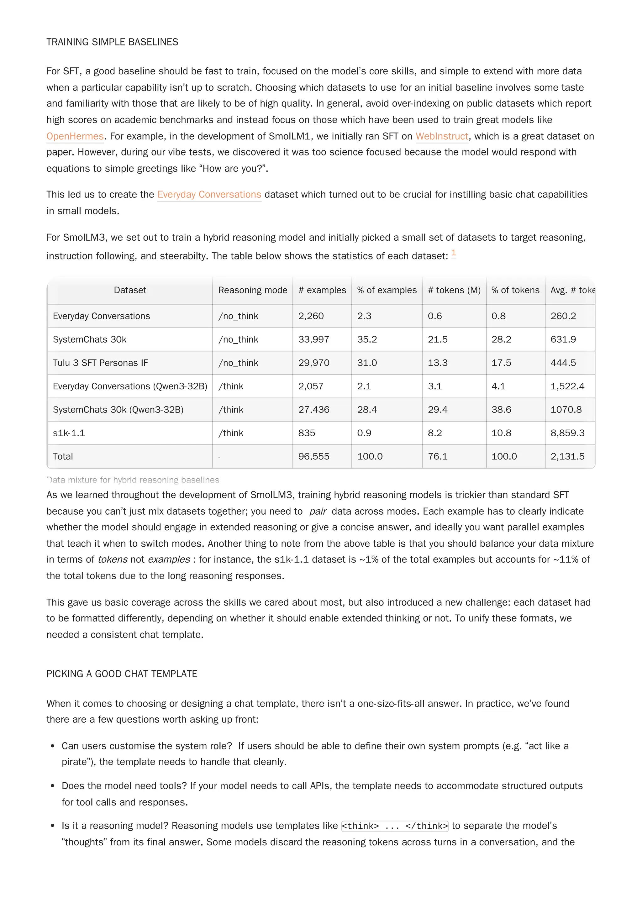 TRAINING SIMPLE BASELINES
This led us to create the Everyday Conversations dataset which turned out to be crucial for instilling basic chat capabilities
in small models.
For SmolLM3, we set out to train a hybrid reasoning model and initially picked a small set of datasets to target reasoning,
instruction following, and steerabilty. The table below shows the statistics of each dataset: 1
As we learned throughout the development of SmolLM3, training hybrid reasoning models is trickier than standard SFT
because you can’t just mix datasets together; you need to pair data across modes. Each example has to clearly indicate
whether the model should engage in extended reasoning or give a concise answer, and ideally you want parallel examples
that teach it when to switch modes. Another thing to note from the above table is that you should balance your data mixture
in terms of tokens not examples : for instance, the s1k-1.1 dataset is ~1% of the total examples but accounts for ~11% of
the total tokens due to the long reasoning responses.
This gave us basic coverage across the skills we cared about most, but also introduced a new challenge: each dataset had
to be formatted differently, depending on whether it should enable extended thinking or not. To unify these formats, we
needed a consistent chat template.
PICKING A GOOD CHAT TEMPLATE
When it comes to choosing or designing a chat template, there isn’t a one-size-fits-all answer. In practice, we’ve found
there are a few questions worth asking up front:
Can users customise the system role? If users should be able to define their own system prompts (e.g. “act like a
pirate”), the template needs to handle that cleanly.
Does the model need tools? If your model needs to call APIs, the template needs to accommodate structured outputs
for tool calls and responses.
Is it a reasoning model? Reasoning models use templates like <think> ... </think> to separate the model’s
“thoughts” from its final answer. Some models discard the reasoning tokens across turns in a conversation, and the
For SFT, a good baseline should be fast to train, focused on the model’s core skills, and simple to extend with more data
when a particular capability isn’t up to scratch. Choosing which datasets to use for an initial baseline involves some taste
and familiarity with those that are likely to be of high quality. In general, avoid over-indexing on public datasets which report
high scores on academic benchmarks and instead focus on those which have been used to train great models like
OpenHermes. For example, in the development of SmolLM1, we initially ran SFT on WebInstruct, which is a great dataset on
paper. However, during our vibe tests, we discovered it was too science focused because the model would respond with
equations to simple greetings like “How are you?”.
Dataset Reasoning mode # examples % of examples # tokens (M) % of tokens Avg. # toke
Everyday Conversations /no_think 2,260 2.3 0.6 0.8 260.2
SystemChats 30k /no_think 33,997 35.2 21.5 28.2 631.9
Tulu 3 SFT Personas IF /no_think 29,970 31.0 13.3 17.5 444.5
Everyday Conversations (Qwen3-32B) /think 2,057 2.1 3.1 4.1 1,522.4
SystemChats 30k (Qwen3-32B) /think 27,436 28.4 29.4 38.6 1070.8
s1k-1.1 /think 835 0.9 8.2 10.8 8,859.3
Total - 96,555 100.0 76.1 100.0 2,131.5
Data mixture for hybrid reasoning baselines
Dataset Reasoning mode # examples % of examples # tokens (M) % of tokens Avg. # toke
Everyday Conversations /no_think 2,260 2.3 0.6 0.8 260.2
SystemChats 30k /no_think 33,997 35.2 21.5 28.2 631.9
Tulu 3 SFT Personas IF /no_think 29,970 31.0 13.3 17.5 444.5
Everyday Conversations (Qwen3-32B) /think 2,057 2.1 3.1 4.1 1,522.4
SystemChats 30k (Qwen3-32B) /think 27,436 28.4 29.4 38.6 1070.8
s1k-1.1 /think 835 0.9 8.2 10.8 8,859.3
Total - 96,555 100.0 76.1 100.0 2,131.5
Data mixture for hybrid reasoning baselines
 