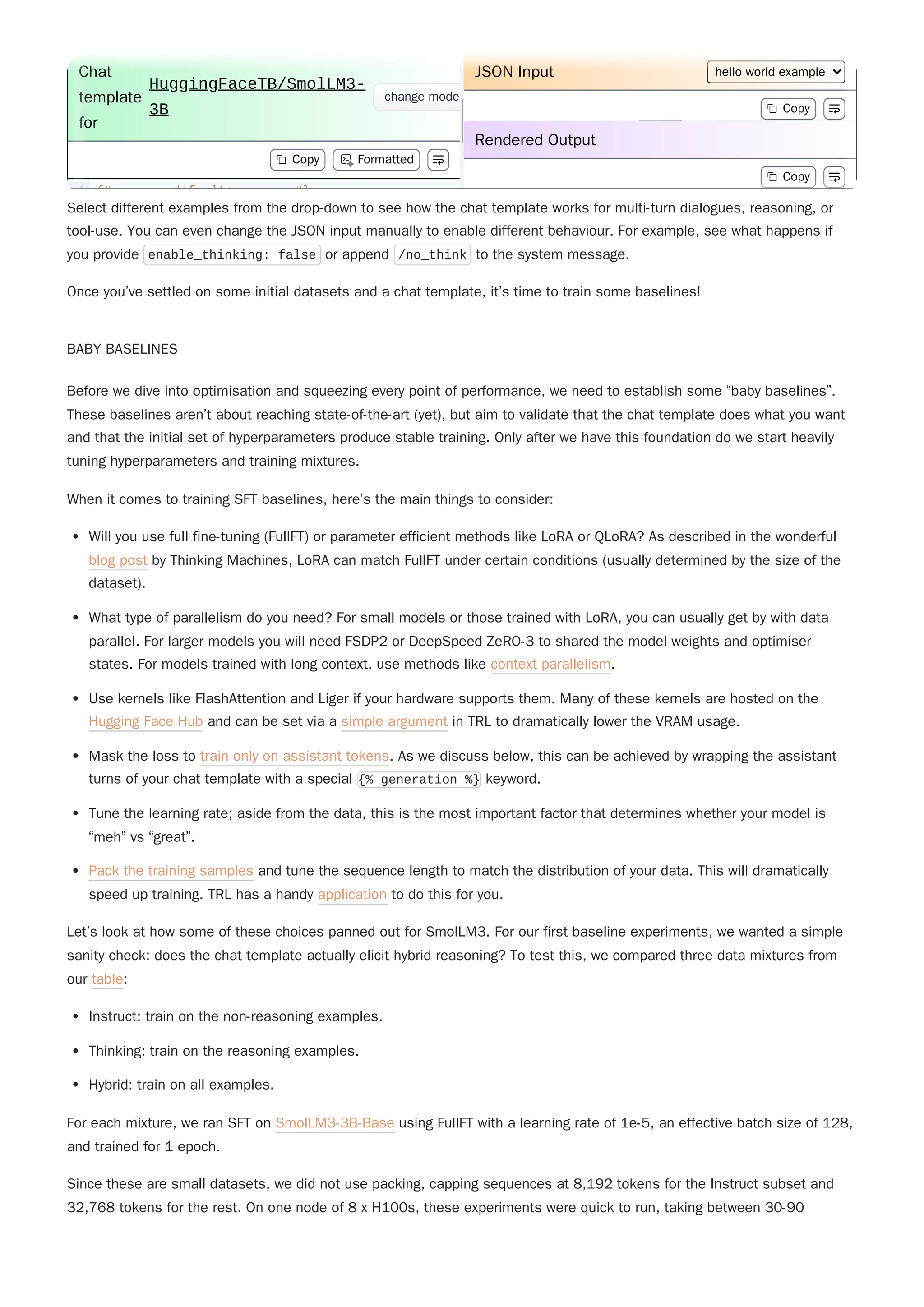Select different examples from the drop-down to see how the chat template works for multi-turn dialogues, reasoning, or
tool-use. You can even change the JSON input manually to enable different behaviour. For example, see what happens if
you provide enable_thinking: false or append /no_think to the system message.
Once you’ve settled on some initial datasets and a chat template, it’s time to train some baselines!
BABY BASELINES
Before we dive into optimisation and squeezing every point of performance, we need to establish some “baby baselines”.
These baselines aren’t about reaching state-of-the-art (yet), but aim to validate that the chat template does what you want
and that the initial set of hyperparameters produce stable training. Only after we have this foundation do we start heavily
tuning hyperparameters and training mixtures.
When it comes to training SFT baselines, here’s the main things to consider:
Will you use full fine-tuning (FullFT) or parameter efficient methods like LoRA or QLoRA? As described in the wonderful
blog post by Thinking Machines, LoRA can match FullFT under certain conditions (usually determined by the size of the
dataset).
What type of parallelism do you need? For small models or those trained with LoRA, you can usually get by with data
parallel. For larger models you will need FSDP2 or DeepSpeed ZeRO-3 to shared the model weights and optimiser
states. For models trained with long context, use methods like context parallelism.
Use kernels like FlashAttention and Liger if your hardware supports them. Many of these kernels are hosted on the
Hugging Face Hub and can be set via a simple argument in TRL to dramatically lower the VRAM usage.
Mask the loss to train only on assistant tokens. As we discuss below, this can be achieved by wrapping the assistant
turns of your chat template with a special {% generation %} keyword.
Tune the learning rate; aside from the data, this is the most important factor that determines whether your model is
“meh” vs “great”.
Pack the training samples and tune the sequence length to match the distribution of your data. This will dramatically
speed up training. TRL has a handy application to do this for you.
Let’s look at how some of these choices panned out for SmolLM3. For our first baseline experiments, we wanted a simple
sanity check: does the chat template actually elicit hybrid reasoning? To test this, we compared three data mixtures from
our table:
Instruct: train on the non-reasoning examples.
Thinking: train on the reasoning examples.
Hybrid: train on all examples.
Since these are small datasets, we did not use packing, capping sequences at 8,192 tokens for the Instruct subset and
32,768 tokens for the rest. On one node of 8 x H100s, these experiments were quick to run, taking between 30-90
For each mixture, we ran SFT on SmolLM3-3B-Base using FullFT with a learning rate of 1e-5, an effective batch size of 128,
and trained for 1 epoch.
{# defaults #}
1
Chat
template
for
HuggingFaceTB/SmolLM3-
3B
change mode
Copy Formatted
JSON Input hello world example
Copy
Rendered Output
Copy
{# defaults #}
1
Chat
template
for
HuggingFaceTB/SmolLM3-
3B
change mode
Copy Formatted
JSON Input hello world example
Copy
Rendered Output
Copy
 