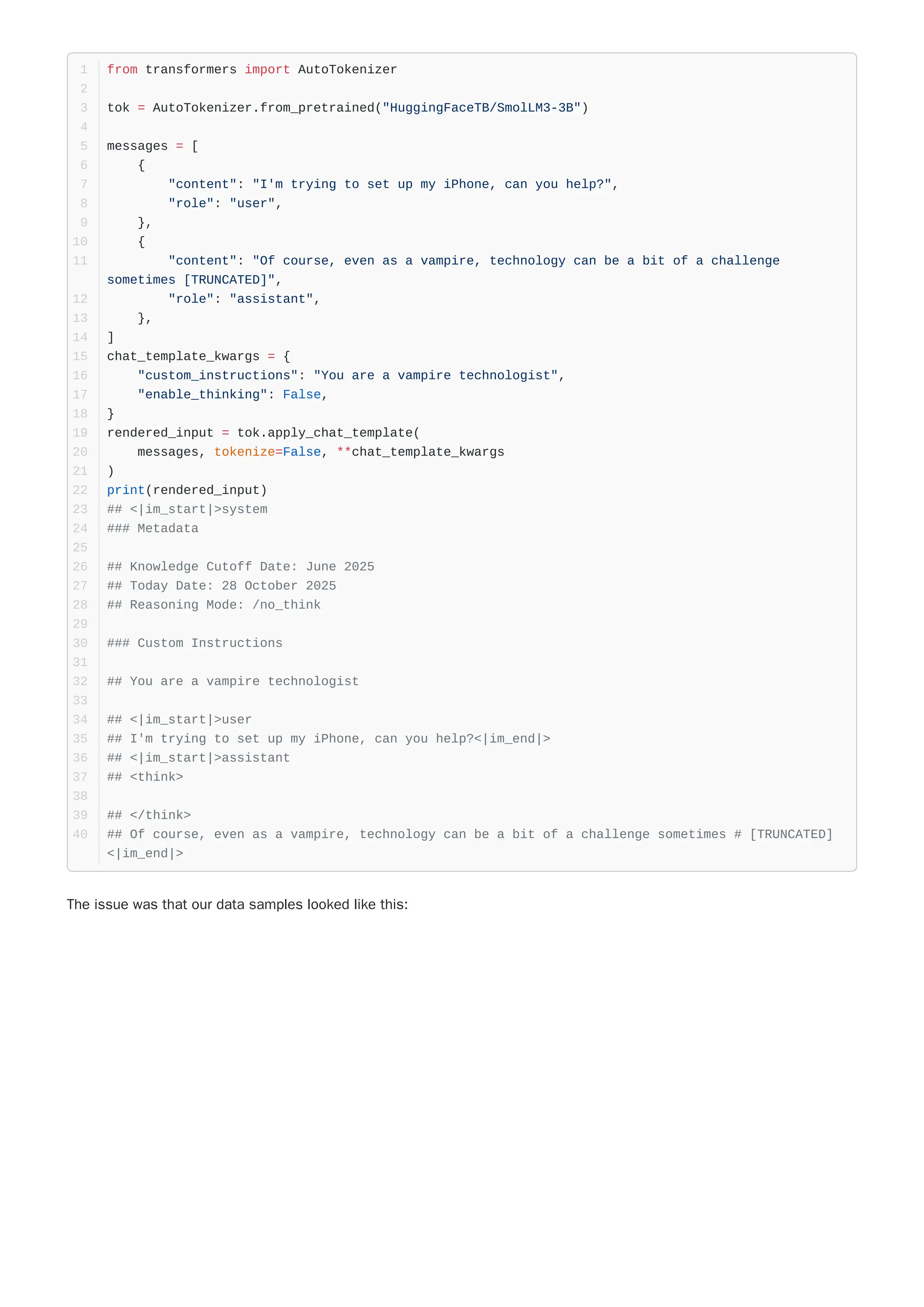 The issue was that our data samples looked like this:
from transformers import AutoTokenizer
1
2
tok = AutoTokenizer.from_pretrained("HuggingFaceTB/SmolLM3-3B")
3
4
messages = [
5
{
6
"content": "I'm trying to set up my iPhone, can you help?",
7
"role": "user",
8
},
9
{
10
"content": "Of course, even as a vampire, technology can be a bit of a challenge
sometimes [TRUNCATED]",
11
"role": "assistant",
12
},
13
]
14
chat_template_kwargs = {
15
"custom_instructions": "You are a vampire technologist",
16
"enable_thinking": False,
17
}
18
rendered_input = tok.apply_chat_template(
19
messages, tokenize=False, **chat_template_kwargs
20
)
21
print(rendered_input)
22
## <|im_start|>system
23
### Metadata
24
25
## Knowledge Cutoff Date: June 2025
26
## Today Date: 28 October 2025
27
## Reasoning Mode: /no_think
28
29
### Custom Instructions
30
31
## You are a vampire technologist
32
33
## <|im_start|>user
34
## I'm trying to set up my iPhone, can you help?<|im_end|>
35
## <|im_start|>assistant
36
## <think>
37
38
## </think>
39
## Of course, even as a vampire, technology can be a bit of a challenge sometimes # [TRUNCATED]
<|im_end|>
40
 