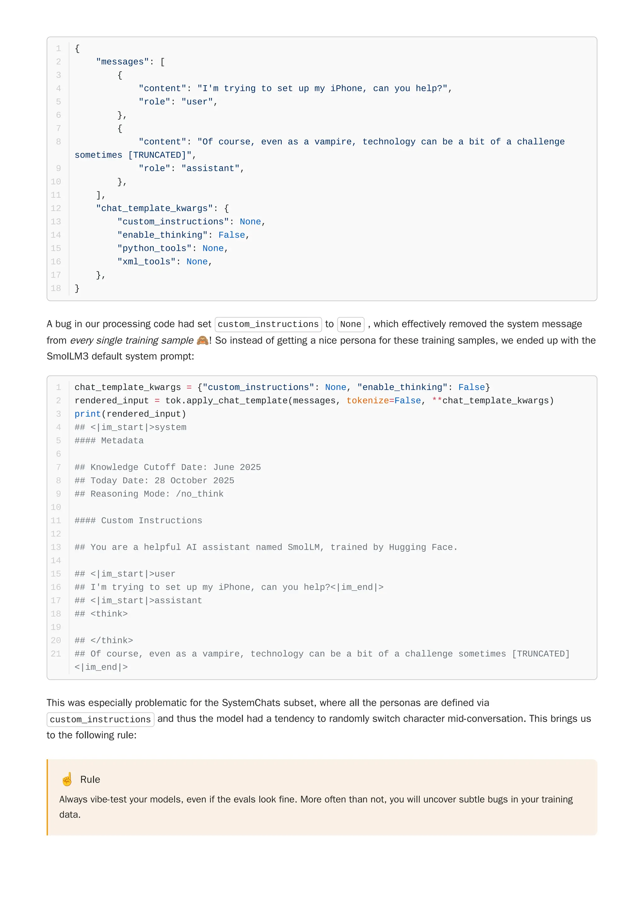 A bug in our processing code had set custom_instructions to None , which effectively removed the system message
from every single training sample 🙈! So instead of getting a nice persona for these training samples, we ended up with the
SmolLM3 default system prompt:
This was especially problematic for the SystemChats subset, where all the personas are defined via
custom_instructions and thus the model had a tendency to randomly switch character mid-conversation. This brings us
to the following rule:
☝️ Rule
Always vibe-test your models, even if the evals look fine. More often than not, you will uncover subtle bugs in your training
data.
{
1
"messages": [
2
{
3
"content": "I'm trying to set up my iPhone, can you help?",
4
"role": "user",
5
},
6
{
7
"content": "Of course, even as a vampire, technology can be a bit of a challenge
sometimes [TRUNCATED]",
8
"role": "assistant",
9
},
10
],
11
"chat_template_kwargs": {
12
"custom_instructions": None,
13
"enable_thinking": False,
14
"python_tools": None,
15
"xml_tools": None,
16
},
17
}
18
chat_template_kwargs = {"custom_instructions": None, "enable_thinking": False}
1
rendered_input = tok.apply_chat_template(messages, tokenize=False, **chat_template_kwargs)
2
print(rendered_input)
3
## <|im_start|>system
4
#### Metadata
5
6
## Knowledge Cutoff Date: June 2025
7
## Today Date: 28 October 2025
8
## Reasoning Mode: /no_think
9
10
#### Custom Instructions
11
12
## You are a helpful AI assistant named SmolLM, trained by Hugging Face.
13
14
## <|im_start|>user
15
## I'm trying to set up my iPhone, can you help?<|im_end|>
16
## <|im_start|>assistant
17
## <think>
18
19
## </think>
20
## Of course, even as a vampire, technology can be a bit of a challenge sometimes [TRUNCATED]
<|im_end|>
21
 