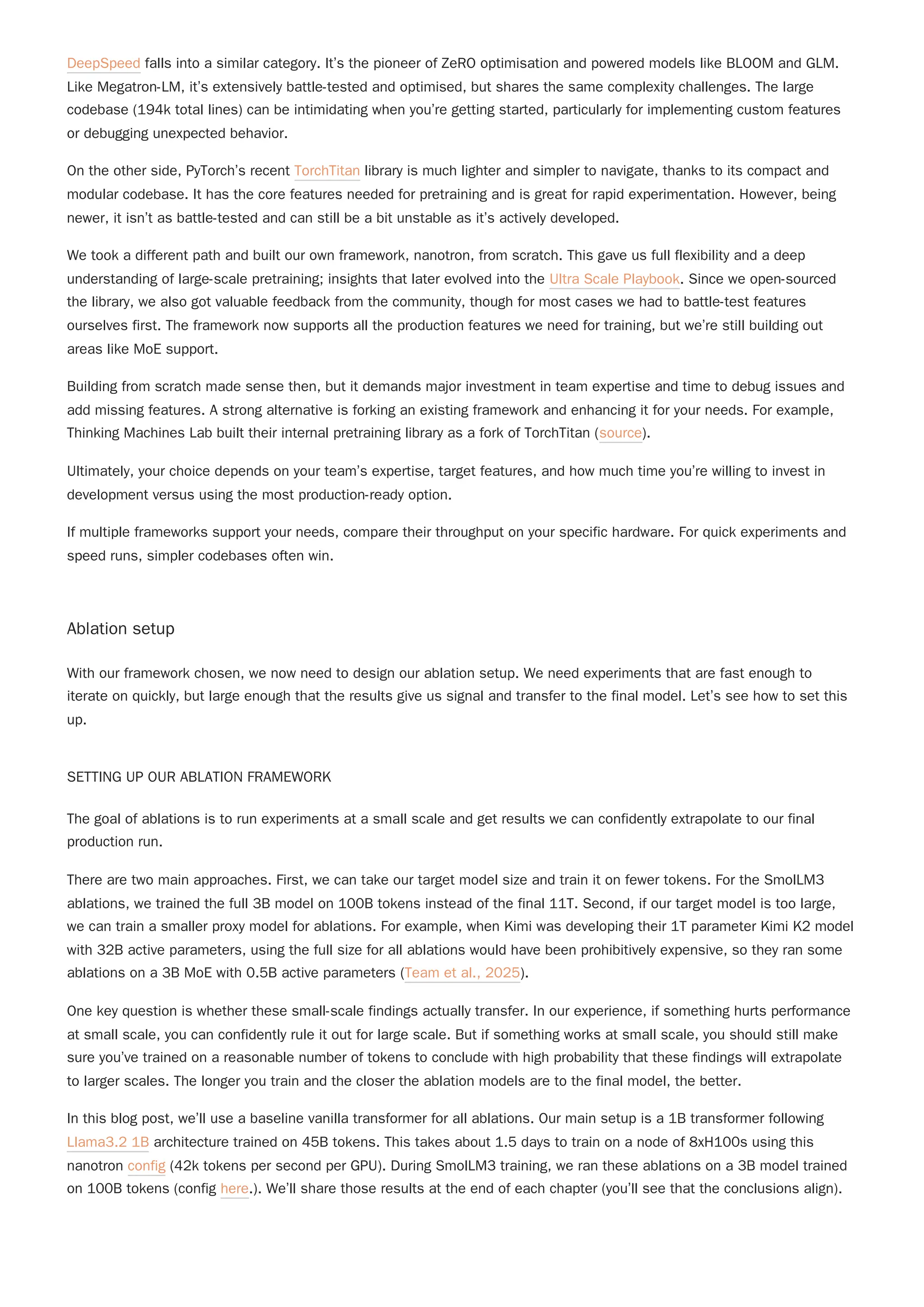 DeepSpeed falls into a similar category. It’s the pioneer of ZeRO optimisation and powered models like BLOOM and GLM.
Like Megatron-LM, it’s extensively battle-tested and optimised, but shares the same complexity challenges. The large
codebase (194k total lines) can be intimidating when you’re getting started, particularly for implementing custom features
or debugging unexpected behavior.
On the other side, PyTorch’s recent TorchTitan library is much lighter and simpler to navigate, thanks to its compact and
modular codebase. It has the core features needed for pretraining and is great for rapid experimentation. However, being
newer, it isn’t as battle-tested and can still be a bit unstable as it’s actively developed.
We took a different path and built our own framework, nanotron, from scratch. This gave us full flexibility and a deep
understanding of large-scale pretraining; insights that later evolved into the Ultra Scale Playbook. Since we open-sourced
the library, we also got valuable feedback from the community, though for most cases we had to battle-test features
ourselves first. The framework now supports all the production features we need for training, but we’re still building out
areas like MoE support.
Building from scratch made sense then, but it demands major investment in team expertise and time to debug issues and
add missing features. A strong alternative is forking an existing framework and enhancing it for your needs. For example,
Thinking Machines Lab built their internal pretraining library as a fork of TorchTitan (source).
Ultimately, your choice depends on your team’s expertise, target features, and how much time you’re willing to invest in
development versus using the most production-ready option.
If multiple frameworks support your needs, compare their throughput on your specific hardware. For quick experiments and
speed runs, simpler codebases often win.
Ablation setup
With our framework chosen, we now need to design our ablation setup. We need experiments that are fast enough to
iterate on quickly, but large enough that the results give us signal and transfer to the final model. Let’s see how to set this
up.
SETTING UP OUR ABLATION FRAMEWORK
The goal of ablations is to run experiments at a small scale and get results we can confidently extrapolate to our final
production run.
There are two main approaches. First, we can take our target model size and train it on fewer tokens. For the SmolLM3
ablations, we trained the full 3B model on 100B tokens instead of the final 11T. Second, if our target model is too large,
we can train a smaller proxy model for ablations. For example, when Kimi was developing their 1T parameter Kimi K2 model
with 32B active parameters, using the full size for all ablations would have been prohibitively expensive, so they ran some
ablations on a 3B MoE with 0.5B active parameters (Team et al., 2025).
One key question is whether these small-scale findings actually transfer. In our experience, if something hurts performance
at small scale, you can confidently rule it out for large scale. But if something works at small scale, you should still make
sure you’ve trained on a reasonable number of tokens to conclude with high probability that these findings will extrapolate
to larger scales. The longer you train and the closer the ablation models are to the final model, the better.
In this blog post, we’ll use a baseline vanilla transformer for all ablations. Our main setup is a 1B transformer following
Llama3.2 1B architecture trained on 45B tokens. This takes about 1.5 days to train on a node of 8xH100s using this
nanotron config (42k tokens per second per GPU). During SmolLM3 training, we ran these ablations on a 3B model trained
on 100B tokens (config here.). We’ll share those results at the end of each chapter (you’ll see that the conclusions align).
 
