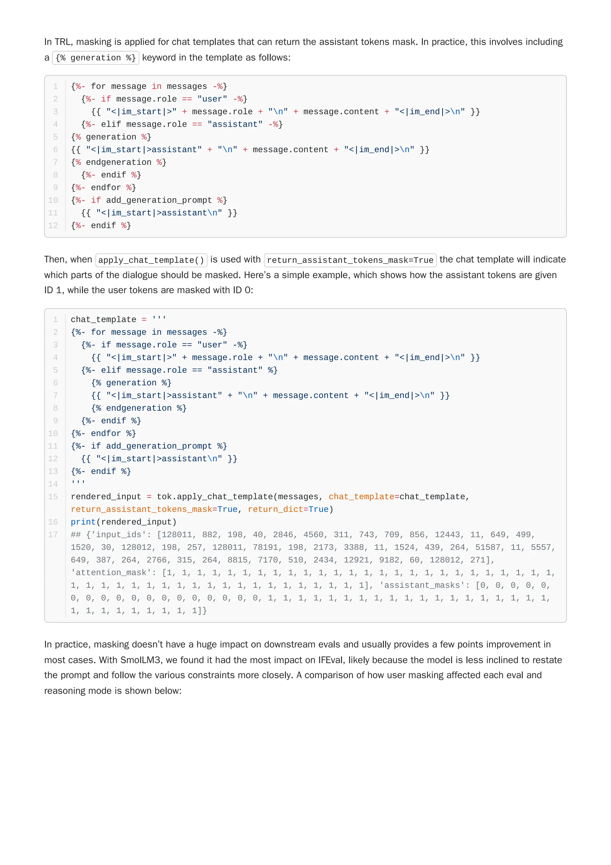 In TRL, masking is applied for chat templates that can return the assistant tokens mask. In practice, this involves including
a {% generation %} keyword in the template as follows:
Then, when apply_chat_template() is used with return_assistant_tokens_mask=True the chat template will indicate
which parts of the dialogue should be masked. Here’s a simple example, which shows how the assistant tokens are given
ID 1, while the user tokens are masked with ID 0:
In practice, masking doesn’t have a huge impact on downstream evals and usually provides a few points improvement in
most cases. With SmolLM3, we found it had the most impact on IFEval, likely because the model is less inclined to restate
the prompt and follow the various constraints more closely. A comparison of how user masking affected each eval and
reasoning mode is shown below:
{%- for message in messages -%}
1
{%- if message.role == "user" -%}
2
{{ "<|im_start|>" + message.role + "n" + message.content + "<|im_end|>n" }}
3
{%- elif message.role == "assistant" -%}
4
{% generation %}
5
{{ "<|im_start|>assistant" + "n" + message.content + "<|im_end|>n" }}
6
{% endgeneration %}
7
{%- endif %}
8
{%- endfor %}
9
{%- if add_generation_prompt %}
10
{{ "<|im_start|>assistantn" }}
11
{%- endif %}
12
chat_template = '''
1
{%- for message in messages -%}
2
{%- if message.role == "user" -%}
3
{{ "<|im_start|>" + message.role + "n" + message.content + "<|im_end|>n" }}
4
{%- elif message.role == "assistant" %}
5
{% generation %}
6
{{ "<|im_start|>assistant" + "n" + message.content + "<|im_end|>n" }}
7
{% endgeneration %}
8
{%- endif %}
9
{%- endfor %}
10
{%- if add_generation_prompt %}
11
{{ "<|im_start|>assistantn" }}
12
{%- endif %}
13
'''
14
rendered_input = tok.apply_chat_template(messages, chat_template=chat_template,
return_assistant_tokens_mask=True, return_dict=True)
15
print(rendered_input)
16
## {'input_ids': [128011, 882, 198, 40, 2846, 4560, 311, 743, 709, 856, 12443, 11, 649, 499,
1520, 30, 128012, 198, 257, 128011, 78191, 198, 2173, 3388, 11, 1524, 439, 264, 51587, 11, 5557,
649, 387, 264, 2766, 315, 264, 8815, 7170, 510, 2434, 12921, 9182, 60, 128012, 271],
'attention_mask': [1, 1, 1, 1, 1, 1, 1, 1, 1, 1, 1, 1, 1, 1, 1, 1, 1, 1, 1, 1, 1, 1, 1, 1, 1, 1,
1, 1, 1, 1, 1, 1, 1, 1, 1, 1, 1, 1, 1, 1, 1, 1, 1, 1, 1, 1], 'assistant_masks': [0, 0, 0, 0, 0,
0, 0, 0, 0, 0, 0, 0, 0, 0, 0, 0, 0, 0, 1, 1, 1, 1, 1, 1, 1, 1, 1, 1, 1, 1, 1, 1, 1, 1, 1, 1, 1,
1, 1, 1, 1, 1, 1, 1, 1, 1]}
17
 