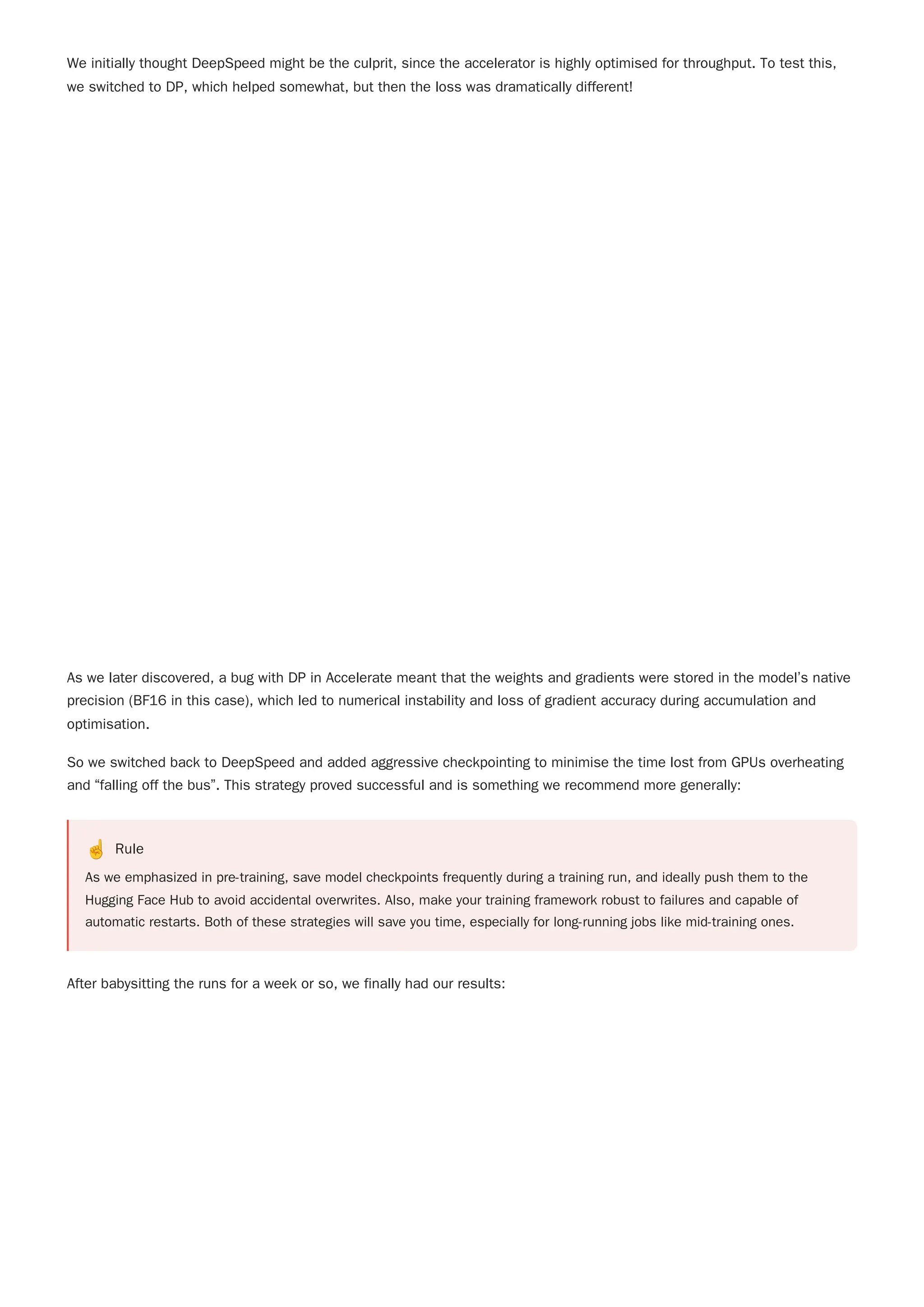 So we switched back to DeepSpeed and added aggressive checkpointing to minimise the time lost from GPUs overheating
and “falling off the bus”. This strategy proved successful and is something we recommend more generally:
☝️ Rule
As we emphasized in pre-training, save model checkpoints frequently during a training run, and ideally push them to the
Hugging Face Hub to avoid accidental overwrites. Also, make your training framework robust to failures and capable of
automatic restarts. Both of these strategies will save you time, especially for long-running jobs like mid-training ones.
After babysitting the runs for a week or so, we finally had our results:
We initially thought DeepSpeed might be the culprit, since the accelerator is highly optimised for throughput. To test this,
we switched to DP, which helped somewhat, but then the loss was dramatically different!
As we later discovered, a bug with DP in Accelerate meant that the weights and gradients were stored in the model’s native
precision (BF16 in this case), which led to numerical instability and loss of gradient accuracy during accumulation and
optimisation.
 