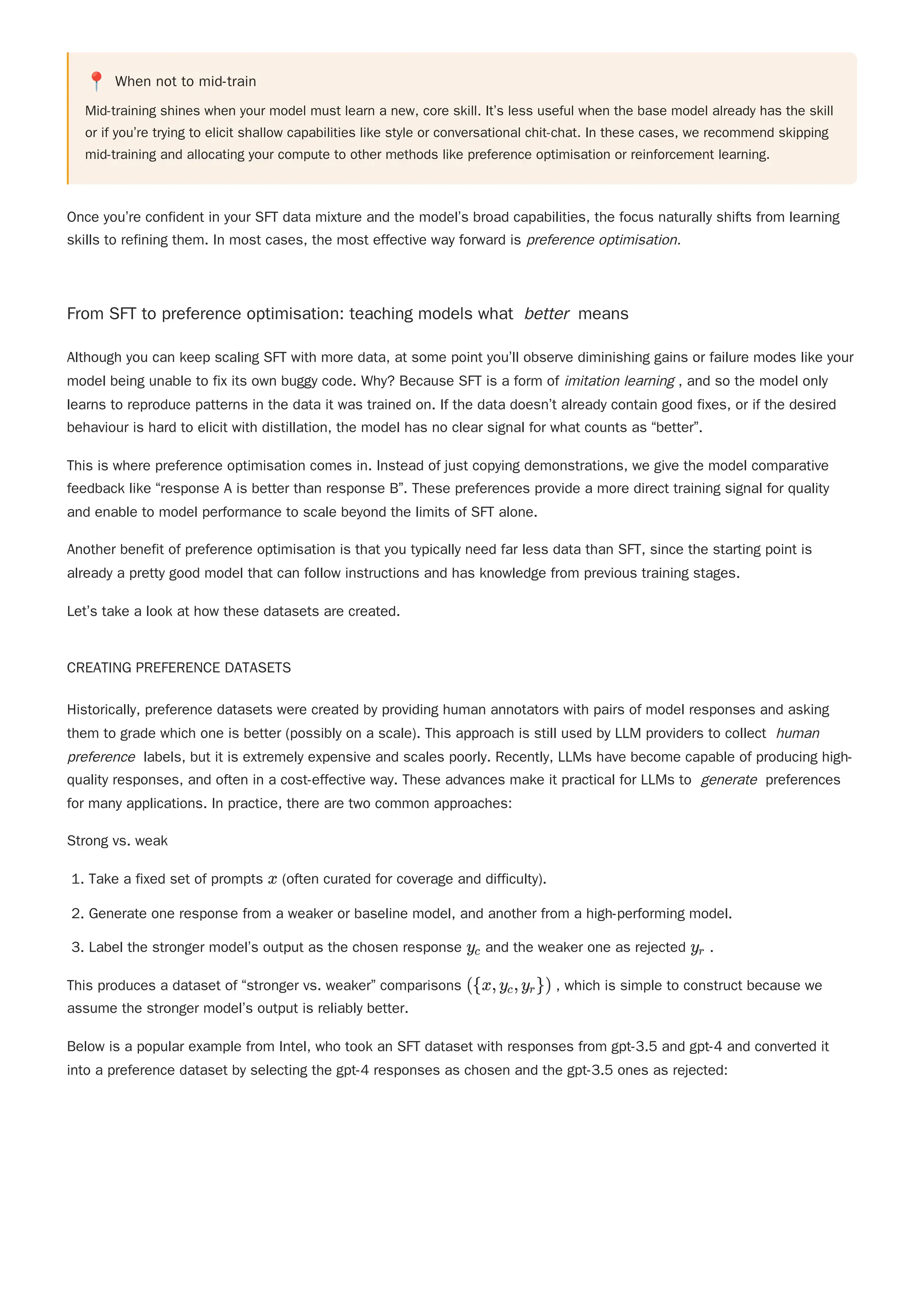 📍 When not to mid-train
Mid-training shines when your model must learn a new, core skill. It’s less useful when the base model already has the skill
or if you’re trying to elicit shallow capabilities like style or conversational chit-chat. In these cases, we recommend skipping
mid-training and allocating your compute to other methods like preference optimisation or reinforcement learning.
Once you’re confident in your SFT data mixture and the model’s broad capabilities, the focus naturally shifts from learning
skills to refining them. In most cases, the most effective way forward is preference optimisation.
From SFT to preference optimisation: teaching models what better means
This is where preference optimisation comes in. Instead of just copying demonstrations, we give the model comparative
feedback like “response A is better than response B”. These preferences provide a more direct training signal for quality
and enable to model performance to scale beyond the limits of SFT alone.
Another benefit of preference optimisation is that you typically need far less data than SFT, since the starting point is
already a pretty good model that can follow instructions and has knowledge from previous training stages.
Let’s take a look at how these datasets are created.
CREATING PREFERENCE DATASETS
Historically, preference datasets were created by providing human annotators with pairs of model responses and asking
them to grade which one is better (possibly on a scale). This approach is still used by LLM providers to collect human
preference labels, but it is extremely expensive and scales poorly. Recently, LLMs have become capable of producing high-
quality responses, and often in a cost-effective way. These advances make it practical for LLMs to generate preferences
for many applications. In practice, there are two common approaches:
Strong vs. weak
1. Take a fixed set of prompts (often curated for coverage and difficulty).
2. Generate one response from a weaker or baseline model, and another from a high-performing model.
3. Label the stronger model’s output as the chosen response and the weaker one as rejected .
This produces a dataset of “stronger vs. weaker” comparisons , which is simple to construct because we
assume the stronger model’s output is reliably better.
Below is a popular example from Intel, who took an SFT dataset with responses from gpt-3.5 and gpt-4 and converted it
into a preference dataset by selecting the gpt-4 responses as chosen and the gpt-3.5 ones as rejected:
Although you can keep scaling SFT with more data, at some point you’ll observe diminishing gains or failure modes like your
model being unable to fix its own buggy code. Why? Because SFT is a form of imitation learning , and so the model only
learns to reproduce patterns in the data it was trained on. If the data doesn’t already contain good fixes, or if the desired
behaviour is hard to elicit with distillation, the model has no clear signal for what counts as “better”.
x
y ​
c y ​
r
({x,y ​
,y ​
})
c r
 