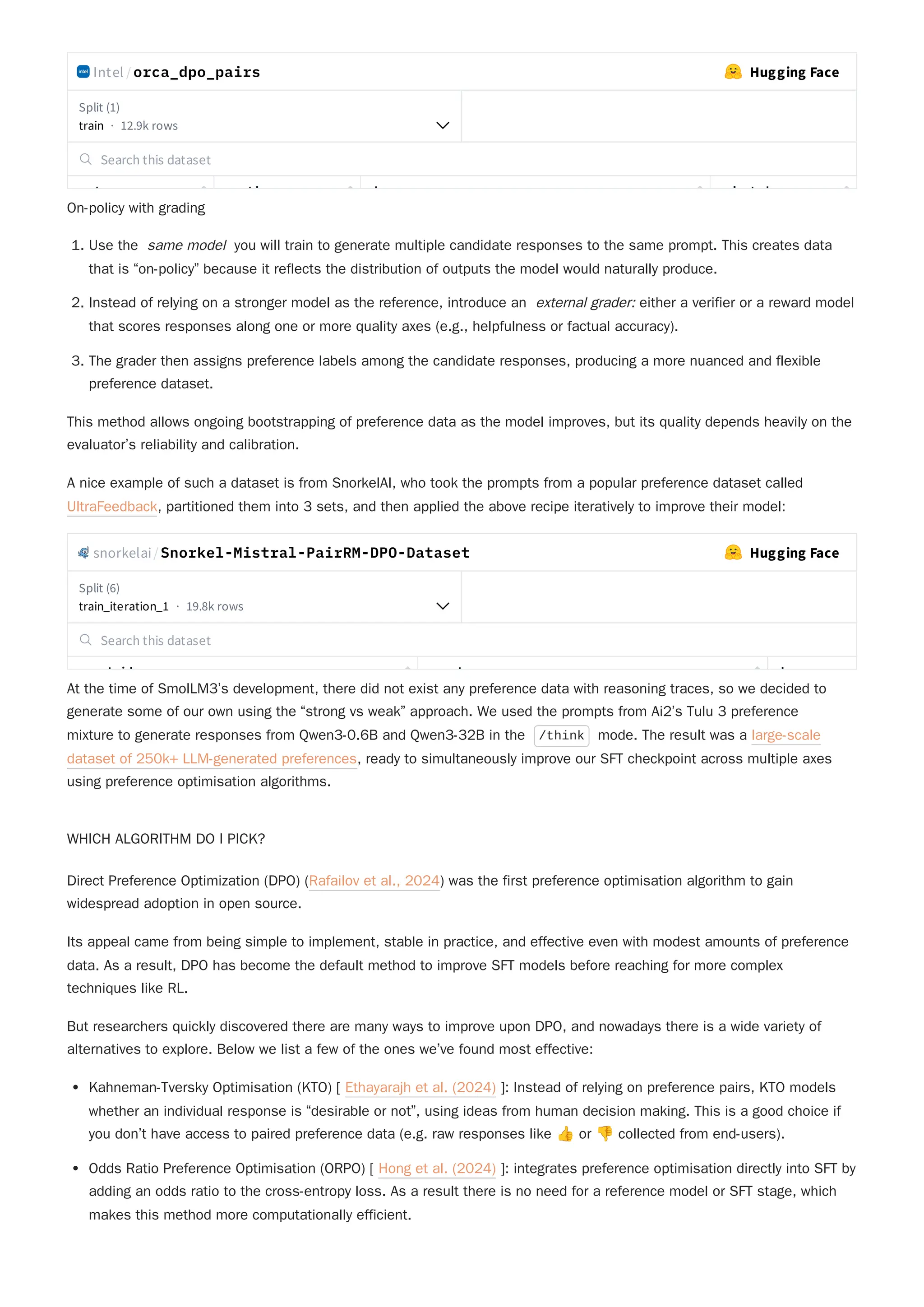 Intel /orca_dpo_pairs Hugging Face
Split (1)
train · 12.9k rows
Search this dataset
t ti h j t d
On-policy with grading
1. Use the same model you will train to generate multiple candidate responses to the same prompt. This creates data
that is “on-policy” because it reflects the distribution of outputs the model would naturally produce.
2. Instead of relying on a stronger model as the reference, introduce an external grader: either a verifier or a reward model
that scores responses along one or more quality axes (e.g., helpfulness or factual accuracy).
3. The grader then assigns preference labels among the candidate responses, producing a more nuanced and flexible
preference dataset.
This method allows ongoing bootstrapping of preference data as the model improves, but its quality depends heavily on the
evaluator’s reliability and calibration.
A nice example of such a dataset is from SnorkelAI, who took the prompts from a popular preference dataset called
UltraFeedback, partitioned them into 3 sets, and then applied the above recipe iteratively to improve their model:
snorkelai/Snorkel-Mistral-PairRM-DPO-Dataset Hugging Face
Split (6)
train_iteration_1 · 19.8k rows
Search this dataset
t id t h
At the time of SmolLM3’s development, there did not exist any preference data with reasoning traces, so we decided to
generate some of our own using the “strong vs weak” approach. We used the prompts from Ai2’s Tulu 3 preference
mixture to generate responses from Qwen3-0.6B and Qwen3-32B in the /think mode. The result was a large-scale
dataset of 250k+ LLM-generated preferences, ready to simultaneously improve our SFT checkpoint across multiple axes
using preference optimisation algorithms.
WHICH ALGORITHM DO I PICK?
Its appeal came from being simple to implement, stable in practice, and effective even with modest amounts of preference
data. As a result, DPO has become the default method to improve SFT models before reaching for more complex
techniques like RL.
But researchers quickly discovered there are many ways to improve upon DPO, and nowadays there is a wide variety of
alternatives to explore. Below we list a few of the ones we’ve found most effective:
Kahneman-Tversky Optimisation (KTO) [ Ethayarajh et al. (2024) ]: Instead of relying on preference pairs, KTO models
whether an individual response is “desirable or not”, using ideas from human decision making. This is a good choice if
you don’t have access to paired preference data (e.g. raw responses like 👍or 👎collected from end-users).
Odds Ratio Preference Optimisation (ORPO) [ Hong et al. (2024) ]: integrates preference optimisation directly into SFT by
adding an odds ratio to the cross-entropy loss. As a result there is no need for a reference model or SFT stage, which
makes this method more computationally efficient.
Direct Preference Optimization (DPO) (Rafailov et al., 2024) was the first preference optimisation algorithm to gain
widespread adoption in open source.
 