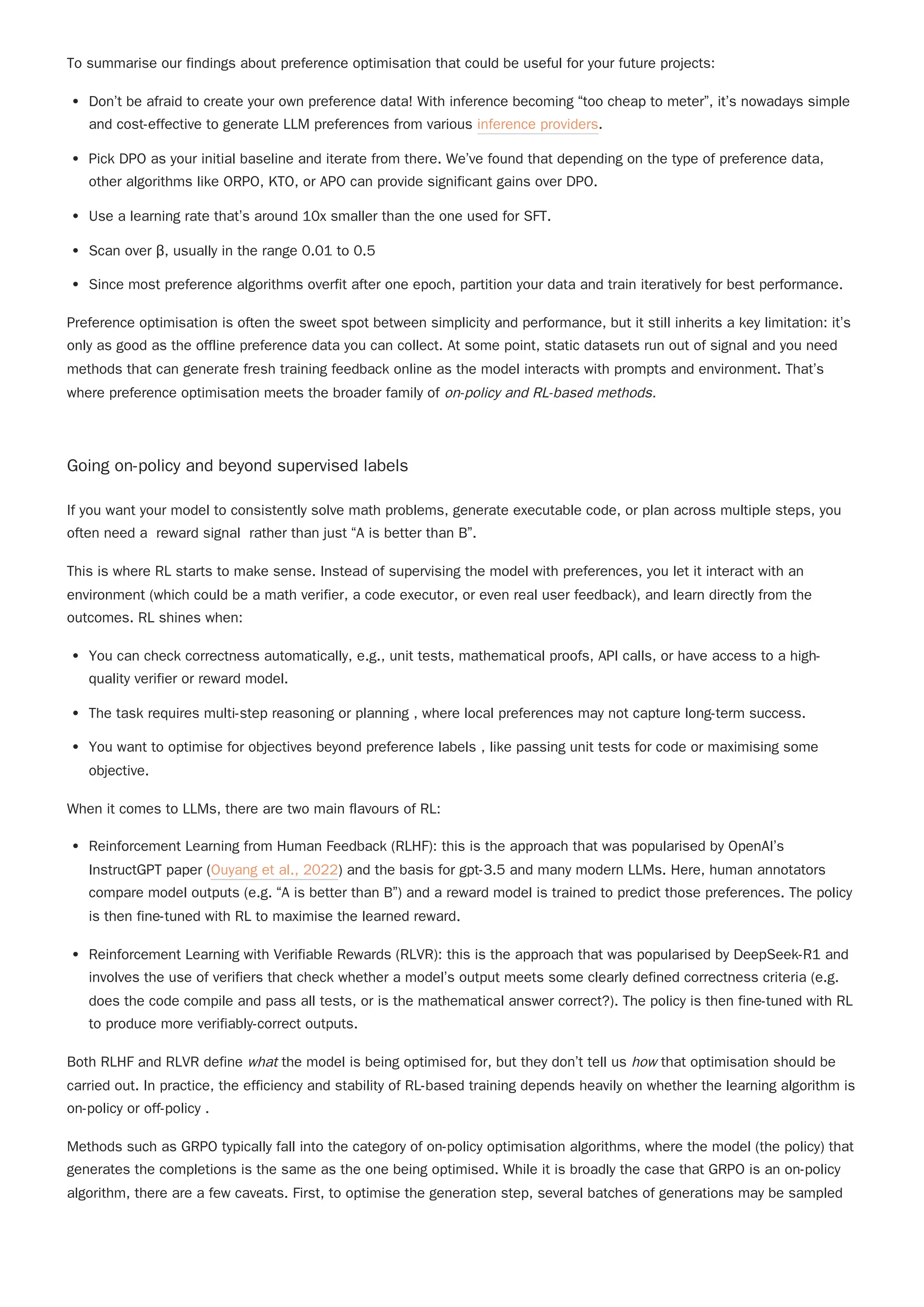 To summarise our findings about preference optimisation that could be useful for your future projects:
Don’t be afraid to create your own preference data! With inference becoming “too cheap to meter”, it’s nowadays simple
and cost-effective to generate LLM preferences from various inference providers.
Pick DPO as your initial baseline and iterate from there. We’ve found that depending on the type of preference data,
other algorithms like ORPO, KTO, or APO can provide significant gains over DPO.
Use a learning rate that’s around 10x smaller than the one used for SFT.
Scan over β, usually in the range 0.01 to 0.5
Since most preference algorithms overfit after one epoch, partition your data and train iteratively for best performance.
Preference optimisation is often the sweet spot between simplicity and performance, but it still inherits a key limitation: it’s
only as good as the offline preference data you can collect. At some point, static datasets run out of signal and you need
methods that can generate fresh training feedback online as the model interacts with prompts and environment. That’s
where preference optimisation meets the broader family of on-policy and RL-based methods.
Going on-policy and beyond supervised labels
If you want your model to consistently solve math problems, generate executable code, or plan across multiple steps, you
often need a reward signal rather than just “A is better than B”.
This is where RL starts to make sense. Instead of supervising the model with preferences, you let it interact with an
environment (which could be a math verifier, a code executor, or even real user feedback), and learn directly from the
outcomes. RL shines when:
You can check correctness automatically, e.g., unit tests, mathematical proofs, API calls, or have access to a high-
quality verifier or reward model.
The task requires multi-step reasoning or planning , where local preferences may not capture long-term success.
You want to optimise for objectives beyond preference labels , like passing unit tests for code or maximising some
objective.
When it comes to LLMs, there are two main flavours of RL:
Reinforcement Learning with Verifiable Rewards (RLVR): this is the approach that was popularised by DeepSeek-R1 and
involves the use of verifiers that check whether a model’s output meets some clearly defined correctness criteria (e.g.
does the code compile and pass all tests, or is the mathematical answer correct?). The policy is then fine-tuned with RL
to produce more verifiably-correct outputs.
Both RLHF and RLVR define what the model is being optimised for, but they don’t tell us how that optimisation should be
carried out. In practice, the efficiency and stability of RL-based training depends heavily on whether the learning algorithm is
on-policy or off-policy .
Methods such as GRPO typically fall into the category of on-policy optimisation algorithms, where the model (the policy) that
generates the completions is the same as the one being optimised. While it is broadly the case that GRPO is an on-policy
algorithm, there are a few caveats. First, to optimise the generation step, several batches of generations may be sampled
Reinforcement Learning from Human Feedback (RLHF): this is the approach that was popularised by OpenAI’s
InstructGPT paper (Ouyang et al., 2022) and the basis for gpt-3.5 and many modern LLMs. Here, human annotators
compare model outputs (e.g. “A is better than B”) and a reward model is trained to predict those preferences. The policy
is then fine-tuned with RL to maximise the learned reward.
 