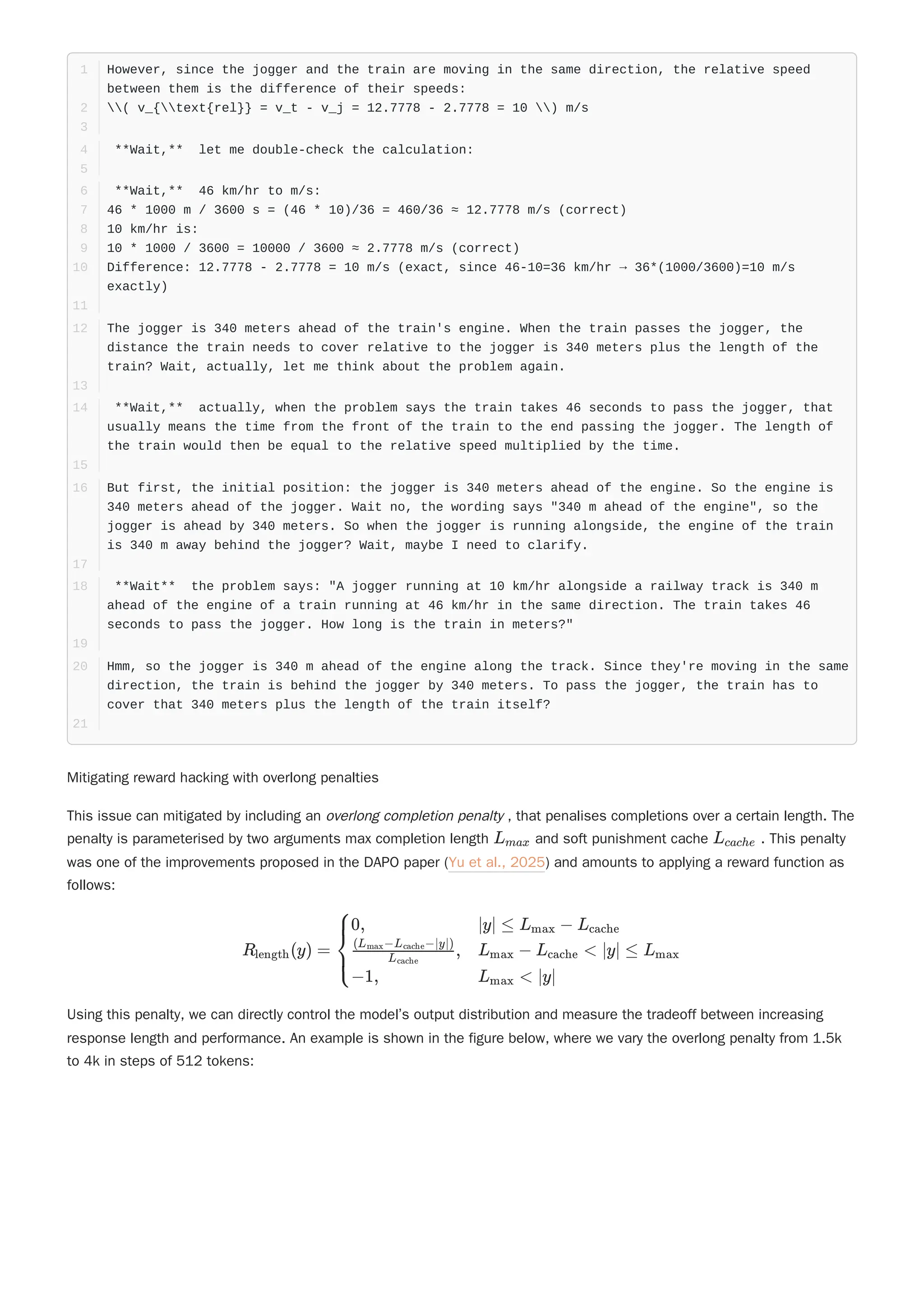 Mitigating reward hacking with overlong penalties
This issue can mitigated by including an overlong completion penalty , that penalises completions over a certain length. The
penalty is parameterised by two arguments max completion length and soft punishment cache . This penalty
was one of the improvements proposed in the DAPO paper (Yu et al., 2025) and amounts to applying a reward function as
follows:
Using this penalty, we can directly control the model’s output distribution and measure the tradeoff between increasing
response length and performance. An example is shown in the figure below, where we vary the overlong penalty from 1.5k
to 4k in steps of 512 tokens:
However, since the jogger and the train are moving in the same direction, the relative speed
between them is the difference of their speeds:
1
( v_{text{rel}} = v_t - v_j = 12.7778 - 2.7778 = 10 ) m/s
2
3
**Wait,** let me double-check the calculation:
4
5
**Wait,** 46 km/hr to m/s:
6
46 * 1000 m / 3600 s = (46 * 10)/36 = 460/36 ≈ 12.7778 m/s (correct)
7
10 km/hr is:
8
10 * 1000 / 3600 = 10000 / 3600 ≈ 2.7778 m/s (correct)
9
Difference: 12.7778 - 2.7778 = 10 m/s (exact, since 46-10=36 km/hr → 36*(1000/3600)=10 m/s
exactly)
10
11
The jogger is 340 meters ahead of the train's engine. When the train passes the jogger, the
distance the train needs to cover relative to the jogger is 340 meters plus the length of the
train? Wait, actually, let me think about the problem again.
12
13
**Wait,** actually, when the problem says the train takes 46 seconds to pass the jogger, that
usually means the time from the front of the train to the end passing the jogger. The length of
the train would then be equal to the relative speed multiplied by the time.
14
15
But first, the initial position: the jogger is 340 meters ahead of the engine. So the engine is
340 meters ahead of the jogger. Wait no, the wording says "340 m ahead of the engine", so the
jogger is ahead by 340 meters. So when the jogger is running alongside, the engine of the train
is 340 m away behind the jogger? Wait, maybe I need to clarify.
16
17
**Wait** the problem says: "A jogger running at 10 km/hr alongside a railway track is 340 m
ahead of the engine of a train running at 46 km/hr in the same direction. The train takes 46
seconds to pass the jogger. How long is the train in meters?"
18
19
Hmm, so the jogger is 340 m ahead of the engine along the track. Since they're moving in the same
direction, the train is behind the jogger by 340 meters. To pass the jogger, the train has to
cover that 340 meters plus the length of the train itself?
20
21
L ​
max L ​
cache
R ​
(y) =
length ​ ​ ​
⎩
⎨
⎧0,
​
,
L ​
cache
(L ​
−L ​
−∣y∣)
max cache
−1,
∣y∣ ≤ L ​ − L ​
max cache
L ​ − L < ∣y∣ ≤ L ​
max cache max
L ​
< ∣y∣
max
 