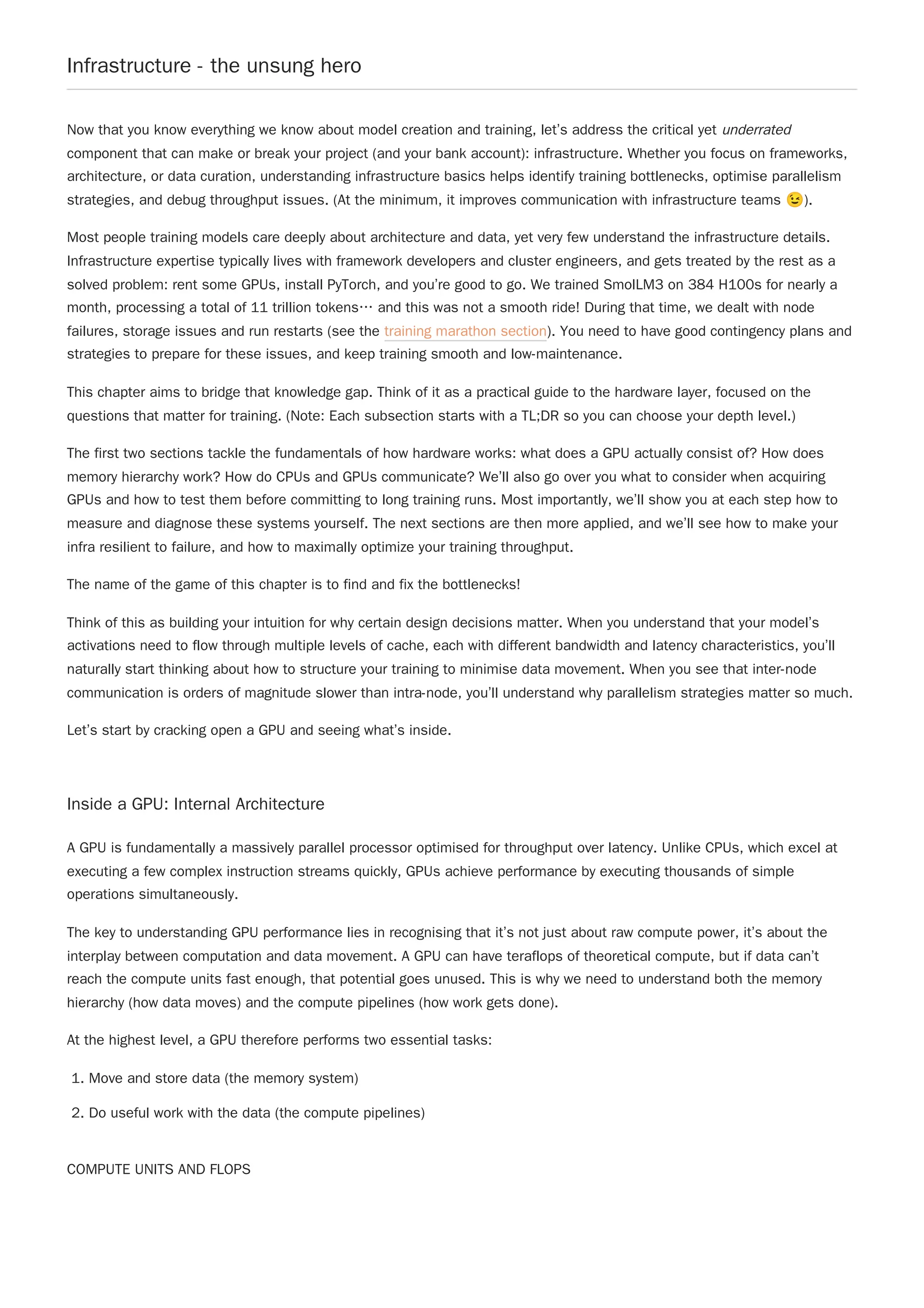 Infrastructure - the unsung hero
Now that you know everything we know about model creation and training, let’s address the critical yet underrated
component that can make or break your project (and your bank account): infrastructure. Whether you focus on frameworks,
architecture, or data curation, understanding infrastructure basics helps identify training bottlenecks, optimise parallelism
strategies, and debug throughput issues. (At the minimum, it improves communication with infrastructure teams 😉).
Most people training models care deeply about architecture and data, yet very few understand the infrastructure details.
Infrastructure expertise typically lives with framework developers and cluster engineers, and gets treated by the rest as a
solved problem: rent some GPUs, install PyTorch, and you’re good to go. We trained SmolLM3 on 384 H100s for nearly a
month, processing a total of 11 trillion tokens… and this was not a smooth ride! During that time, we dealt with node
failures, storage issues and run restarts (see the training marathon section). You need to have good contingency plans and
strategies to prepare for these issues, and keep training smooth and low-maintenance.
This chapter aims to bridge that knowledge gap. Think of it as a practical guide to the hardware layer, focused on the
questions that matter for training. (Note: Each subsection starts with a TL;DR so you can choose your depth level.)
The first two sections tackle the fundamentals of how hardware works: what does a GPU actually consist of? How does
memory hierarchy work? How do CPUs and GPUs communicate? We’ll also go over you what to consider when acquiring
GPUs and how to test them before committing to long training runs. Most importantly, we’ll show you at each step how to
measure and diagnose these systems yourself. The next sections are then more applied, and we’ll see how to make your
infra resilient to failure, and how to maximally optimize your training throughput.
The name of the game of this chapter is to find and fix the bottlenecks!
Think of this as building your intuition for why certain design decisions matter. When you understand that your model’s
activations need to flow through multiple levels of cache, each with different bandwidth and latency characteristics, you’ll
naturally start thinking about how to structure your training to minimise data movement. When you see that inter-node
communication is orders of magnitude slower than intra-node, you’ll understand why parallelism strategies matter so much.
Let’s start by cracking open a GPU and seeing what’s inside.
Inside a GPU: Internal Architecture
A GPU is fundamentally a massively parallel processor optimised for throughput over latency. Unlike CPUs, which excel at
executing a few complex instruction streams quickly, GPUs achieve performance by executing thousands of simple
operations simultaneously.
The key to understanding GPU performance lies in recognising that it’s not just about raw compute power, it’s about the
interplay between computation and data movement. A GPU can have teraflops of theoretical compute, but if data can’t
reach the compute units fast enough, that potential goes unused. This is why we need to understand both the memory
hierarchy (how data moves) and the compute pipelines (how work gets done).
At the highest level, a GPU therefore performs two essential tasks:
1. Move and store data (the memory system)
2. Do useful work with the data (the compute pipelines)
COMPUTE UNITS AND FLOPS
 