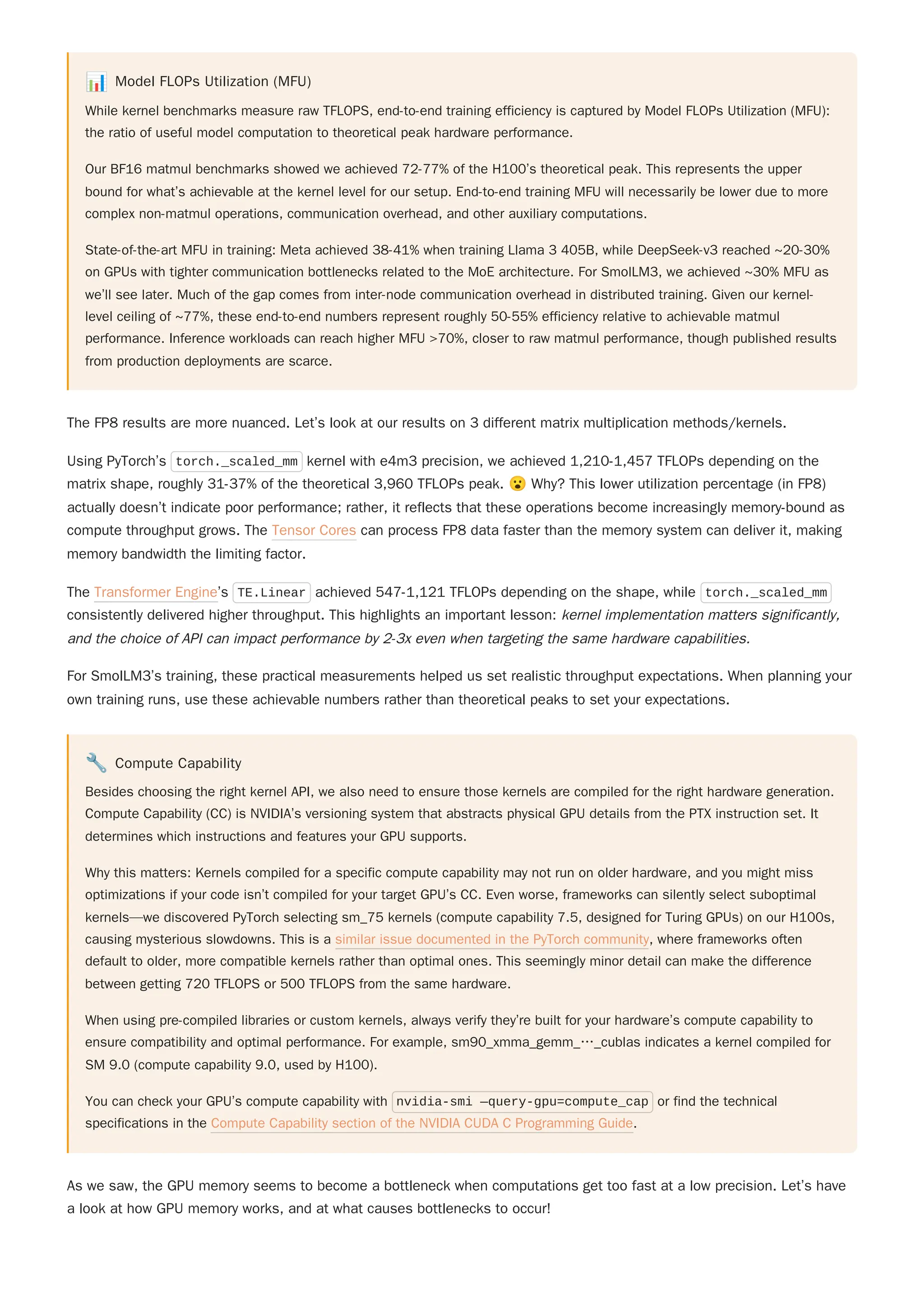 📊 Model FLOPs Utilization (MFU)
While kernel benchmarks measure raw TFLOPS, end-to-end training efficiency is captured by Model FLOPs Utilization (MFU):
the ratio of useful model computation to theoretical peak hardware performance.
Our BF16 matmul benchmarks showed we achieved 72-77% of the H100’s theoretical peak. This represents the upper
bound for what’s achievable at the kernel level for our setup. End-to-end training MFU will necessarily be lower due to more
complex non-matmul operations, communication overhead, and other auxiliary computations.
State-of-the-art MFU in training: Meta achieved 38-41% when training Llama 3 405B, while DeepSeek-v3 reached ~20-30%
on GPUs with tighter communication bottlenecks related to the MoE architecture. For SmolLM3, we achieved ~30% MFU as
we’ll see later. Much of the gap comes from inter-node communication overhead in distributed training. Given our kernel-
level ceiling of ~77%, these end-to-end numbers represent roughly 50-55% efficiency relative to achievable matmul
performance. Inference workloads can reach higher MFU >70%, closer to raw matmul performance, though published results
from production deployments are scarce.
Using PyTorch’s torch._scaled_mm kernel with e4m3 precision, we achieved 1,210-1,457 TFLOPs depending on the
matrix shape, roughly 31-37% of the theoretical 3,960 TFLOPs peak. 😮Why? This lower utilization percentage (in FP8)
actually doesn’t indicate poor performance; rather, it reflects that these operations become increasingly memory-bound as
compute throughput grows. The Tensor Cores can process FP8 data faster than the memory system can deliver it, making
memory bandwidth the limiting factor.
The Transformer Engine’s TE.Linear achieved 547-1,121 TFLOPs depending on the shape, while torch._scaled_mm
consistently delivered higher throughput. This highlights an important lesson: kernel implementation matters significantly,
and the choice of API can impact performance by 2-3x even when targeting the same hardware capabilities.
For SmolLM3’s training, these practical measurements helped us set realistic throughput expectations. When planning your
own training runs, use these achievable numbers rather than theoretical peaks to set your expectations.
🔧 Compute Capability
Besides choosing the right kernel API, we also need to ensure those kernels are compiled for the right hardware generation.
Compute Capability (CC) is NVIDIA’s versioning system that abstracts physical GPU details from the PTX instruction set. It
determines which instructions and features your GPU supports.
Why this matters: Kernels compiled for a specific compute capability may not run on older hardware, and you might miss
optimizations if your code isn’t compiled for your target GPU’s CC. Even worse, frameworks can silently select suboptimal
kernels—we discovered PyTorch selecting sm_75 kernels (compute capability 7.5, designed for Turing GPUs) on our H100s,
causing mysterious slowdowns. This is a similar issue documented in the PyTorch community, where frameworks often
default to older, more compatible kernels rather than optimal ones. This seemingly minor detail can make the difference
between getting 720 TFLOPS or 500 TFLOPS from the same hardware.
When using pre-compiled libraries or custom kernels, always verify they’re built for your hardware’s compute capability to
ensure compatibility and optimal performance. For example, sm90_xmma_gemm_…_cublas indicates a kernel compiled for
SM 9.0 (compute capability 9.0, used by H100).
You can check your GPU’s compute capability with nvidia-smi —query-gpu=compute_cap or find the technical
specifications in the Compute Capability section of the NVIDIA CUDA C Programming Guide.
As we saw, the GPU memory seems to become a bottleneck when computations get too fast at a low precision. Let’s have
a look at how GPU memory works, and at what causes bottlenecks to occur!
The FP8 results are more nuanced. Let’s look at our results on 3 different matrix multiplication methods/kernels.
 