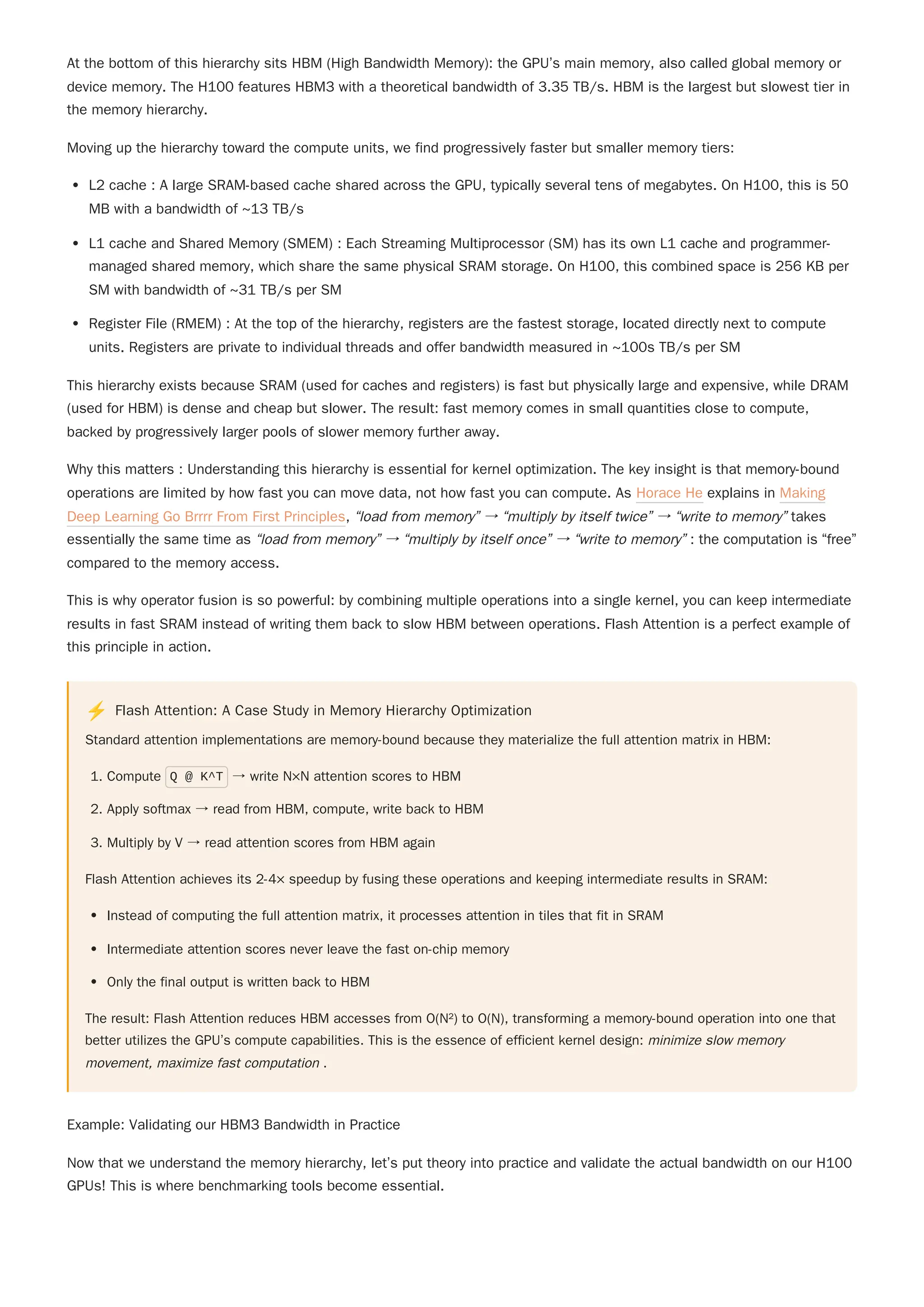 At the bottom of this hierarchy sits HBM (High Bandwidth Memory): the GPU’s main memory, also called global memory or
device memory. The H100 features HBM3 with a theoretical bandwidth of 3.35 TB/s. HBM is the largest but slowest tier in
the memory hierarchy.
Moving up the hierarchy toward the compute units, we find progressively faster but smaller memory tiers:
L2 cache : A large SRAM-based cache shared across the GPU, typically several tens of megabytes. On H100, this is 50
MB with a bandwidth of ~13 TB/s
L1 cache and Shared Memory (SMEM) : Each Streaming Multiprocessor (SM) has its own L1 cache and programmer-
managed shared memory, which share the same physical SRAM storage. On H100, this combined space is 256 KB per
SM with bandwidth of ~31 TB/s per SM
Register File (RMEM) : At the top of the hierarchy, registers are the fastest storage, located directly next to compute
units. Registers are private to individual threads and offer bandwidth measured in ~100s TB/s per SM
This hierarchy exists because SRAM (used for caches and registers) is fast but physically large and expensive, while DRAM
(used for HBM) is dense and cheap but slower. The result: fast memory comes in small quantities close to compute,
backed by progressively larger pools of slower memory further away.
Why this matters : Understanding this hierarchy is essential for kernel optimization. The key insight is that memory-bound
operations are limited by how fast you can move data, not how fast you can compute. As Horace He explains in Making
Deep Learning Go Brrrr From First Principles, “load from memory” → “multiply by itself twice” → “write to memory” takes
essentially the same time as “load from memory” → “multiply by itself once” → “write to memory” : the computation is “free”
compared to the memory access.
This is why operator fusion is so powerful: by combining multiple operations into a single kernel, you can keep intermediate
results in fast SRAM instead of writing them back to slow HBM between operations. Flash Attention is a perfect example of
this principle in action.
⚡ Flash Attention: A Case Study in Memory Hierarchy Optimization
Standard attention implementations are memory-bound because they materialize the full attention matrix in HBM:
1. Compute Q @ K^T → write N×N attention scores to HBM
2. Apply softmax → read from HBM, compute, write back to HBM
3. Multiply by V → read attention scores from HBM again
Flash Attention achieves its 2-4× speedup by fusing these operations and keeping intermediate results in SRAM:
Instead of computing the full attention matrix, it processes attention in tiles that fit in SRAM
Intermediate attention scores never leave the fast on-chip memory
Only the final output is written back to HBM
The result: Flash Attention reduces HBM accesses from O(N²) to O(N), transforming a memory-bound operation into one that
better utilizes the GPU’s compute capabilities. This is the essence of efficient kernel design: minimize slow memory
movement, maximize fast computation .
Example: Validating our HBM3 Bandwidth in Practice
Now that we understand the memory hierarchy, let’s put theory into practice and validate the actual bandwidth on our H100
GPUs! This is where benchmarking tools become essential.
 