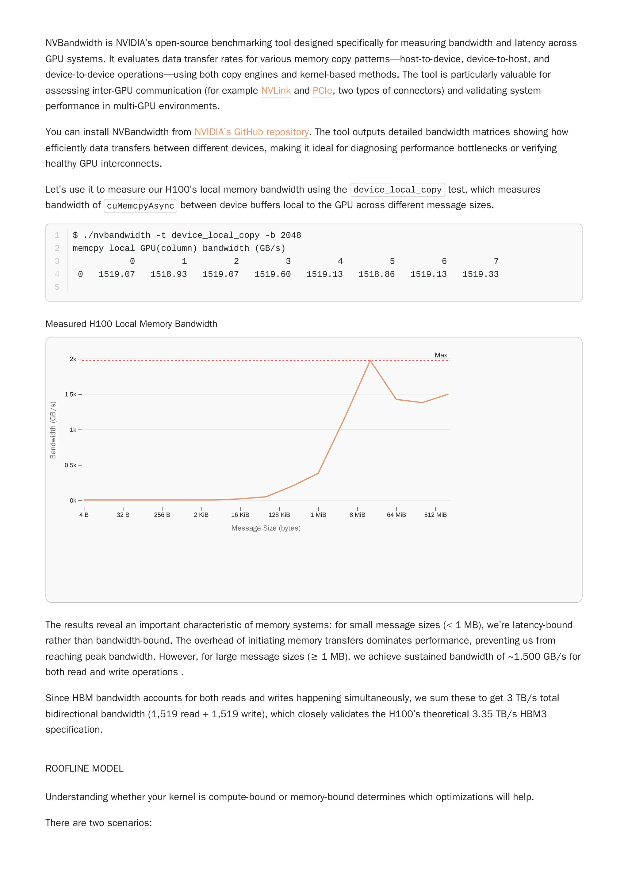 NVBandwidth is NVIDIA’s open-source benchmarking tool designed specifically for measuring bandwidth and latency across
GPU systems. It evaluates data transfer rates for various memory copy patterns—host-to-device, device-to-host, and
device-to-device operations—using both copy engines and kernel-based methods. The tool is particularly valuable for
assessing inter-GPU communication (for example NVLink and PCIe, two types of connectors) and validating system
performance in multi-GPU environments.
You can install NVBandwidth from NVIDIA’s GitHub repository. The tool outputs detailed bandwidth matrices showing how
efficiently data transfers between different devices, making it ideal for diagnosing performance bottlenecks or verifying
healthy GPU interconnects.
The results reveal an important characteristic of memory systems: for small message sizes (< 1 MB), we’re latency-bound
rather than bandwidth-bound. The overhead of initiating memory transfers dominates performance, preventing us from
reaching peak bandwidth. However, for large message sizes (≥ 1 MB), we achieve sustained bandwidth of ~1,500 GB/s for
both read and write operations .
Since HBM bandwidth accounts for both reads and writes happening simultaneously, we sum these to get 3 TB/s total
bidirectional bandwidth (1,519 read + 1,519 write), which closely validates the H100’s theoretical 3.35 TB/s HBM3
specification.
ROOFLINE MODEL
Understanding whether your kernel is compute-bound or memory-bound determines which optimizations will help.
There are two scenarios:
Let’s use it to measure our H100’s local memory bandwidth using the device_local_copy test, which measures
bandwidth of cuMemcpyAsync between device buffers local to the GPU across different message sizes.
$ ./nvbandwidth -t device_local_copy -b 2048
1
memcpy local GPU(column) bandwidth (GB/s)
2
0 1 2 3 4 5 6 7
3
0 1519.07 1518.93 1519.07 1519.60 1519.13 1518.86 1519.13 1519.33
4
5
Measured H100 Local Memory Bandwidth
4 B 32 B 256 B 2 KiB 16 KiB 128 KiB 1 MiB 8 MiB 64 MiB 512 MiB
0k
0.5k
1k
1.5k
2k
Message Size (bytes)
Message Size (bytes)
B
a
n
d
w
i
d
t
h
(
G
B
/
s
)
Bandwidth
(GB/s)
Max
 