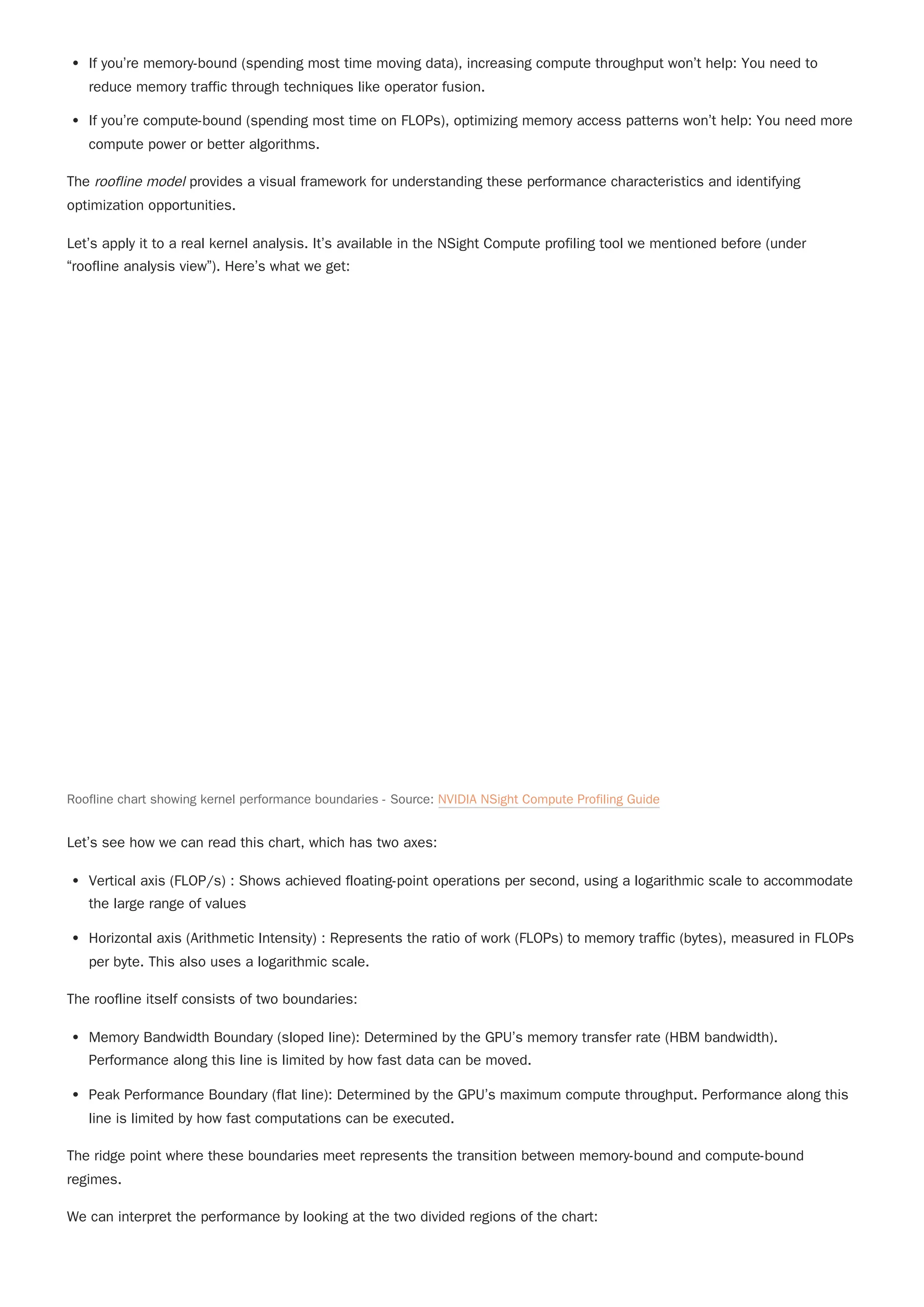 If you’re memory-bound (spending most time moving data), increasing compute throughput won’t help: You need to
reduce memory traffic through techniques like operator fusion.
If you’re compute-bound (spending most time on FLOPs), optimizing memory access patterns won’t help: You need more
compute power or better algorithms.
The roofline model provides a visual framework for understanding these performance characteristics and identifying
optimization opportunities.
Let’s apply it to a real kernel analysis. It’s available in the NSight Compute profiling tool we mentioned before (under
“roofline analysis view”). Here’s what we get:
Let’s see how we can read this chart, which has two axes:
Vertical axis (FLOP/s) : Shows achieved floating-point operations per second, using a logarithmic scale to accommodate
the large range of values
Horizontal axis (Arithmetic Intensity) : Represents the ratio of work (FLOPs) to memory traffic (bytes), measured in FLOPs
per byte. This also uses a logarithmic scale.
The roofline itself consists of two boundaries:
Memory Bandwidth Boundary (sloped line): Determined by the GPU’s memory transfer rate (HBM bandwidth).
Performance along this line is limited by how fast data can be moved.
Peak Performance Boundary (flat line): Determined by the GPU’s maximum compute throughput. Performance along this
line is limited by how fast computations can be executed.
The ridge point where these boundaries meet represents the transition between memory-bound and compute-bound
regimes.
We can interpret the performance by looking at the two divided regions of the chart:
Roofline chart showing kernel performance boundaries - Source: NVIDIA NSight Compute Profiling Guide
 