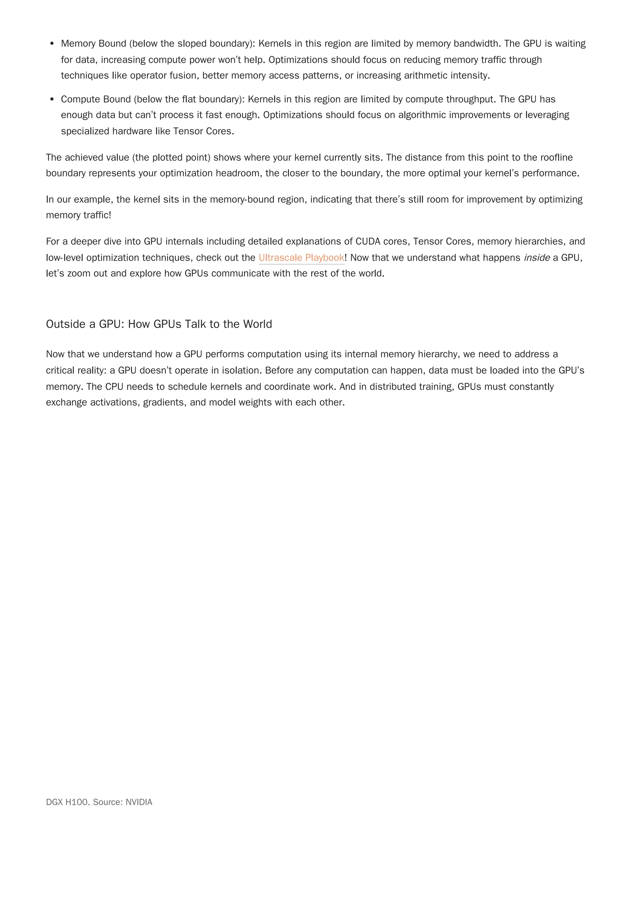 Memory Bound (below the sloped boundary): Kernels in this region are limited by memory bandwidth. The GPU is waiting
for data, increasing compute power won’t help. Optimizations should focus on reducing memory traffic through
techniques like operator fusion, better memory access patterns, or increasing arithmetic intensity.
Compute Bound (below the flat boundary): Kernels in this region are limited by compute throughput. The GPU has
enough data but can’t process it fast enough. Optimizations should focus on algorithmic improvements or leveraging
specialized hardware like Tensor Cores.
The achieved value (the plotted point) shows where your kernel currently sits. The distance from this point to the roofline
boundary represents your optimization headroom, the closer to the boundary, the more optimal your kernel’s performance.
In our example, the kernel sits in the memory-bound region, indicating that there’s still room for improvement by optimizing
memory traffic!
For a deeper dive into GPU internals including detailed explanations of CUDA cores, Tensor Cores, memory hierarchies, and
low-level optimization techniques, check out the Ultrascale Playbook! Now that we understand what happens inside a GPU,
let’s zoom out and explore how GPUs communicate with the rest of the world.
Outside a GPU: How GPUs Talk to the World
Now that we understand how a GPU performs computation using its internal memory hierarchy, we need to address a
critical reality: a GPU doesn’t operate in isolation. Before any computation can happen, data must be loaded into the GPU’s
memory. The CPU needs to schedule kernels and coordinate work. And in distributed training, GPUs must constantly
exchange activations, gradients, and model weights with each other.
DGX H100. Source: NVIDIA
 
