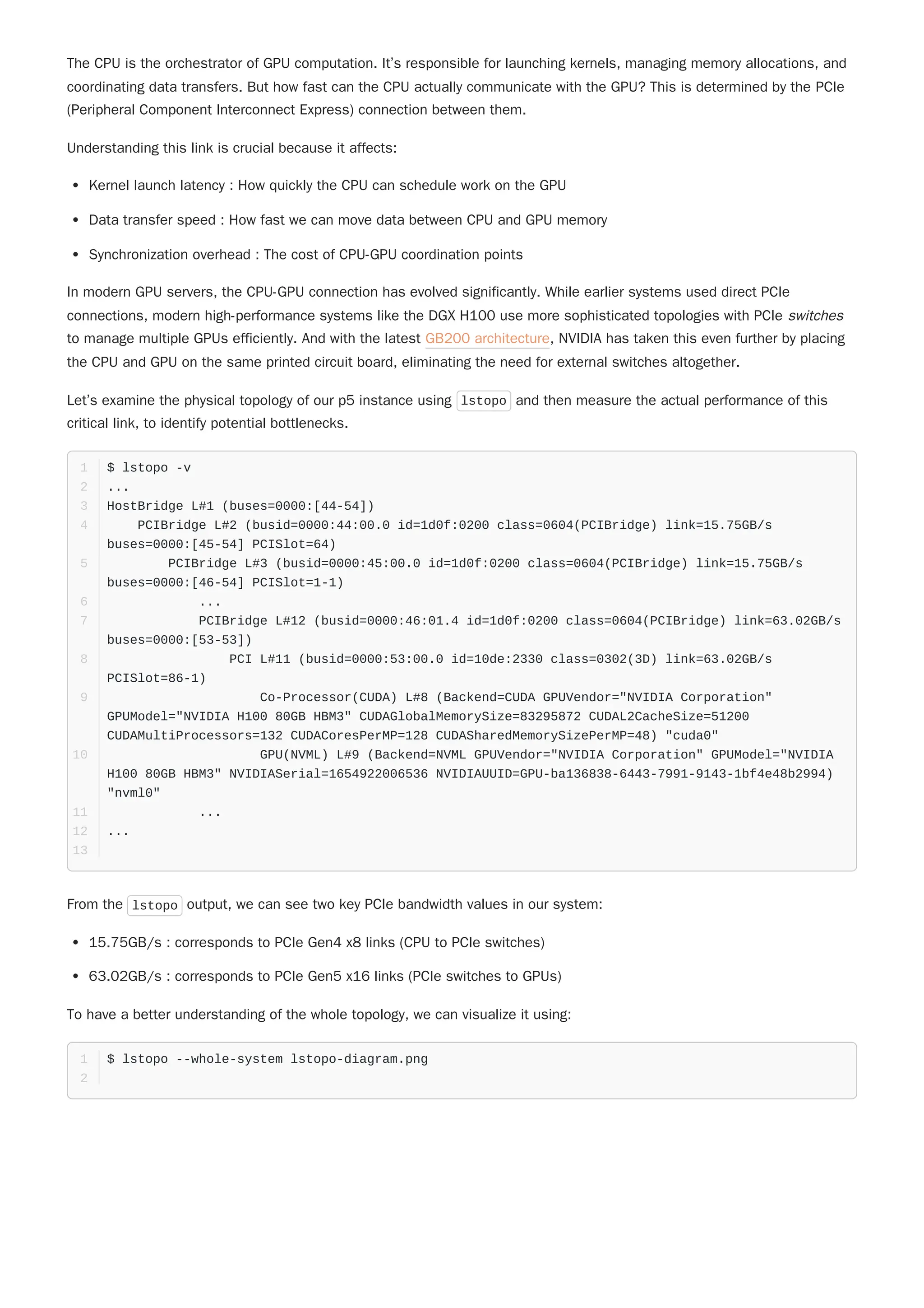 The CPU is the orchestrator of GPU computation. It’s responsible for launching kernels, managing memory allocations, and
coordinating data transfers. But how fast can the CPU actually communicate with the GPU? This is determined by the PCIe
(Peripheral Component Interconnect Express) connection between them.
Understanding this link is crucial because it affects:
Kernel launch latency : How quickly the CPU can schedule work on the GPU
Data transfer speed : How fast we can move data between CPU and GPU memory
Synchronization overhead : The cost of CPU-GPU coordination points
In modern GPU servers, the CPU-GPU connection has evolved significantly. While earlier systems used direct PCIe
connections, modern high-performance systems like the DGX H100 use more sophisticated topologies with PCIe switches
to manage multiple GPUs efficiently. And with the latest GB200 architecture, NVIDIA has taken this even further by placing
the CPU and GPU on the same printed circuit board, eliminating the need for external switches altogether.
Let’s examine the physical topology of our p5 instance using lstopo and then measure the actual performance of this
critical link, to identify potential bottlenecks.
From the lstopo output, we can see two key PCIe bandwidth values in our system:
15.75GB/s : corresponds to PCIe Gen4 x8 links (CPU to PCIe switches)
63.02GB/s : corresponds to PCIe Gen5 x16 links (PCIe switches to GPUs)
To have a better understanding of the whole topology, we can visualize it using:
$ lstopo -v
1
...
2
HostBridge L#1 (buses=0000:[44-54])
3
PCIBridge L#2 (busid=0000:44:00.0 id=1d0f:0200 class=0604(PCIBridge) link=15.75GB/s
buses=0000:[45-54] PCISlot=64)
4
PCIBridge L#3 (busid=0000:45:00.0 id=1d0f:0200 class=0604(PCIBridge) link=15.75GB/s
buses=0000:[46-54] PCISlot=1-1)
5
...
6
PCIBridge L#12 (busid=0000:46:01.4 id=1d0f:0200 class=0604(PCIBridge) link=63.02GB/s
buses=0000:[53-53])
7
PCI L#11 (busid=0000:53:00.0 id=10de:2330 class=0302(3D) link=63.02GB/s
PCISlot=86-1)
8
Co-Processor(CUDA) L#8 (Backend=CUDA GPUVendor="NVIDIA Corporation"
GPUModel="NVIDIA H100 80GB HBM3" CUDAGlobalMemorySize=83295872 CUDAL2CacheSize=51200
CUDAMultiProcessors=132 CUDACoresPerMP=128 CUDASharedMemorySizePerMP=48) "cuda0"
9
GPU(NVML) L#9 (Backend=NVML GPUVendor="NVIDIA Corporation" GPUModel="NVIDIA
H100 80GB HBM3" NVIDIASerial=1654922006536 NVIDIAUUID=GPU-ba136838-6443-7991-9143-1bf4e48b2994)
"nvml0"
10
...
11
...
12
13
$ lstopo --whole-system lstopo-diagram.png
1
2
 
