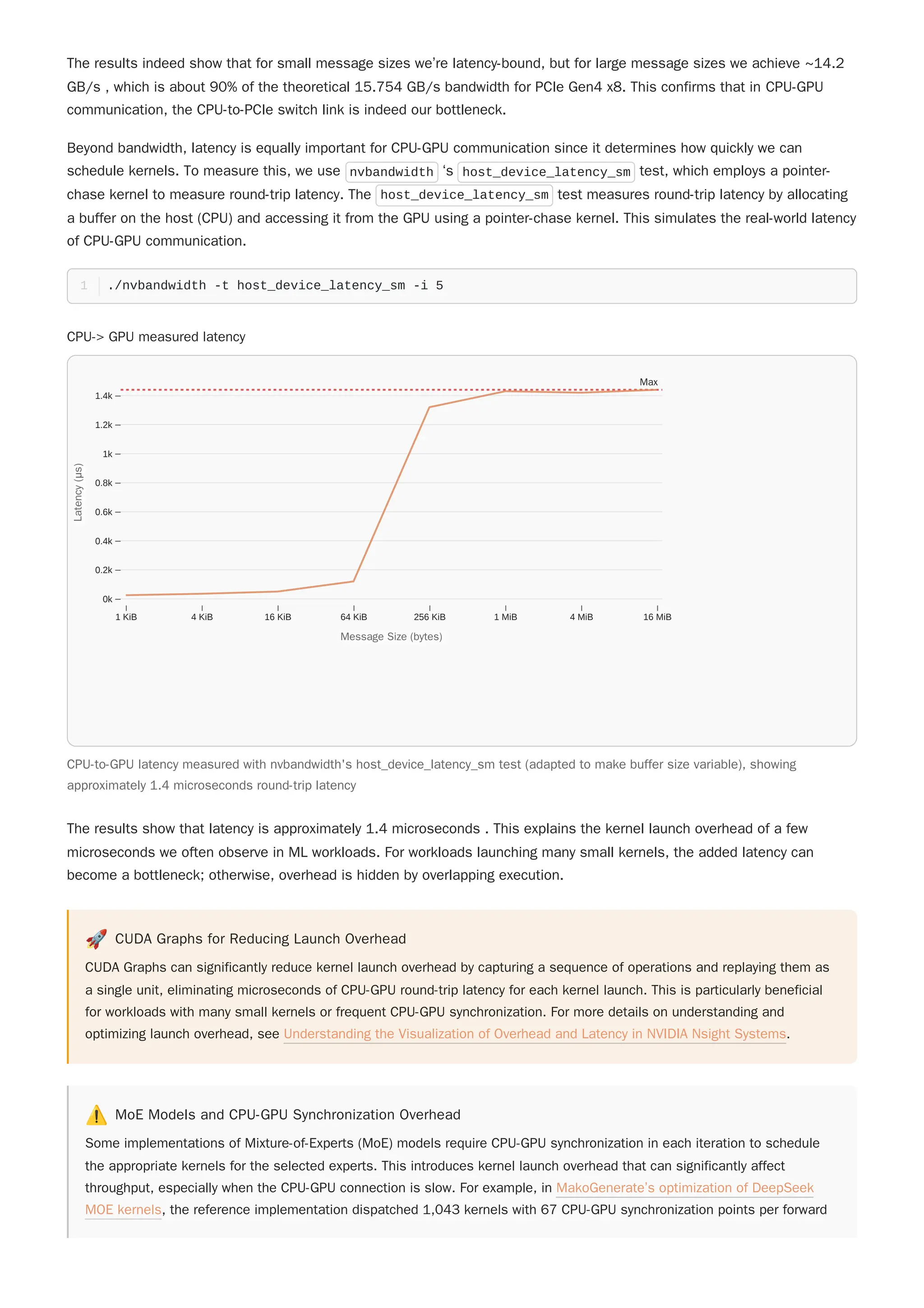 The results indeed show that for small message sizes we’re latency-bound, but for large message sizes we achieve ~14.2
GB/s , which is about 90% of the theoretical 15.754 GB/s bandwidth for PCIe Gen4 x8. This confirms that in CPU-GPU
communication, the CPU-to-PCIe switch link is indeed our bottleneck.
Beyond bandwidth, latency is equally important for CPU-GPU communication since it determines how quickly we can
schedule kernels. To measure this, we use nvbandwidth ‘s host_device_latency_sm test, which employs a pointer-
chase kernel to measure round-trip latency. The host_device_latency_sm test measures round-trip latency by allocating
a buffer on the host (CPU) and accessing it from the GPU using a pointer-chase kernel. This simulates the real-world latency
of CPU-GPU communication.
🚀 CUDA Graphs for Reducing Launch Overhead
CUDA Graphs can significantly reduce kernel launch overhead by capturing a sequence of operations and replaying them as
a single unit, eliminating microseconds of CPU-GPU round-trip latency for each kernel launch. This is particularly beneficial
for workloads with many small kernels or frequent CPU-GPU synchronization. For more details on understanding and
optimizing launch overhead, see Understanding the Visualization of Overhead and Latency in NVIDIA Nsight Systems.
⚠️ MoE Models and CPU-GPU Synchronization Overhead
Some implementations of Mixture-of-Experts (MoE) models require CPU-GPU synchronization in each iteration to schedule
the appropriate kernels for the selected experts. This introduces kernel launch overhead that can significantly affect
throughput, especially when the CPU-GPU connection is slow. For example, in MakoGenerate’s optimization of DeepSeek
MOE kernels, the reference implementation dispatched 1,043 kernels with 67 CPU-GPU synchronization points per forward
./nvbandwidth -t host_device_latency_sm -i 5
1
The results show that latency is approximately 1.4 microseconds . This explains the kernel launch overhead of a few
microseconds we often observe in ML workloads. For workloads launching many small kernels, the added latency can
become a bottleneck; otherwise, overhead is hidden by overlapping execution.
CPU-> GPU measured latency
CPU-to-GPU latency measured with nvbandwidth's host_device_latency_sm test (adapted to make buffer size variable), showing
approximately 1.4 microseconds round-trip latency
1 KiB 4 KiB 16 KiB 64 KiB 256 KiB 1 MiB 4 MiB 16 MiB
0k
0.2k
0.4k
0.6k
0.8k
1k
1.2k
1.4k
Message Size (bytes)
Message Size (bytes)
L
a
t
e
n
c
y
(
μ
s
)
Latency
(μs)
Max
 