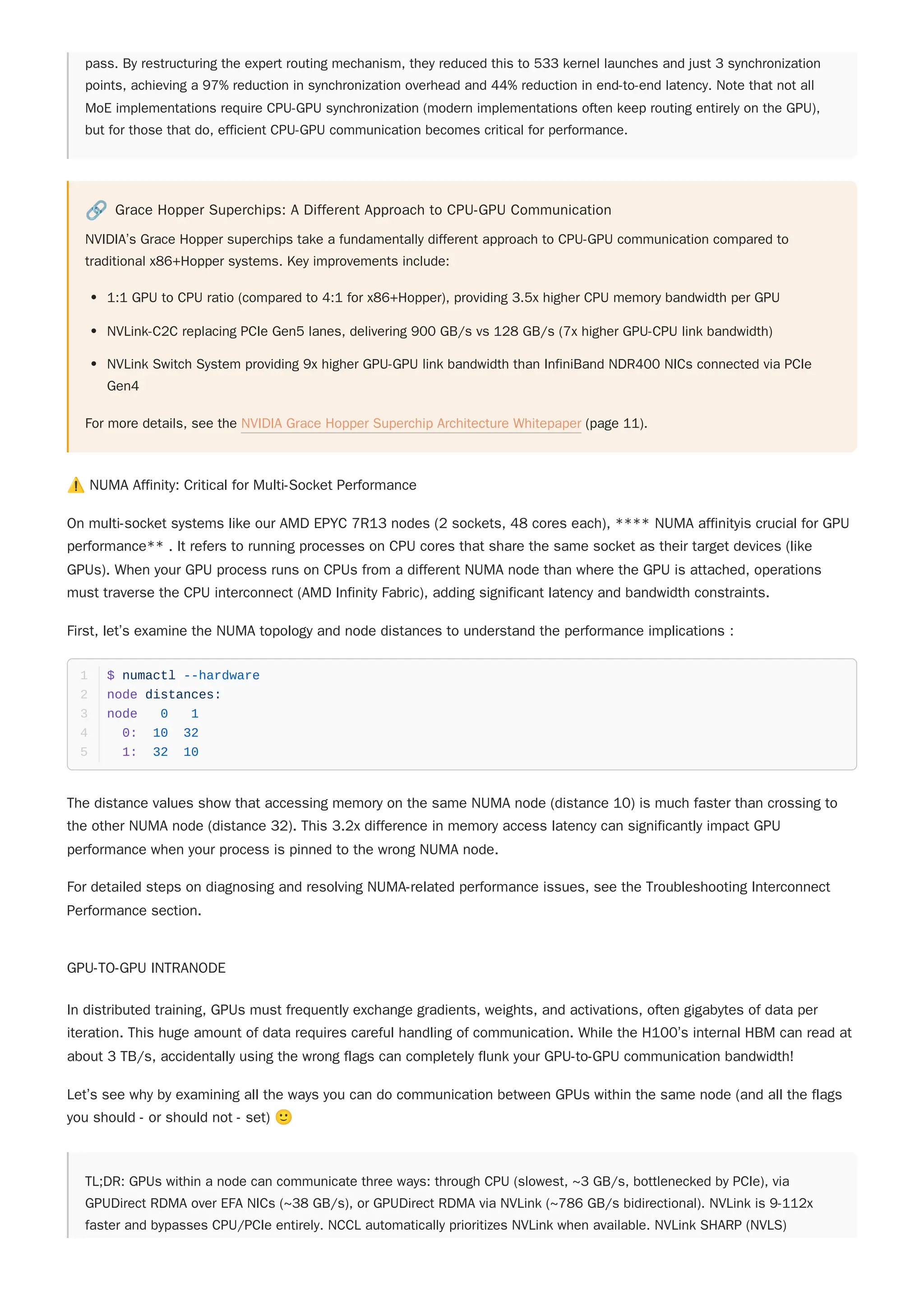 pass. By restructuring the expert routing mechanism, they reduced this to 533 kernel launches and just 3 synchronization
points, achieving a 97% reduction in synchronization overhead and 44% reduction in end-to-end latency. Note that not all
MoE implementations require CPU-GPU synchronization (modern implementations often keep routing entirely on the GPU),
but for those that do, efficient CPU-GPU communication becomes critical for performance.
🔗 Grace Hopper Superchips: A Different Approach to CPU-GPU Communication
NVIDIA’s Grace Hopper superchips take a fundamentally different approach to CPU-GPU communication compared to
traditional x86+Hopper systems. Key improvements include:
1:1 GPU to CPU ratio (compared to 4:1 for x86+Hopper), providing 3.5x higher CPU memory bandwidth per GPU
NVLink-C2C replacing PCIe Gen5 lanes, delivering 900 GB/s vs 128 GB/s (7x higher GPU-CPU link bandwidth)
NVLink Switch System providing 9x higher GPU-GPU link bandwidth than InfiniBand NDR400 NICs connected via PCIe
Gen4
For more details, see the NVIDIA Grace Hopper Superchip Architecture Whitepaper (page 11).
⚠️NUMA Affinity: Critical for Multi-Socket Performance
On multi-socket systems like our AMD EPYC 7R13 nodes (2 sockets, 48 cores each), **** NUMA affinityis crucial for GPU
performance** . It refers to running processes on CPU cores that share the same socket as their target devices (like
GPUs). When your GPU process runs on CPUs from a different NUMA node than where the GPU is attached, operations
must traverse the CPU interconnect (AMD Infinity Fabric), adding significant latency and bandwidth constraints.
First, let’s examine the NUMA topology and node distances to understand the performance implications :
The distance values show that accessing memory on the same NUMA node (distance 10) is much faster than crossing to
the other NUMA node (distance 32). This 3.2x difference in memory access latency can significantly impact GPU
performance when your process is pinned to the wrong NUMA node.
For detailed steps on diagnosing and resolving NUMA-related performance issues, see the Troubleshooting Interconnect
Performance section.
GPU-TO-GPU INTRANODE
In distributed training, GPUs must frequently exchange gradients, weights, and activations, often gigabytes of data per
iteration. This huge amount of data requires careful handling of communication. While the H100’s internal HBM can read at
about 3 TB/s, accidentally using the wrong flags can completely flunk your GPU-to-GPU communication bandwidth!
Let’s see why by examining all the ways you can do communication between GPUs within the same node (and all the flags
you should - or should not - set) 🙂
TL;DR: GPUs within a node can communicate three ways: through CPU (slowest, ~3 GB/s, bottlenecked by PCIe), via
GPUDirect RDMA over EFA NICs (~38 GB/s), or GPUDirect RDMA via NVLink (~786 GB/s bidirectional). NVLink is 9-112x
faster and bypasses CPU/PCIe entirely. NCCL automatically prioritizes NVLink when available. NVLink SHARP (NVLS)
$ numactl --hardware
1
node distances:
2
node 0 1
3
0: 10 32
4
1: 32 10
5
 