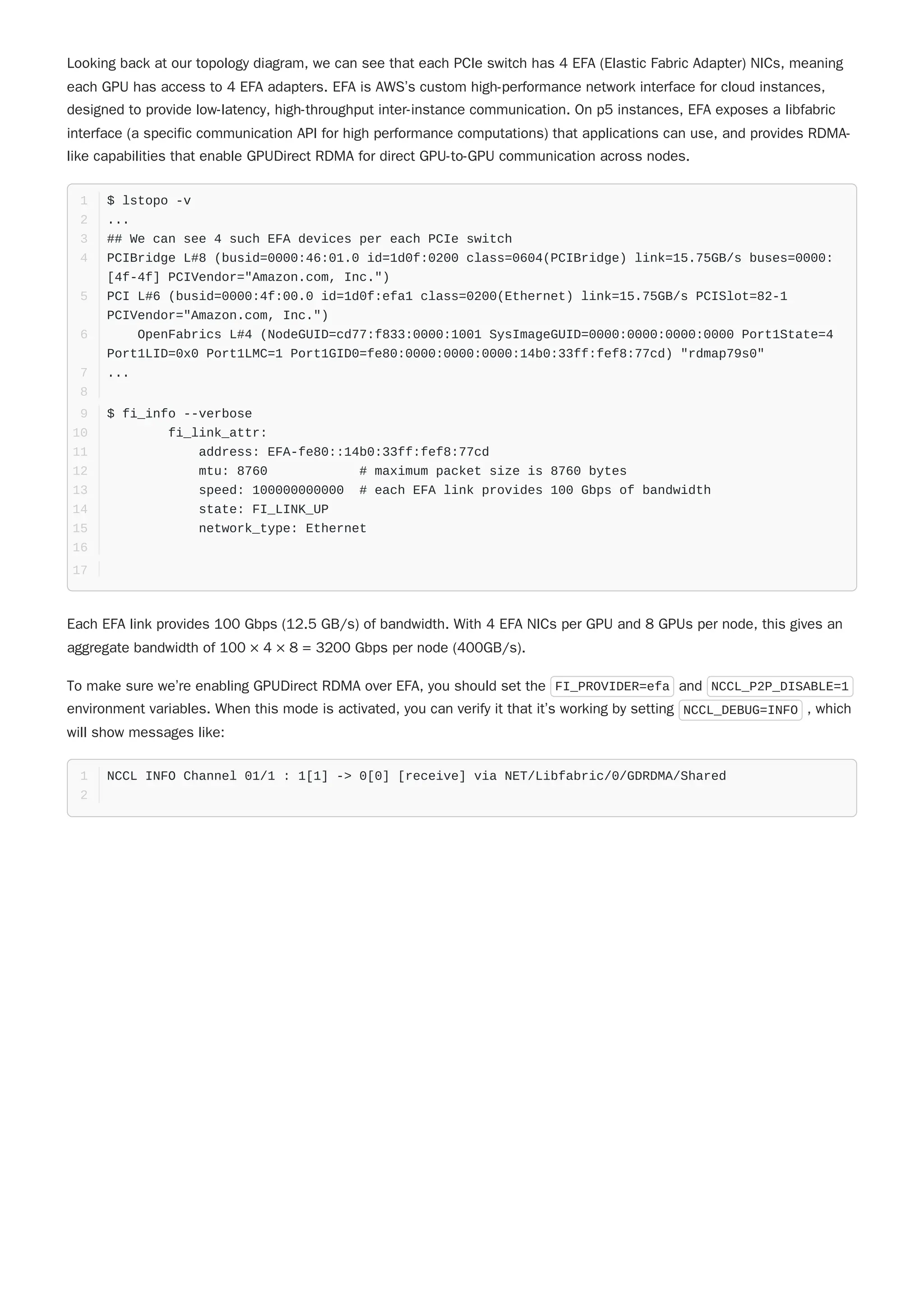 To make sure we’re enabling GPUDirect RDMA over EFA, you should set the FI_PROVIDER=efa and NCCL_P2P_DISABLE=1
environment variables. When this mode is activated, you can verify it that it’s working by setting NCCL_DEBUG=INFO , which
will show messages like:
Looking back at our topology diagram, we can see that each PCIe switch has 4 EFA (Elastic Fabric Adapter) NICs, meaning
each GPU has access to 4 EFA adapters. EFA is AWS’s custom high-performance network interface for cloud instances,
designed to provide low-latency, high-throughput inter-instance communication. On p5 instances, EFA exposes a libfabric
interface (a specific communication API for high performance computations) that applications can use, and provides RDMA-
like capabilities that enable GPUDirect RDMA for direct GPU-to-GPU communication across nodes.
$ lstopo -v
1
...
2
## We can see 4 such EFA devices per each PCIe switch
3
PCIBridge L#8 (busid=0000:46:01.0 id=1d0f:0200 class=0604(PCIBridge) link=15.75GB/s buses=0000:
[4f-4f] PCIVendor="Amazon.com, Inc.")
4
PCI L#6 (busid=0000:4f:00.0 id=1d0f:efa1 class=0200(Ethernet) link=15.75GB/s PCISlot=82-1
PCIVendor="Amazon.com, Inc.")
5
OpenFabrics L#4 (NodeGUID=cd77:f833:0000:1001 SysImageGUID=0000:0000:0000:0000 Port1State=4
Port1LID=0x0 Port1LMC=1 Port1GID0=fe80:0000:0000:0000:14b0:33ff:fef8:77cd) "rdmap79s0"
6
...
7
8
$ fi_info --verbose
9
fi_link_attr:
10
address: EFA-fe80::14b0:33ff:fef8:77cd
11
mtu: 8760 # maximum packet size is 8760 bytes
12
speed: 100000000000 # each EFA link provides 100 Gbps of bandwidth
13
state: FI_LINK_UP
14
network_type: Ethernet
15
16
17
Each EFA link provides 100 Gbps (12.5 GB/s) of bandwidth. With 4 EFA NICs per GPU and 8 GPUs per node, this gives an
aggregate bandwidth of 100 × 4 × 8 = 3200 Gbps per node (400GB/s).
NCCL INFO Channel 01/1 : 1[1] -> 0[0] [receive] via NET/Libfabric/0/GDRDMA/Shared
1
2
 