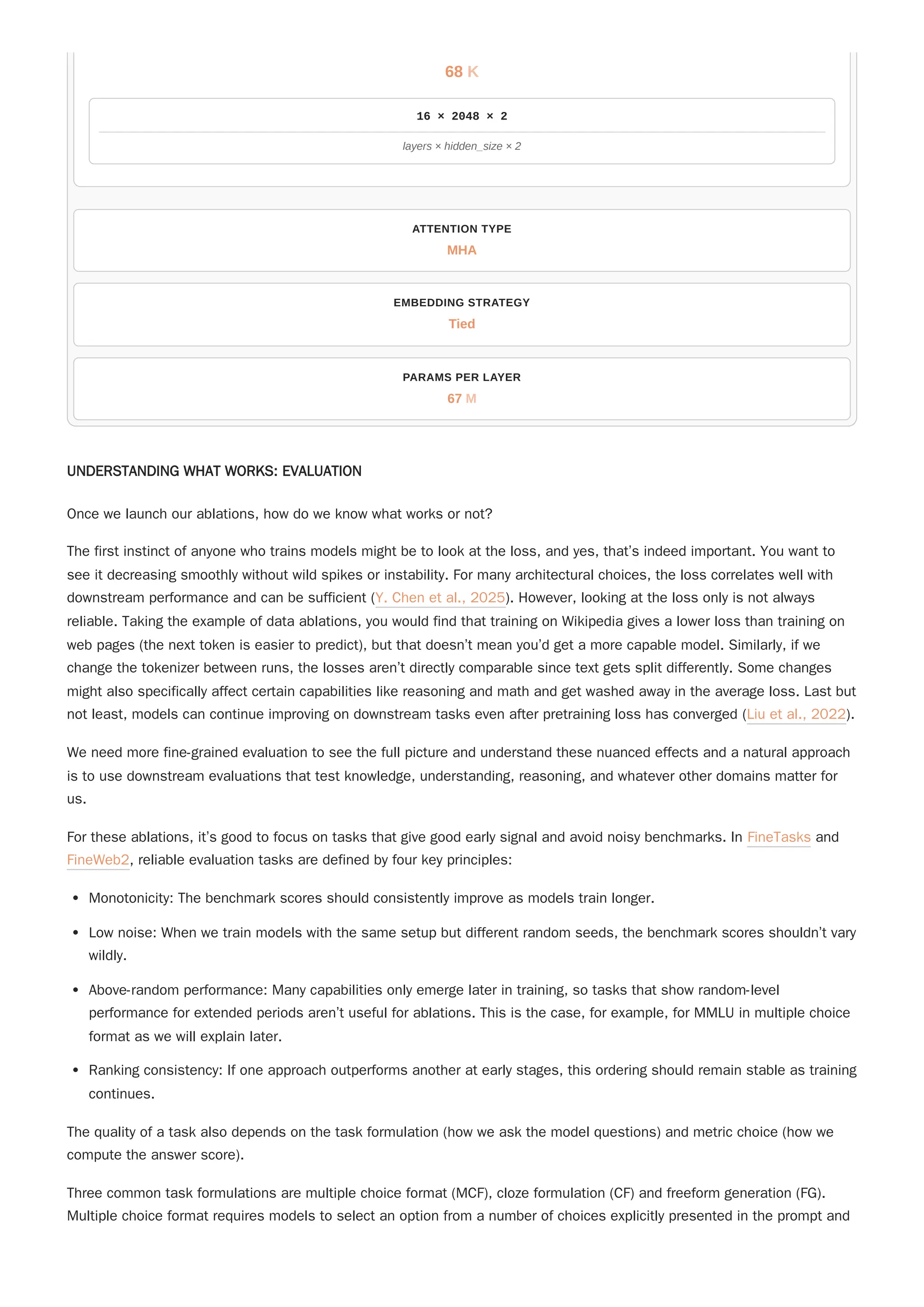 UNDERSTANDING WHAT WORKS: EVALUATION
Once we launch our ablations, how do we know what works or not?
The first instinct of anyone who trains models might be to look at the loss, and yes, that’s indeed important. You want to
see it decreasing smoothly without wild spikes or instability. For many architectural choices, the loss correlates well with
downstream performance and can be sufficient (Y. Chen et al., 2025). However, looking at the loss only is not always
reliable. Taking the example of data ablations, you would find that training on Wikipedia gives a lower loss than training on
web pages (the next token is easier to predict), but that doesn’t mean you’d get a more capable model. Similarly, if we
change the tokenizer between runs, the losses aren’t directly comparable since text gets split differently. Some changes
might also specifically affect certain capabilities like reasoning and math and get washed away in the average loss. Last but
not least, models can continue improving on downstream tasks even after pretraining loss has converged (Liu et al., 2022).
We need more fine-grained evaluation to see the full picture and understand these nuanced effects and a natural approach
is to use downstream evaluations that test knowledge, understanding, reasoning, and whatever other domains matter for
us.
For these ablations, it’s good to focus on tasks that give good early signal and avoid noisy benchmarks. In FineTasks and
FineWeb2, reliable evaluation tasks are defined by four key principles:
Monotonicity: The benchmark scores should consistently improve as models train longer.
Low noise: When we train models with the same setup but different random seeds, the benchmark scores shouldn’t vary
wildly.
Above-random performance: Many capabilities only emerge later in training, so tasks that show random-level
performance for extended periods aren’t useful for ablations. This is the case, for example, for MMLU in multiple choice
format as we will explain later.
Ranking consistency: If one approach outperforms another at early stages, this ordering should remain stable as training
continues.
The quality of a task also depends on the task formulation (how we ask the model questions) and metric choice (how we
compute the answer score).
Three common task formulations are multiple choice format (MCF), cloze formulation (CF) and freeform generation (FG).
Multiple choice format requires models to select an option from a number of choices explicitly presented in the prompt and
ATTENTION TYPE
MHA
EMBEDDING STRATEGY
Tied
PARAMS PER LAYER
67
68
16 × 2048 × 2
K
layers × hidden_size × 2
M
 