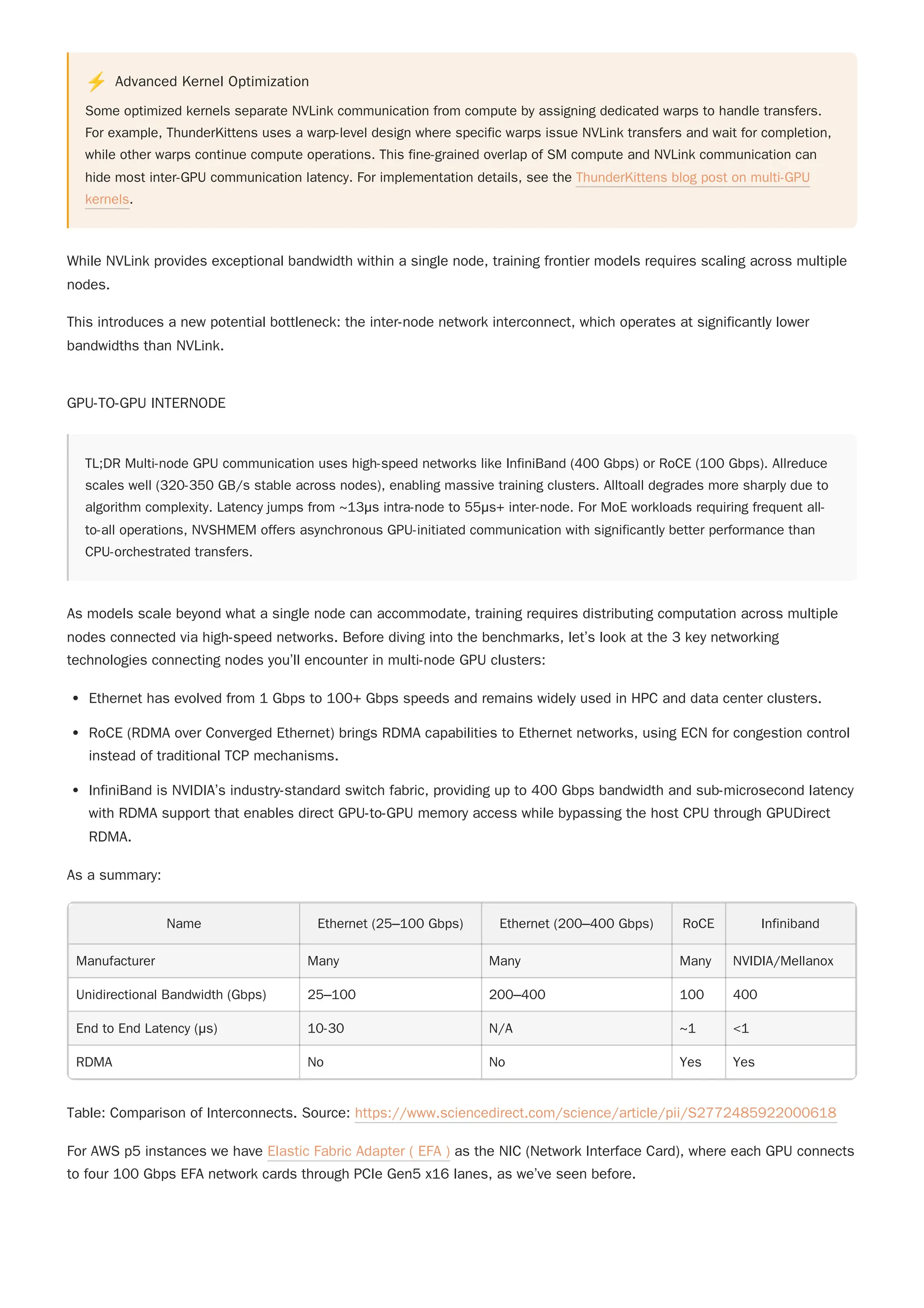 ⚡ Advanced Kernel Optimization
Some optimized kernels separate NVLink communication from compute by assigning dedicated warps to handle transfers.
For example, ThunderKittens uses a warp-level design where specific warps issue NVLink transfers and wait for completion,
while other warps continue compute operations. This fine-grained overlap of SM compute and NVLink communication can
hide most inter-GPU communication latency. For implementation details, see the ThunderKittens blog post on multi-GPU
kernels.
While NVLink provides exceptional bandwidth within a single node, training frontier models requires scaling across multiple
nodes.
This introduces a new potential bottleneck: the inter-node network interconnect, which operates at significantly lower
bandwidths than NVLink.
GPU-TO-GPU INTERNODE
TL;DR Multi-node GPU communication uses high-speed networks like InfiniBand (400 Gbps) or RoCE (100 Gbps). Allreduce
scales well (320-350 GB/s stable across nodes), enabling massive training clusters. Alltoall degrades more sharply due to
algorithm complexity. Latency jumps from ~13μs intra-node to 55μs+ inter-node. For MoE workloads requiring frequent all-
to-all operations, NVSHMEM offers asynchronous GPU-initiated communication with significantly better performance than
CPU-orchestrated transfers.
As models scale beyond what a single node can accommodate, training requires distributing computation across multiple
nodes connected via high-speed networks. Before diving into the benchmarks, let’s look at the 3 key networking
technologies connecting nodes you’ll encounter in multi-node GPU clusters:
Ethernet has evolved from 1 Gbps to 100+ Gbps speeds and remains widely used in HPC and data center clusters.
RoCE (RDMA over Converged Ethernet) brings RDMA capabilities to Ethernet networks, using ECN for congestion control
instead of traditional TCP mechanisms.
InfiniBand is NVIDIA’s industry-standard switch fabric, providing up to 400 Gbps bandwidth and sub-microsecond latency
with RDMA support that enables direct GPU-to-GPU memory access while bypassing the host CPU through GPUDirect
RDMA.
As a summary:
Name Ethernet (25–100 Gbps) Ethernet (200–400 Gbps) RoCE Infiniband
Manufacturer Many Many Many NVIDIA/Mellanox
Unidirectional Bandwidth (Gbps) 25–100 200–400 100 400
End to End Latency (μs) 10-30 N/A ~1 <1
RDMA No No Yes Yes
Table: Comparison of Interconnects. Source: https://www.sciencedirect.com/science/article/pii/S2772485922000618
For AWS p5 instances we have Elastic Fabric Adapter ( EFA ) as the NIC (Network Interface Card), where each GPU connects
to four 100 Gbps EFA network cards through PCIe Gen5 x16 lanes, as we’ve seen before.
 