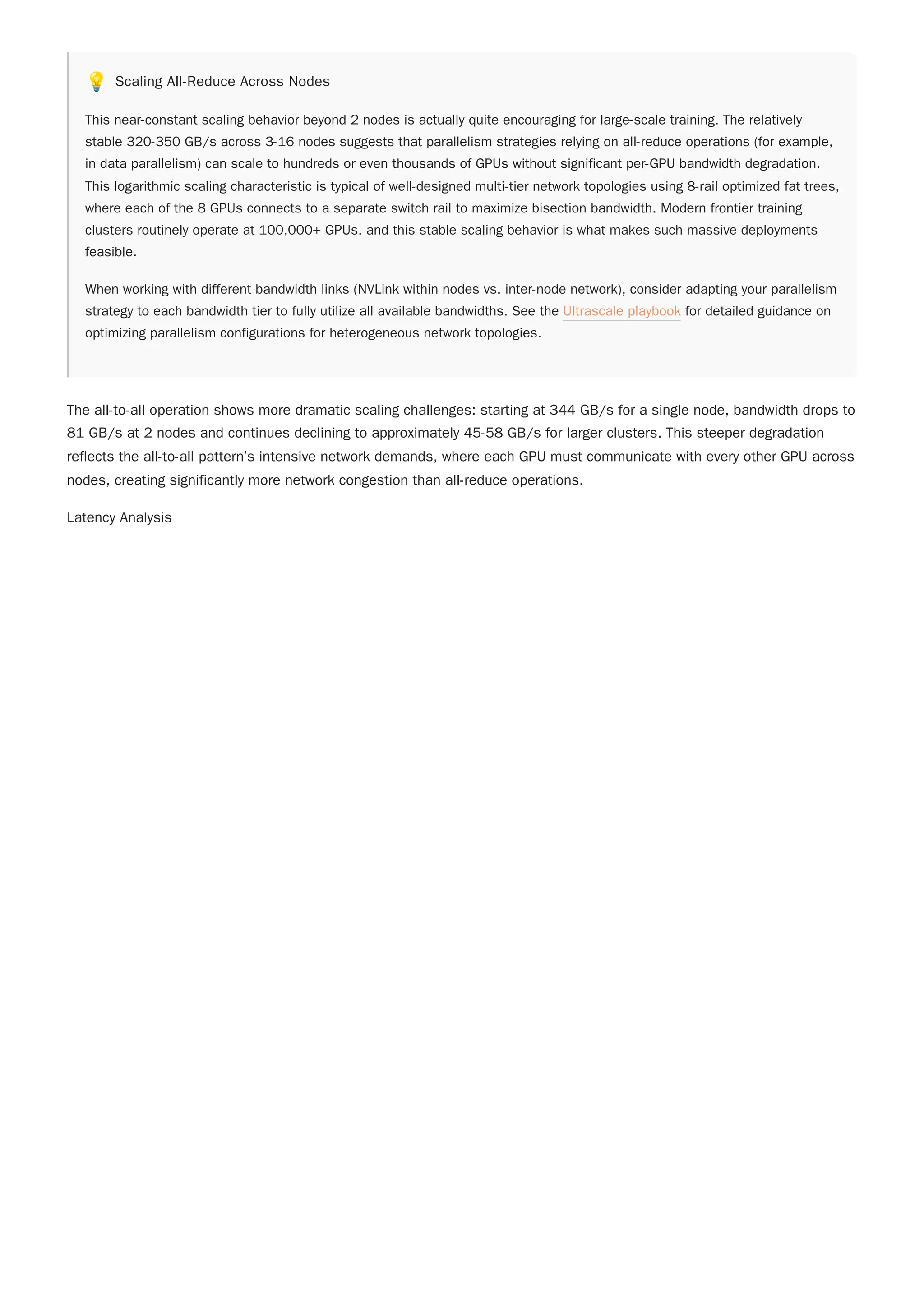 💡 Scaling All-Reduce Across Nodes
This near-constant scaling behavior beyond 2 nodes is actually quite encouraging for large-scale training. The relatively
stable 320-350 GB/s across 3-16 nodes suggests that parallelism strategies relying on all-reduce operations (for example,
in data parallelism) can scale to hundreds or even thousands of GPUs without significant per-GPU bandwidth degradation.
This logarithmic scaling characteristic is typical of well-designed multi-tier network topologies using 8-rail optimized fat trees,
where each of the 8 GPUs connects to a separate switch rail to maximize bisection bandwidth. Modern frontier training
clusters routinely operate at 100,000+ GPUs, and this stable scaling behavior is what makes such massive deployments
feasible.
When working with different bandwidth links (NVLink within nodes vs. inter-node network), consider adapting your parallelism
strategy to each bandwidth tier to fully utilize all available bandwidths. See the Ultrascale playbook for detailed guidance on
optimizing parallelism configurations for heterogeneous network topologies.
The all-to-all operation shows more dramatic scaling challenges: starting at 344 GB/s for a single node, bandwidth drops to
81 GB/s at 2 nodes and continues declining to approximately 45-58 GB/s for larger clusters. This steeper degradation
reflects the all-to-all pattern’s intensive network demands, where each GPU must communicate with every other GPU across
nodes, creating significantly more network congestion than all-reduce operations.
Latency Analysis
 