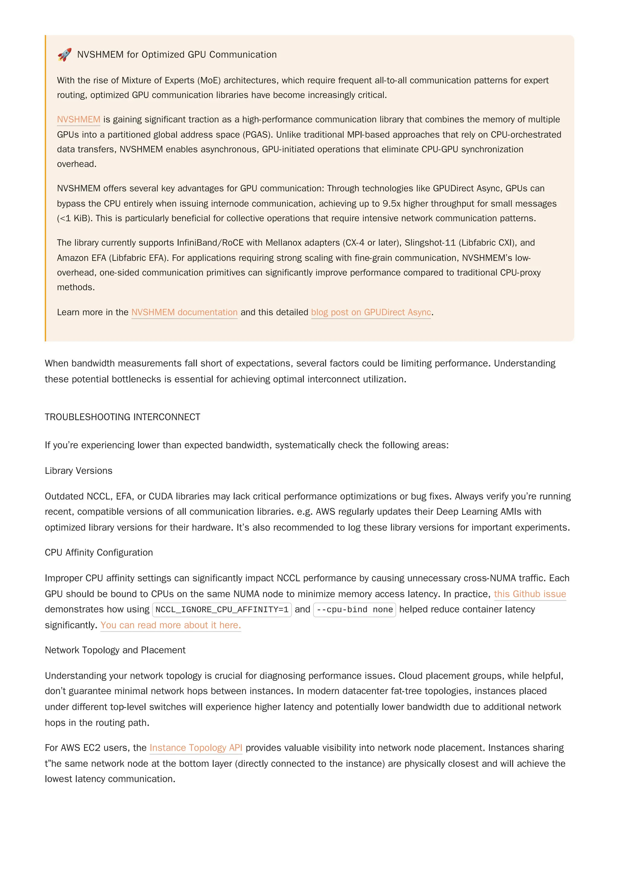 🚀 NVSHMEM for Optimized GPU Communication
With the rise of Mixture of Experts (MoE) architectures, which require frequent all-to-all communication patterns for expert
routing, optimized GPU communication libraries have become increasingly critical.
NVSHMEM is gaining significant traction as a high-performance communication library that combines the memory of multiple
GPUs into a partitioned global address space (PGAS). Unlike traditional MPI-based approaches that rely on CPU-orchestrated
data transfers, NVSHMEM enables asynchronous, GPU-initiated operations that eliminate CPU-GPU synchronization
overhead.
NVSHMEM offers several key advantages for GPU communication: Through technologies like GPUDirect Async, GPUs can
bypass the CPU entirely when issuing internode communication, achieving up to 9.5x higher throughput for small messages
(<1 KiB). This is particularly beneficial for collective operations that require intensive network communication patterns.
The library currently supports InfiniBand/RoCE with Mellanox adapters (CX-4 or later), Slingshot-11 (Libfabric CXI), and
Amazon EFA (Libfabric EFA). For applications requiring strong scaling with fine-grain communication, NVSHMEM’s low-
overhead, one-sided communication primitives can significantly improve performance compared to traditional CPU-proxy
methods.
Learn more in the NVSHMEM documentation and this detailed blog post on GPUDirect Async.
When bandwidth measurements fall short of expectations, several factors could be limiting performance. Understanding
these potential bottlenecks is essential for achieving optimal interconnect utilization.
TROUBLESHOOTING INTERCONNECT
If you’re experiencing lower than expected bandwidth, systematically check the following areas:
Library Versions
Outdated NCCL, EFA, or CUDA libraries may lack critical performance optimizations or bug fixes. Always verify you’re running
recent, compatible versions of all communication libraries. e.g. AWS regularly updates their Deep Learning AMIs with
optimized library versions for their hardware. It’s also recommended to log these library versions for important experiments.
CPU Affinity Configuration
Improper CPU affinity settings can significantly impact NCCL performance by causing unnecessary cross-NUMA traffic. Each
GPU should be bound to CPUs on the same NUMA node to minimize memory access latency. In practice, this Github issue
demonstrates how using NCCL_IGNORE_CPU_AFFINITY=1 and --cpu-bind none helped reduce container latency
significantly. You can read more about it here.
Network Topology and Placement
Understanding your network topology is crucial for diagnosing performance issues. Cloud placement groups, while helpful,
don’t guarantee minimal network hops between instances. In modern datacenter fat-tree topologies, instances placed
under different top-level switches will experience higher latency and potentially lower bandwidth due to additional network
hops in the routing path.
For AWS EC2 users, the Instance Topology API provides valuable visibility into network node placement. Instances sharing
t”he same network node at the bottom layer (directly connected to the instance) are physically closest and will achieve the
lowest latency communication.
 