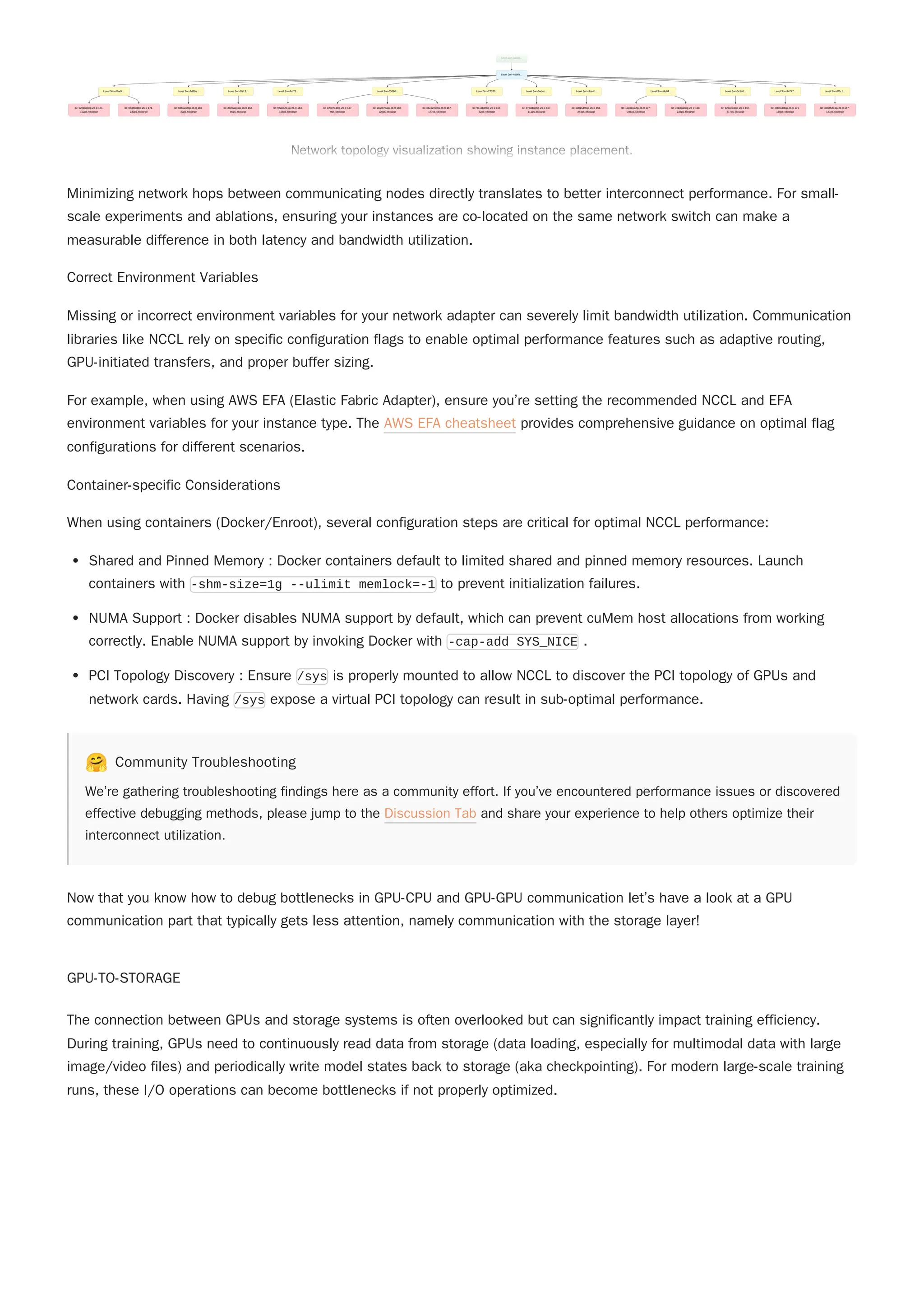 Minimizing network hops between communicating nodes directly translates to better interconnect performance. For small-
scale experiments and ablations, ensuring your instances are co-located on the same network switch can make a
measurable difference in both latency and bandwidth utilization.
Correct Environment Variables
Missing or incorrect environment variables for your network adapter can severely limit bandwidth utilization. Communication
libraries like NCCL rely on specific configuration flags to enable optimal performance features such as adaptive routing,
GPU-initiated transfers, and proper buffer sizing.
For example, when using AWS EFA (Elastic Fabric Adapter), ensure you’re setting the recommended NCCL and EFA
environment variables for your instance type. The AWS EFA cheatsheet provides comprehensive guidance on optimal flag
configurations for different scenarios.
Container-specific Considerations
When using containers (Docker/Enroot), several configuration steps are critical for optimal NCCL performance:
Shared and Pinned Memory : Docker containers default to limited shared and pinned memory resources. Launch
containers with -shm-size=1g --ulimit memlock=-1 to prevent initialization failures.
NUMA Support : Docker disables NUMA support by default, which can prevent cuMem host allocations from working
correctly. Enable NUMA support by invoking Docker with -cap-add SYS_NICE .
PCI Topology Discovery : Ensure /sys is properly mounted to allow NCCL to discover the PCI topology of GPUs and
network cards. Having /sys expose a virtual PCI topology can result in sub-optimal performance.
🤗 Community Troubleshooting
We’re gathering troubleshooting findings here as a community effort. If you’ve encountered performance issues or discovered
effective debugging methods, please jump to the Discussion Tab and share your experience to help others optimize their
interconnect utilization.
Now that you know how to debug bottlenecks in GPU-CPU and GPU-GPU communication let’s have a look at a GPU
communication part that typically gets less attention, namely communication with the storage layer!
GPU-TO-STORAGE
The connection between GPUs and storage systems is often overlooked but can significantly impact training efficiency.
During training, GPUs need to continuously read data from storage (data loading, especially for multimodal data with large
image/video files) and periodically write model states back to storage (aka checkpointing). For modern large-scale training
runs, these I/O operations can become bottlenecks if not properly optimized.
Level 1nn-4aed5...
Level 2nn-48b0a...
Level 3nn-d2ad4... Level 3nn-2d36a... Level 3nn-65fc9... Level 3nn-fbb73... Level 3nn-65290... Level 3nn-27373... Level 3nn-5adeb... Level 3nn-dbe4f... Level 3nn-fde84... Level 3nn-3c5c0... Level 3nn-94247... Level 3nn-8f3c1...
ID: 02e1b4f9ip-26-0-171-
102p5.48xlarge
ID: 05388ebfip-26-0-171-
230p5.48xlarge
ID: 03bfac00ip-26-0-168-
30p5.48xlarge
ID: d92bab46ip-26-0-168-
95p5.48xlarge
ID: 97a542e4ip-26-0-163-
158p5.48xlarge
ID: e2c87e43ip-26-0-167-
9p5.48xlarge
ID: afa887eaip-26-0-168-
120p5.48xlarge
ID: 66c12e70ip-26-0-167-
177p5.48xlarge
ID: 9412bdf3ip-26-0-168-
52p5.48xlarge
ID: 87bd4dc8ip-26-0-167-
111p5.48xlarge
ID: b001549bip-26-0-166-
244p5.48xlarge
ID: 10ed8172ip-26-0-107-
245p5.48xlarge
ID: 7c1d0a09ip-26-0-168-
238p5.48xlarge
ID: 925ce932ip-26-0-167-
217p5.48xlarge
ID: c9bc34dbip-26-0-171-
168p5.48xlarge
ID: 328d5d04ip-26-0-167-
127p5.48xlarge
Network topology visualization showing instance placement.
Level 1nn-4aed5...
Level 2nn-48b0a...
Level 3nn-d2ad4... Level 3nn-2d36a... Level 3nn-65fc9... Level 3nn-fbb73... Level 3nn-65290... Level 3nn-27373... Level 3nn-5adeb... Level 3nn-dbe4f... Level 3nn-fde84... Level 3nn-3c5c0... Level 3nn-94247... Level 3nn-8f3c1...
ID: 02e1b4f9ip-26-0-171-
102p5.48xlarge
ID: 05388ebfip-26-0-171-
230p5.48xlarge
ID: 03bfac00ip-26-0-168-
30p5.48xlarge
ID: d92bab46ip-26-0-168-
95p5.48xlarge
ID: 97a542e4ip-26-0-163-
158p5.48xlarge
ID: e2c87e43ip-26-0-167-
9p5.48xlarge
ID: afa887eaip-26-0-168-
120p5.48xlarge
ID: 66c12e70ip-26-0-167-
177p5.48xlarge
ID: 9412bdf3ip-26-0-168-
52p5.48xlarge
ID: 87bd4dc8ip-26-0-167-
111p5.48xlarge
ID: b001549bip-26-0-166-
244p5.48xlarge
ID: 10ed8172ip-26-0-107-
245p5.48xlarge
ID: 7c1d0a09ip-26-0-168-
238p5.48xlarge
ID: 925ce932ip-26-0-167-
217p5.48xlarge
ID: c9bc34dbip-26-0-171-
168p5.48xlarge
ID: 328d5d04ip-26-0-167-
127p5.48xlarge
Network topology visualization showing instance placement.
 